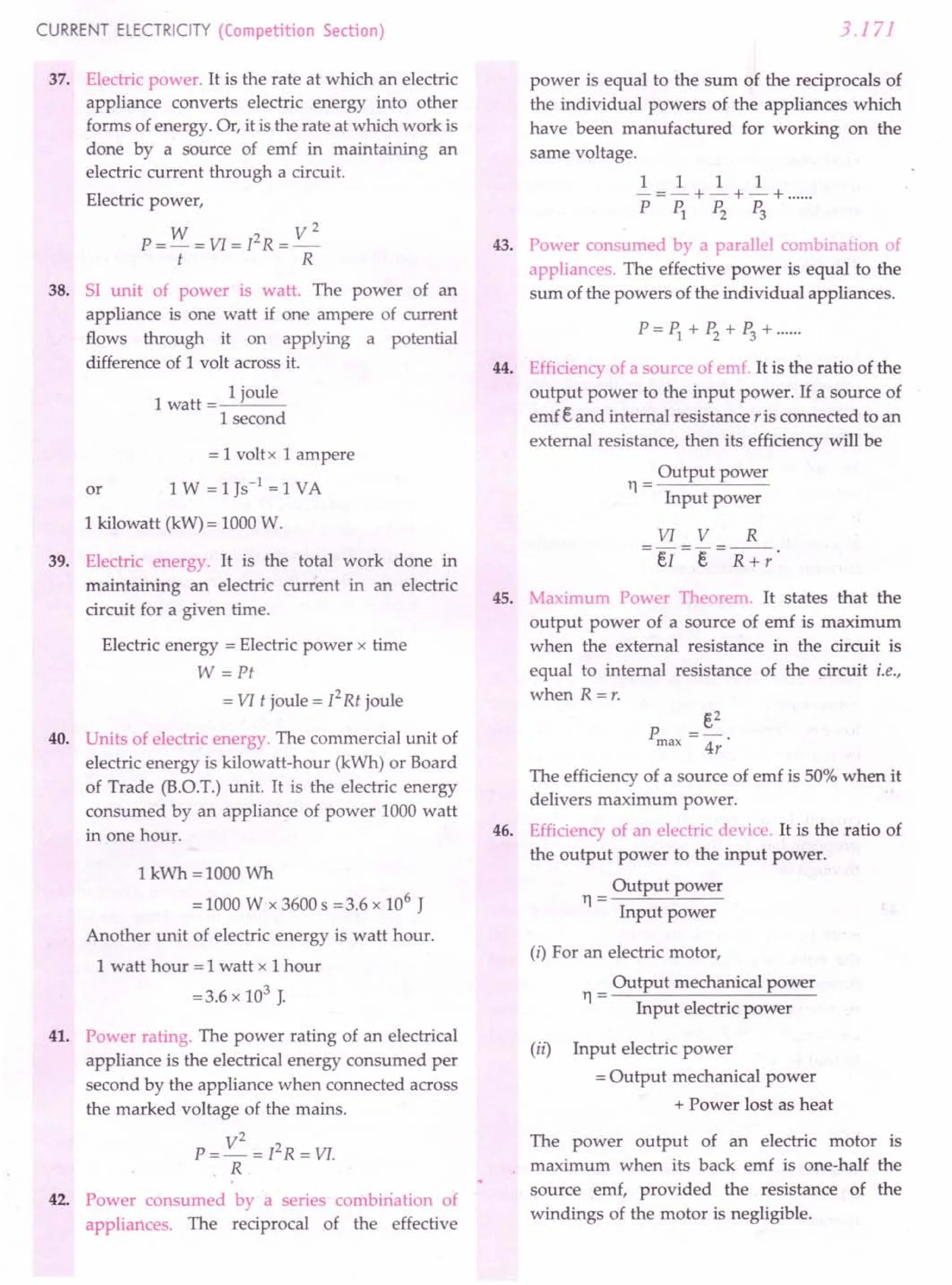 CURRENT ELECTRICITY (Competition Section)
37. Electric power. It is the rate at which an electric
appliance converts electric energy into other
forms of energy. Or, it is the rate at which work is
done by a source of emf in maintaining an
electric current through a circuit.
Electric power,
W V2
P = - = VI = [2 R = _
t R
38. 51 unit of power is watt. The power of an
appliance is one watt if one ampere of current
flows through it on applying a potential
difference of 1 volt across it.
1
1 joule
watt=~'---
1 second
= 1 volt x 1 ampere
or 1 W =1 Js-1
=1 VA
1 kilowatt (kW) = 1000 W.
39. Electric energy. It is the total work done in
maintaining an electric current in an electric
circuit for a given time.
Electric energy = Electric power x time
W =Pt
= VI t joule = [2Rt joule
40. Units of electric energy. The commercial unit of
electric energy is kilowatt-hour (kWh) or Board
of Trade (RO.T.) unit. It is the electric energy
consumed by an appliance of power 1000 watt
in one hour.
1 kWh =1000 Wh
=1000 Wx 3600 s =3.6 x 106
J
Another unit of electric energy is watt hour.
1 watt hour = 1 watt x 1 hour
=3.6 x 103 J.
41. Power rating. The power rating of an electrical
appliance is the electrical energy consumed per
second by the appliance when connected across
the marked voltage of the mains.
V
2
2
P=-=[ R = VI.
R
42. Power consumed by a series combiriation of
appliances. The reciprocal of the effective
3.171
power is equal to the sum of the reciprocals of
the individual powers of the appliances which
have been manufactured for working on the
same voltage.
1 1 1 1
-=-+-+-+ .
PP1 P2 P3
43. Power consumed by a parallel combinat on of
appliances. The effective power is equal to the
sum of the powers of the individual appliances.
P=P1+P2+P3+······
Efficiency of a source of emf. It is the ratio of the
output power to the input power. If a source of
emf eand internal resistance r is connected to an
external resistance, then its efficiency will be
Output power
11=
Input power
44.
VI V R
e[ I R +r
45. Maximum Power Thea ·em. It states that the
output power of a source of emf is maximum
when the external resistance in the circuit is
equal to internal resistance of the circuit i.e.,
when R =r.
e2
4r
46.
The efficiency of a source of emf is 50% when it
delivers maximum power.
Efficiency of an electric device. It is the ratio of
the output power to the input power.
Output power
11=
Input power
(i) For an electric motor,
Output mechanical power
11=
Input electric power
(ii) Input electric power
= Output mechanical power
+ Power lost as heat
The power output of an electric motor is
maximum when its back emf is one-half the
source emf, provided the resistance of the
windings of the motor is negligible.
 