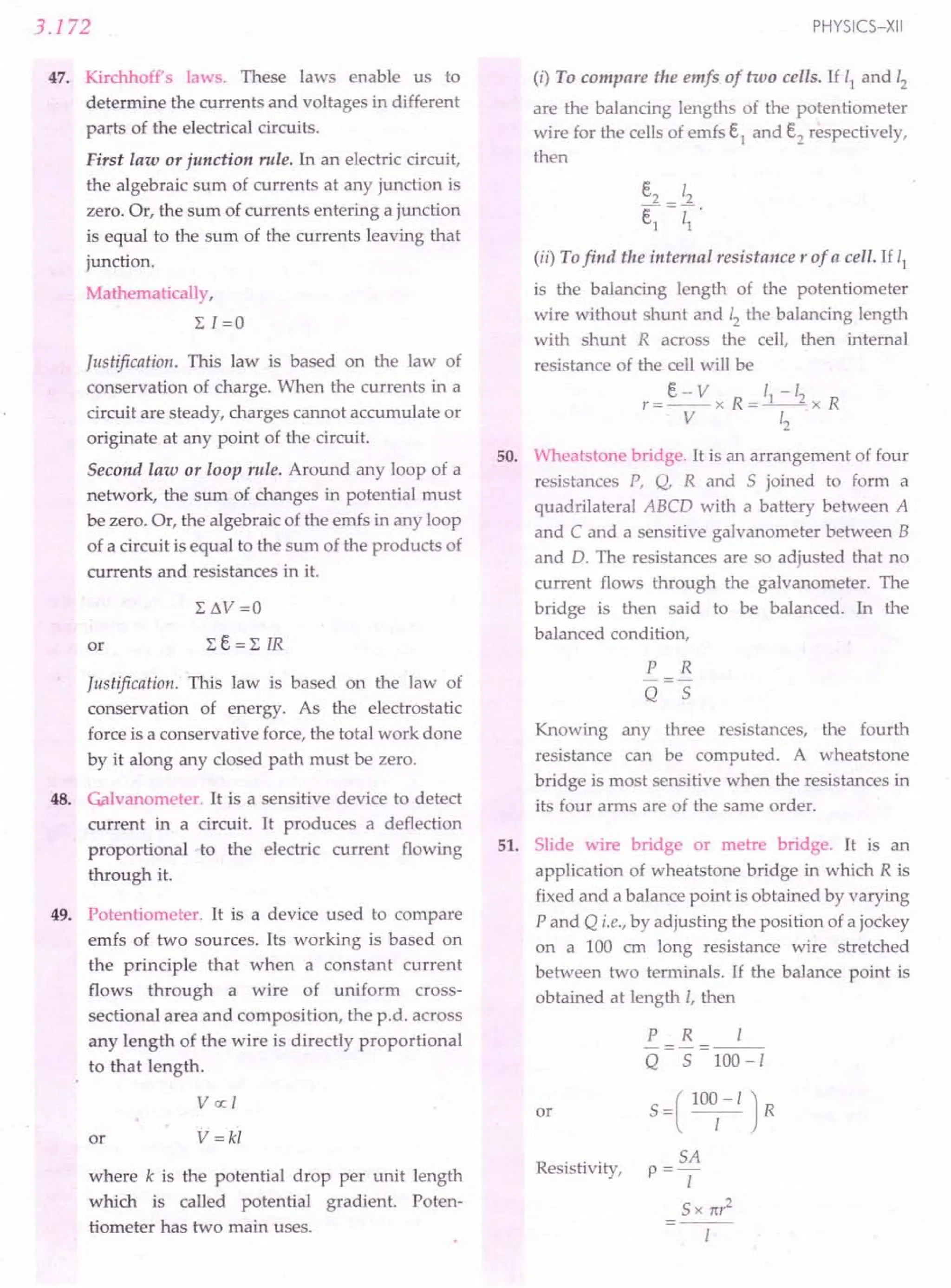 3.172
47. Kirchhoff's laws. These laws enable us to
determine the currents and voltages in different
parts of the electrical circuits.
First law or junction rule. In an electric circuit,
the algebraic sum of currents at any junction is
zero. Or, the sum of currents entering a junction
is equal to the sum of the currents leaving that
junction.
Mathematically,
LI=O
Justification. This law is based on the law of
conservation of charge. When the currents in a
circuit are steady, charges cannot accumulate or
originate at any point of the circuit.
Second law or loop rule. Around any loop of a
network, the sum of changes in potential must
be zero. Or, the algebraic of the emfs in any loop
of a circuit is equal to the sum of the products of
currents and resistances in it.
or
Justification. This law is based on the law of
conservation of energy. As the electrostatic
force is a conservative force, the total work done
by it along any closed path must be zero.
48. Gilvanometer. It is a sensitive device to detect
current in a circuit. It produces a deflection
proportional to the electric current flowing
through it.
49. Potentiometer. It is a device used to compare
emfs of two sources. Its working is based on
the principle that when a constant current
flows through a wire of uniform cross-
sectional area and composition, the p.d. across
any length of the wire is directly proportional
to that length.
Vex: I
or V=kl
where k is the potential drop per unit length
which is called potential gradient. Poten-
tiometer has two main uses.
PHYSICS-XII
(i) To compare the emfs of two cells. If 11 and 12
are the balancing lengths of the potentiometer
wire for the cells of emfs e1
and e2
respectively,
then
(ii) Tofind the internal resistance r of a cell. If 11
is the balancing length of the potentiometer
wire without shunt and 12 the balancing length
with shunt R across the cell, then internal
resistance of the cell will be
e-v 1-/
r=--x R=_I
__ 2x R
V 12
50. Wheatstone bridge. It is an arrangement of four
resistances P, Q, R and S joined to form a
quadrilateral ABCD with a battery between A
and C and a sensitive galvanometer between B
and D. The resistances are so adjusted that no
current flows through the galvanometer. The
bridge is then said to be balanced. In the
balanced condition,
P R
Q S
Knowing any three resistances, the fourth
resistance can be computed. A wheatstone
bridge is most sensitive when the resistances in
its four arms are of the same order.
51. Slide wire bridge or metre bridge. It is an
application of wheatstone bridge in which R is
fixed and a balance point is obtained by varying
P and Q i.e., by adjusting the position of a jockey
on a 100 cm long resistance wire stretched
between two terminals. If the balance point is
obtained at length I, then
or
P R I
-=-=---
Q S 100-1
S =( 100
1
-I J R
SA
p=-
I
S x nr
2
Resistivity,
 
