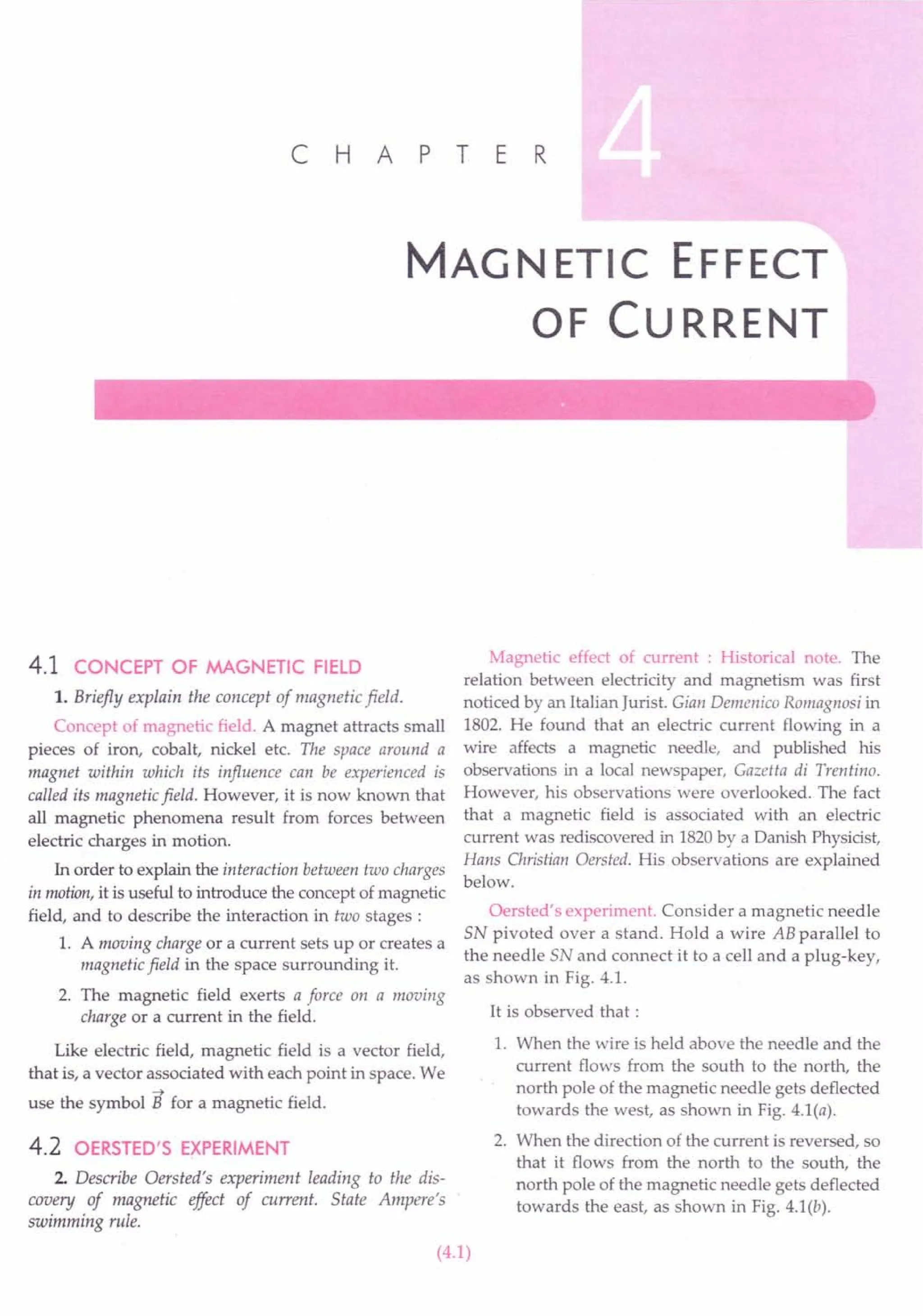 C H A PT E R
MAG NETIC EFFECT
OF CURRENT
4.1 CONCEPT OF MAGNETIC FIELD
1. Briefly explain the concept of magnetic field.
Concept of magnetic field. A magnet attracts small
pieces of iron, cobalt, nickel etc. The space around a
magnet within which its influence can be experienced is
called its magnetic field. However, it is now known that
all magnetic phenomena result from forces between
electric charges in motion.
In order to explain the interaction between two charges
in motion, it is useful to introduce the concept of magnetic
field, and to describe the interaction in two stages:
1. A moving charge or a current sets up or creates a
magnetic field in the space surrounding it.
2. The magnetic field exerts a force on a moving
charge or a current in the field.
Like electric field, magnetic field is a vector field,
that is, a vector associated with each point in space. We
~
use the symbol B for a magnetic field.
4.2 OERSTED'S EXPERIMENT
2. Describe Oersted's experiment leading to the dis-
covery of magnetic effect of current. State Ampere's
swimming rule.
Magnetic effect of current : Historical note. The
relation between electricity and magnetism was first
noticed by an Italian Jurist. Gian Demenico Romagnosi in
1802. He found that an electric current flowing in a
wire affects a magnetic needle, and published his
observations in a local newspaper, Gazetta di Trentino.
However, his observations were overlooked. The fact
that a magnetic field is associated with an electric
current was rediscovered in 1820by a Danish Physicist,
Hans Christian Oersted. His observations are explained
below.
Oersted's experiment. Consider a magnetic needle
SN pivoted over a stand. Hold a wire AB parallel to
the needle SN and connect it to a cell and a plug-key,
as shown in Fig. 4.1.
It is observed that:
1. When the wire is held above the needle and the
current flows from the south to the north, the
north pole of the magnetic needle gets deflected
towards the west, as shown in Fig. 4.1(a).
2. When the direction of the current is reversed, so
that it flows from the north to the south, the
north pole of the magnetic needle gets deflected
towards the east, as shown in Fig. 4.1(b).
(4.1)
 