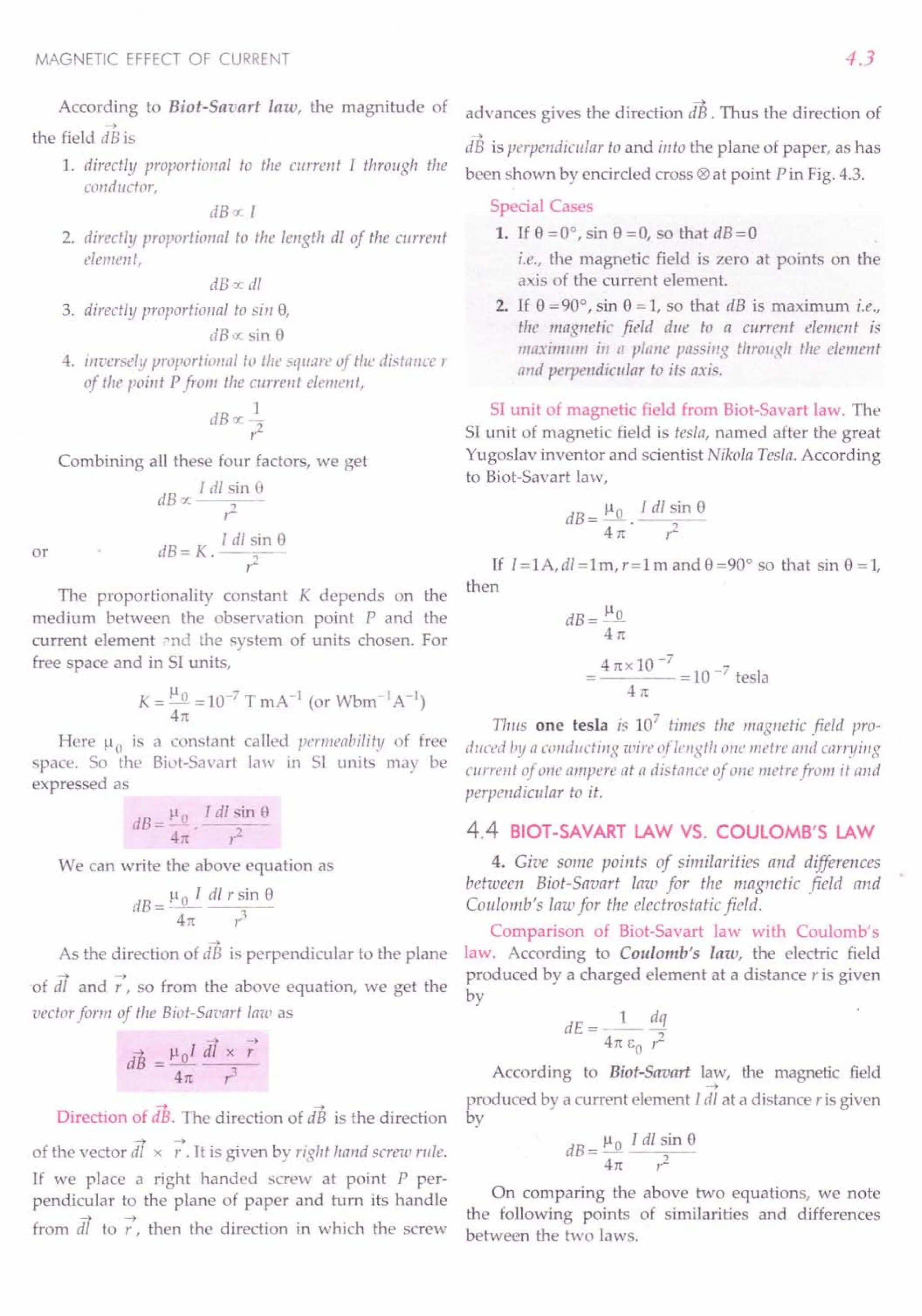 MAGNETIC EFFECT OF CURRENT
According to Biot-Savart law, the magnitude of
-->
the field dB is
4.3
-->
advances gives the direction dB. Thus the direction of
~
dB is perpendicular to and into the plane of paper, as has
1. directly proportional to the current I through the been shown by encircled cross ® at point Pin Fig. 4.3.
conductor,
dB oc [
2. directly proportional to the length dl of the current
element,
dB o: dl
3. directly proportional to sin 8,
dB o: sin 8
4. inversely proportional to the sqU:lre of the distance r
of the point Pfrom the current element,
1
dBoc2"
I'
Combining all these four factors, we get
dBx I dl ~in 8
r:
dB = K. I dl~n 8
The proportionality constant K depends on the
medium between the observation point P and the
current element »nd the system of units chosen. For
free space and in S1 units,
or
K = 1-10 =10-7 T mA -J (or Wbm-1A -1)
41t
Here 1-10 is a constant called permeability of free
space. So the Biut-Savart law in S1 units may be
expressed as
dB=~Q. Idl~in~
41t r:
We can write the above equation as
dB=l-Io I dlrsin8
4n 1'3
-->
As the direction of dB is perpendicular to the plane
--> -->
of dl and r , so from the above equation, we get the
vector form of the Biot-Saoart law as
--> !-.tol df x -;
dB =----;:----
41t 1'3
Direction of dB. The direction of as is the direction
--> -->
of the vector dl x r . It is given by rigM hand screw rille.
If we place a right handed screw at point P per-
pendicular to the plane of paper and turn its handle
--> -->
from dl to r, then the direction in which the screw
Special Cases
1. If 8 =0°, sin 8 =0, so that dB=O
i.e., the magnetic field is zero at points on the
axis of the current element.
2. If 8 = 90°, sin 8 = 1, so that dB is maximum i.e.,
tile magnetic field due to a current element is
maximum in tJ plane passing throllgh the element
and perpendicular to its axis.
S1 unit of magnetic field from Biot-Savart law. The
S1unit of magnetic field is iesla, named after the great
Yugoslav inventor and scientist Nikola Tesla. According
to Biot-Savart law,
dB = ~. J dl sin 8
41t r2
If I=IA,di=lm,r=lmand8=90° so that sin 8=1,
then
dB=~
41t
4nx10-7
10
-7 I
----= tesa
41t
Tl1!lS one tesla is 107
times the magnetic field pro-
duced by a conducting wire of length one metre and carryillg
current of one Il1npert! at a distance of one metre from it and
perpendicular to it.
4.4 BIOT-SAVART LAW VS. COULOMB'S LAW
4. Give some points of similarities and differences
between Biot-Savart law for the magnetic field and
Coulomb's law for the electrostatic field.
Comparison of Biot-Savart law with Coulomb's
law. According to Coulomb's law, the electric field
produced by a charged element at a distance r is given
by
dE=_l_ dq
41t EO 1;2
According to Biot-Savart law, the magnetic field
-~
produced by a current element Idl at a distance r is given
by
dB=!lo Tdlsin8
41t ,,2
On comparing the above two equations, we note
the following points of similarities and differences
between the two laws.
 