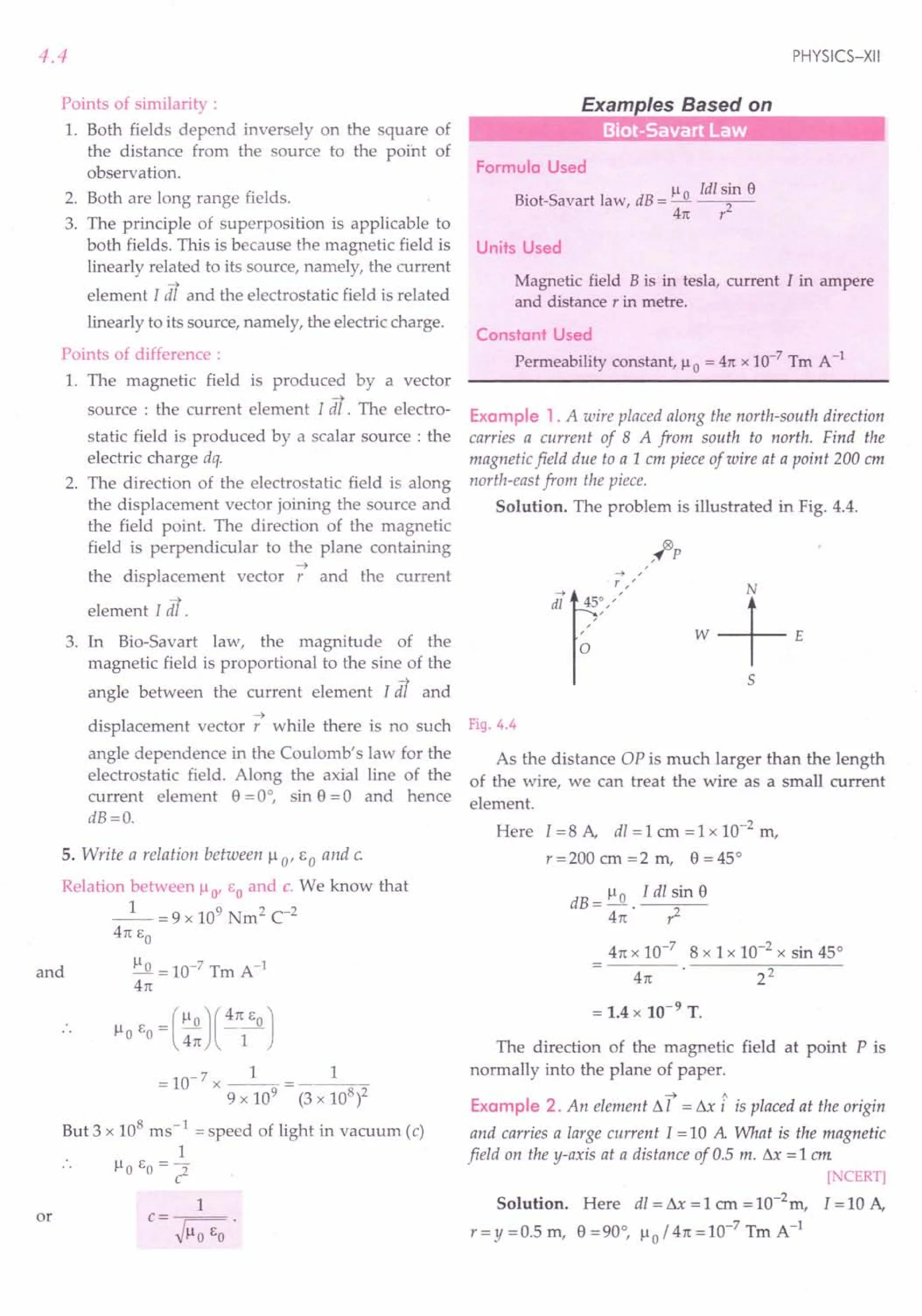 4.4
Points of similarity :
1. Both fields depend inversely on the square of
the distance from the source to the point of
observation.
2. Both are long range fields.
3. The principle of superposition is applicable to
both fields. This is because the magnetic field is
linearly related to its source, namely, the current
element [ dl and the electrostatic field is related
linearly to its source, namely, the electric charge.
Points of difference :
1. The magnetic field is produced by a vector
....•
source : the current element l dl . The electro-
static field is produced by a scalar source: the
electric charge dq.
2. The direction of the electrostatic field is along
the displacement vector joining the source and
the field point. The direction of the magnetic
field is perpendicular to the plane containing
....•
the displacement vector r and the current
element [ dl.
3. In Bio-Savart law, the magnitude of the
magnetic field is proportional to the sine of the
angle between the current element [dl and
....•
displacement vector r while there is no such
angle dependence in the Coulomb's law for the
electrostatic field. Along the axial line of the
current element 8 =0°, sin 8 =0 and hence
dB=O.
5. Write a relation between ).L 0' E a and c.
Relation between ).Lo' EO and c. We know that
_1_ = 9 x 109 Nm2 C-2
4n EO
and ).Lo= 10-7 Tm A-I
4rc
).L E =().L0)(4~J
o 0 4rc 1
= 10- 7 x _1_ = 1
9 x 109
(3 x 108
/
But 3 x 108 ms -1 = speed of light in vacuum (c)
1
).Lo EO = 2
c
or
1
c=--~.
~).LoEO
PHYSICS-XII
Examples Based on
Formula Used
).L ldl sin e
Biot-Savart law, dB = ~ 2
4rc r
Units Used
Magnetic field B is in tesla, current I in ampere
and distance r in metre.
Constant Used
Permeability constant, ).Lo = 4rcx 10-7
Tm A-1
Example 1. A wire placed along the north-south direction
carries a current of 8 A from south to north. Find the
magnetic field due to a 1 cm piece of wire at a point 200 cm
north-east from the piece.
Solution. The problem is illustrated in Fig. 4.4.
5
Fig. 4.4
As the distance OP is much larger than the length
of the wire, we can treat the wire as a small current
element.
Here I = 8 A, dl = 1 cm = 1 x 10-2 m,
r=200 cm =2 m, 8 =45°
dB = ).Lo . I dl sin 8
4n r2
4rcx 10-7
8 x 1x 10-2 x sin 45°
4rc 22
= 1.4 x 10-9 T.
The direction of the magnetic field at point P is
normally into the plane of paper.
••••• A
Example 2. An element ~ I = ~x i is placed at the origin
and carries a large current 1=10 A What is the magnetic
field on the y-axis at a distance of 0.5 m. ~x = 1 em
[NCERT]
Solution. Here dl = ~ = 1 em = 10-2m, 1=10 A,
r=y=O.5m, 8=90°, ).Lo/4rc=10-7TmA-1
 