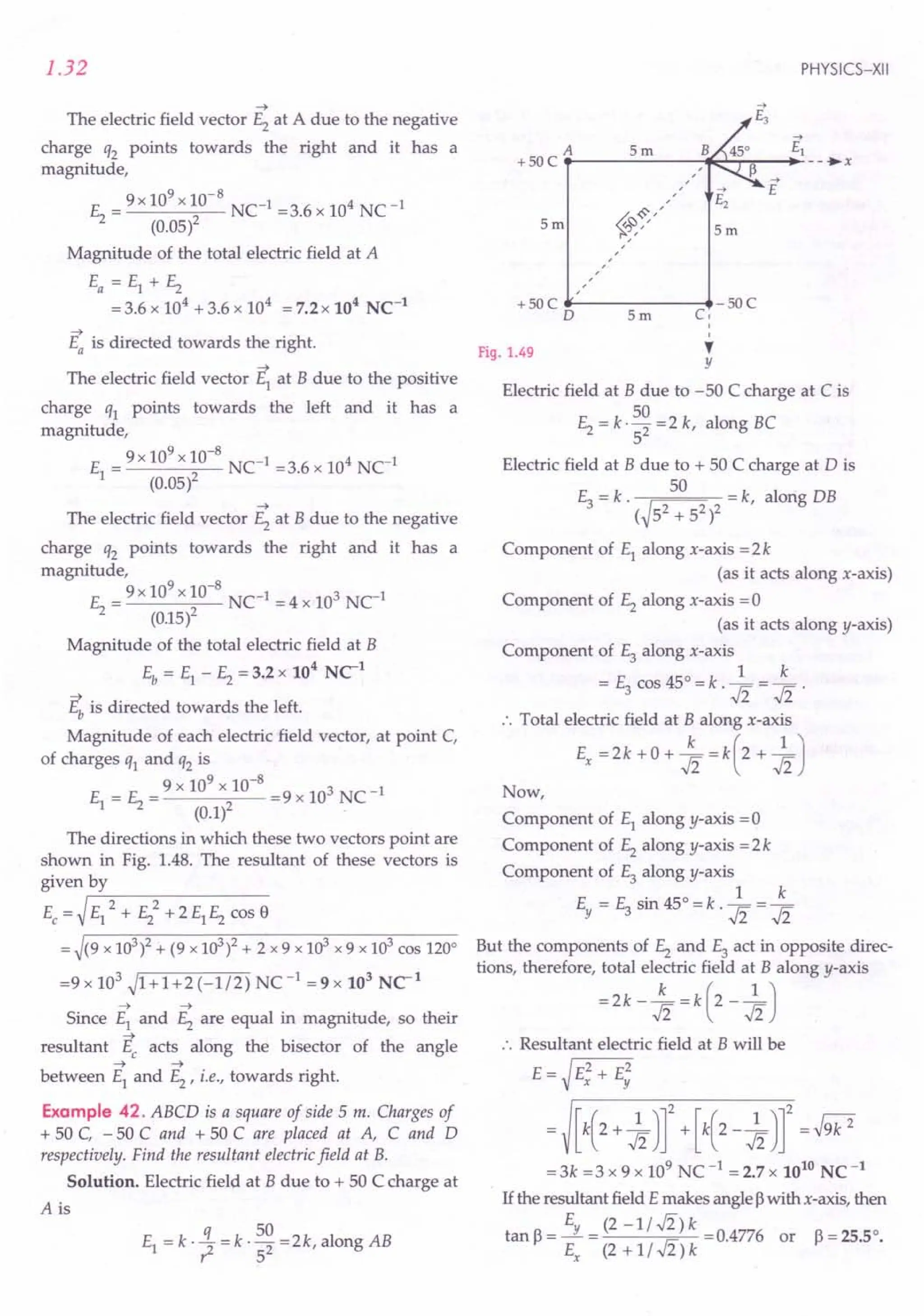 1.32
~
The electric field vector E2 at A due to the negative
charge q2 points towards the right and it has a
magnitude,
E = 9 x 10
9
x 10-
8
NC-1 =3.6 x 104 NC-1
2 (0.05)2
Magnitude of the total electric field at A
Ea = E1 + E2
= 3.6 x 104 + 3.6 x 104 = 7.2 x 104 NC-1
~
Ea is directed towards the right.
~
The electric field vector E1 at B due to the positive
charge q1 points towards the left and it has a
magnitude,
E = 9x 10
9
x 10-
8
NC-1 =3.6 x 104 NC1
1 (0.05l
~
The electric field vector E2 at B due to the negative
charge q2 points towards the right and it has a
magnitude,
E = 9 x 10
9
x 10-
8
NC-1 = 4 x 103 NC1
2 (0.15l
Magnitude of the total electric field at B
4 1
Eb = E1 - E2 = 3.2 x 10 NC
~
Eb is directed towards the left.
Magnitude of each electric field vector, at point C,
of charges q1 and q2 is
E = E = 9 x 10
9
x 10-
8
=9 x 103 NC-1
1 2 (o.ll
The directions in which these two vectors point are
shown in Fig. 1.48. The resultant of these vectors is
given by
Ec= ~rE-1-=-2-+-E-2-=-2-+-2-E1-E-2-c-o-s-f)
= ~(9 x 103
)2 + (9 x 103
)2 + 2 x 9 x 103
x 9 x 103
cos 120°
=9x 103 ~1+1+2(-1/2) NC-1 =9x 103 NC1
~ ~
Since E1 and E2 are equal in magnitude, so their
resultant ~ acts along the bisector of the angle
~ ~
between E1 and E2
, i.e., towards right.
Example 42. ABCD is a square of side 5 m. Charges of
+ 50 C, - 50 C and + 50 C are placed at A, C and D
respectively. Find the resultant electric field at B.
Solution. Electric field at B due to + 50 C charge at
A is
q 50
E1 =k.? =k· 52 =2k,alongAB
PHYSICS-XII
A 5m ~
+ 50 C .-------,-*::'-r"";';""-+- --.•x
,
-->
E
5m 5m
+ 50 C -------~- 50 C
o 5m Co
o
o
Fig. 1.49
,
y
Electric field at B due to -50 C charge at C is
50
E2 = k'2 =2 k, along BC
5
Electric field at B due to + 50 C charge at D is
E3 = k. ~ 50 =k, alorig DB
( 52 + 52)2
Component of E1 along x-axis = 2 k
(as it acts along x-axis)
Component of E2 along x-axis =0
(as it acts along y-axis)
Component of E3 along x-axis
= E3 cos 45° = k ·1 = ~ .
:. Total electric field at B along x-axis
Ex = 2 k + 0 + ~ = k (2 + 1 J
Now,
Component of E1 along y-axis = 0
Component of E2 along y-axis = 2 k
Component of E3 along y-axis
Ey = E3 sin 45
0
= k .1 = ~
But the components of E2 and E3 act in opposite direc-
tions, therefore, total electric field at B along y-axis
=2k - ~ = k (2 -1J
:. Resultant electric field at B will be
E = J E2 + E2
V x Y
= [k(2+ 1Jr +[k(2-1Jr =J9k2
=3k =3 x 9 x 109 NC -1 = 2.7 x 1010 NC-1
1£the resultant field E makes angle ~with x-axis, then
tan~= Ey = (2 -ll.fi)k =0.4776 or ~=25.50.
Ex (2 + 1I .fi) k
 