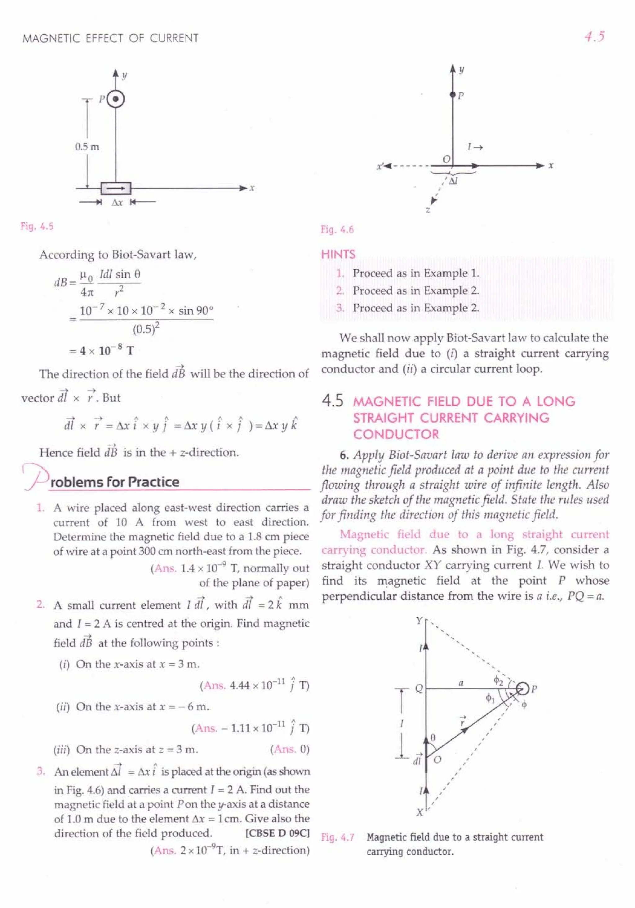 -> A
3. An elementL'11 = L'1xi is placed at the origin (asshown
in Fig.4.6)and carries a current I = 2 A. Find out the
magnetic field at a point Pon the y-axis at a distance
of 1.0 m due to the element L'1x = 1cm. Give also the
direction of the field produced. [CBSE D 09C] F· 4 7
19. .
(Ans. 2 x1O-9
T, in + z-direction)
MAGNETIC EFFECT OF CURRENT
y
O.5m
~------------~~x
Fig. 4.5
According to Biot-Savart law,
dB = 1-10 Idl sin 8
41t r2
10- 7 x 10 x 10- 2 x sin 90°
(0.5)2
= 4 x 10-8
T
The direction of the field dB will be the direction of
vector dl x -:. But
-;t ~ 1 1 1 1 1
dl x r = Lll i x Y j = L'1x Y (i x j ) = Sx Y k
)
Hence field dB is in the + z-direction.
rproblems for Practice
1. A wire placed along east-west direction carries a
current of 10 A from west to east direction.
Determine the magnetic field due to a 1.8 cm piece
of wire at a point 300ernnorth-east from the piece.
(Ans. 1.4 x 10-9
T, normally out
of the plane of paper)
-> -> A
2. A small current element I dl , with dl = 2 k mm
and I = 2 A is centred at the origin. Find magnetic
->
field dB at the following points:
(i) On the x-axis at x = 3 m.
(Ans. 4.44 x 1O-11
J 1)
(ii) On the x-axis at x = - 6 m.
(Ans. - 1.11 x 1O-11
J 1)
(iii) On the z-axis at z = 3 m. (Ans.O)
4.5
y
p
I~
o
x'..••- - - - - --~-_------_ x
~
: !11
,
~
z
Fig. 4.6
HINTS
1. Proceed as in Example 1.
2. Proceed as in Example 2.
3. Proceed as in Example 2.
We shall now apply Biot-Savart law to calculate the
magnetic field due to (i) a straight current carrying
conductor and (ii) a circular current loop.
4.5 MAGNETIC FIELD DUE TO A LONG
STRAIGHT CURRENT CARRYING
CONDUCTOR
6. Apply Biot-Savart law to derive an expression for
the magnetic field produced at a point due to the current
flowing through a straight wire of infinite length. Also
draw the sketch of the magnetic field. State the rules used
for finding the direction of this magnetic field.
Magnetic field due to a long straight current
carrying conductor. As shown in Fig. 4.7, consider a
straight conductor XY carrying current I. We wish to
find its magnetic field at the point P whose
perpendicular distance from the wire is a i.e., PQ = a.
y ,
TQ a 'h", p
4>1 ,
'"
,
...• ,
I r ,
,
i,o ,
,
,
,
0 ,
,,
,
,
,
,
,
,
,
x'
Magnetic field due to a straight current
carrying conductor.
 