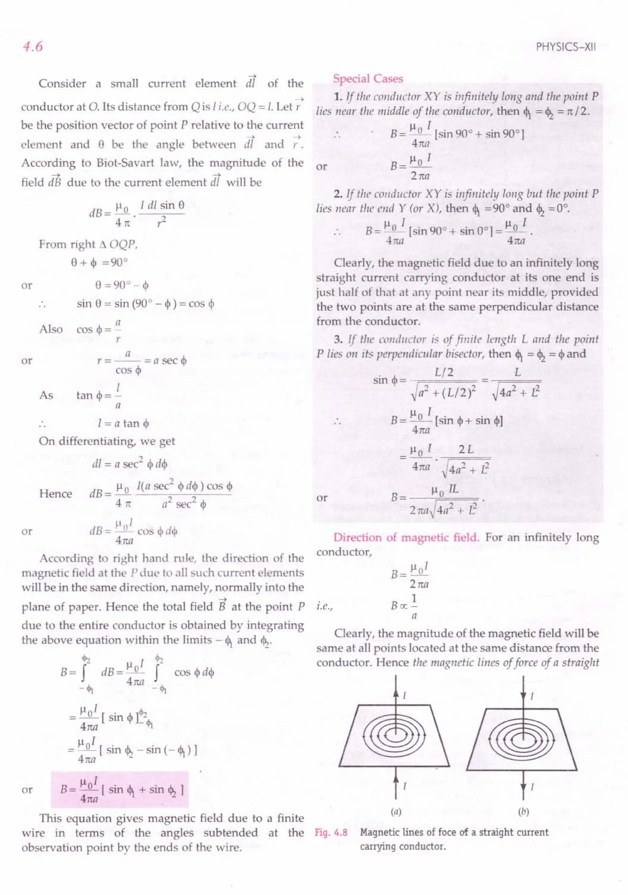 B= flOI [sin <l1+ sin <12]
4na .
This equation gives magnetic field due to a finite
wire in terms of the angles subtended at the Fig. 4.8
observation point by the ends of the wire.
4.6
Consider a small current element dT of the
~
conductor at O. Its distance from Q is I i.e., OQ = I. Let r
be the position vector of point P relative to the current
--> -->
element and e be the angle between dl and r.
According to Biot-Savart law, the magnitude of the or
~ -->
field dB due to the current element dl will be
dB = ~. I dl sin e
4n: ,z
or
From right 11 OQP,
e+~ =90°
o =900-~
sin e = sin (90° - ~) = cos ~
Also
a
cos <1>=-
r
or
a
r=--=asec<l>
cos <I>
I
tan <1>=-
a
As
I= a tan <I>
On differentiating, we get
dl = a sec2
<l>d<l>
Hence dB = ~ I(a sec
2
<I>
d<l» cos <I>
4 rt a2
sec2
<I>
p 1
dB= _0_ cos <l>d<l>
4na
According to right hand rule, the direction of the
magnetic field at the P due to all such current elements
will be in the same direction, namely, normally into the
~
plane of paper. Hence the total field B at the point P
due to the entire conductor is obtained by integrating
the above equation within the limits - <l1and <12.
cjI:z fl I ~
B= f dB=_o- f cos <l>d<l>
-Ij; 4na - <h
or
Il I '"
= _0_ [ sin <I>
]:2
4n:a <h
~l 1
= _0_ [ sin <12- sin (- <l1) ]
4n:a
or
PHYSICS-XII
Special Cases
1. if the conductor XY is infinitely long and the point P
lies near the middle of the conductor, then <1= <12= rt / 2.
B = ~~ [sin 90° + sin 90°]
4n:a
Ilo 1
B=-
2n:a
2. If the conductor XY is infinitely long but the point P
lies near the end Y (or X), then <1=90° and <12=0°.
Il I Il 1
B= _0_ [sin 90° + sin 001 =_0_.
4na 4na
Clearly, the magnetic field due to an infinitely long
straight current carrying conductor at its one end is
just half of that at any point near its middle, provided
the two points are at the same perpendicular distance
from the conductor.
3. If the conductor is of finite length L and the point
Plies 011 its perpendicular bisector, then <l1= <12= <I>
and
sin <I>
= _ Ll2 = L
~a2 + (L/2)2 ~4a2 + L2
B= Ilo I [sin <1>+sin o]
4na
_ Ilo I 2L
- 4na . ~4a2 + i3
B= floIL .
2naJ4a2 + z3
or
Direction of magnetic field. For an infinitely long
conductor,
i.e.,
B= Ilol
2n:a
1
Boc-
a
Clearly, the magnitude of the magnetic field will be
same at all points located at the same distance from the
conductor. Hence the magnetic lines of force of a straight
(a) (b)
Magnetic lines of foce of a straight current
carrying conductor.
 