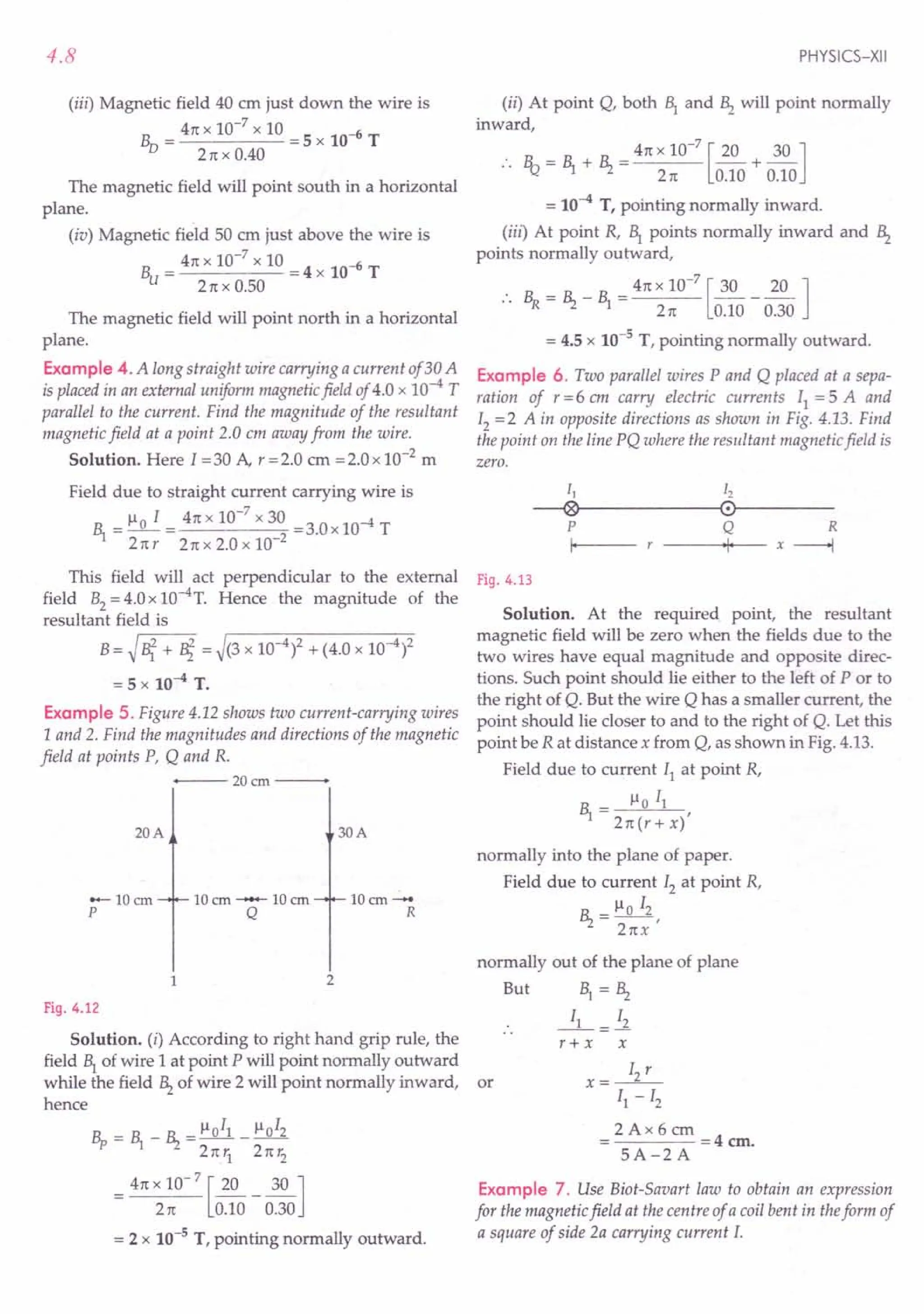 4.8
(iii) Magnetic field 40 em just down the wire is
Bv = 4nx 10-
7
x 10 =5 x 10-6 T
2nx0.40
The magnetic field will point south in a horizontal
plane.
(iv) Magnetic field 50 cm just above the wire is
Bu = 4n x 10-
7
x 10 = 4 x 10-6 T
2nx0.50
The magnetic field will point north in a horizontal
plane.
Example 4. A long straight wire carrying a current of30 A
is placed in an external uniform magnetic field of 4.0 x 10--4 T
parallel to the current. Find the magnitude of the resultant
magnetic field at a point 2.0 em away from the wire.
Solution. Here I = 30 A, r = 2.0 em = 2.0 x 10-2 m
Field due to straight current carrying wire is
~ = 110 I = 4n x 10-
7
x 30 =3.0x 10--4 T
2n r 2n x 2.0 x 10-2
This field will act perpendicular to the external
field B2= 4.0 x 1O-4
T. Hence the magnitude of the
resultant field is
B = ~ lit + Bi = ~(3 x 10--4)2 + (4.0 x 10--4)2
= 5 x 10--4 T.
Example 5. Figure 4.12 shows two current-carrying wires
1 and 2. Find the magnitudes and directions of the magnetic
field at points P, Q and R.
+---- 20 em ---
20A
lOem-
R
30A
10em --- 10em
Q
-lOem
p
1 2
Fig. 4.12
Solution. (i) According to right hand grip rule, the
field Bl of wire 1 at point P will point normally outward
while the field ~ of wire 2 will point normally inward, or
hence
Bp = ~ _ ~ = 110
11 _110
12
2nYl 2TC r2
= 4TC x 10- 7 [~_ 30 ]
2n 0.10 0.30
= 2 x 10-5 T, pointing normally outward.
PHYSICS-XII
(ii) At point Q, both Br and ~ will point normally
inward,
:. R_ = ~ +~= 4n x 10-
7
[~+ 30 ]
"1.l 2n 0.10 0.10
= 10--4 T, pointing normally inward.
(iii) At point R, ~ points normally inward and ~
points normally outward,
.. ~ = ~ _ ~ = 4n x 10-
7
[30 _ ~ ]
2 TC 0.10 0.30
= 4.5 x 10-5 T, pointing normally outward.
Example 6. Two parallel wires P and Q placed at a sepa-
ration of r =6 em carry electric currents II = 5 A and
12 = 2 A in opposite directions as shown in Fig. 4.13. Find
the point on the line PQ where the resultant magnetic field is
zero.
11 12
--®~--------~0r------
P Q R
I- -----+·11+-- -- x ----+l
Fig. 4.13
Solution. At the required. point, the resultant
magnetic field will be zero when the fields due to the
two wires have equal magnitude and opposite direc-
tions. Such point should lie either to the left of P or to
the right of Q. But the wire Q has a smaller current, the
point should lie closer to and to the right of Q. Let this
point be R at distance x from Q, as shown in Fig. 4.13.
Field due to current II at point R,
_ Il 0 II
~ -2n(r+x)'
normally into the plane of paper.
Field due to current 12 at point R,
~ = Ilo 12,
2nx
normally out of the plane of plane
But ~ = ~
r+ x x
x=~
II - 12
2 Ax 6 em
= =4 em.
5A-2A
Example 7. Use Biot-Savart law to obtain an expression
for the magnetic field at the centre of a coil bent in theform of
a square of side 2a carrying current 1.
 