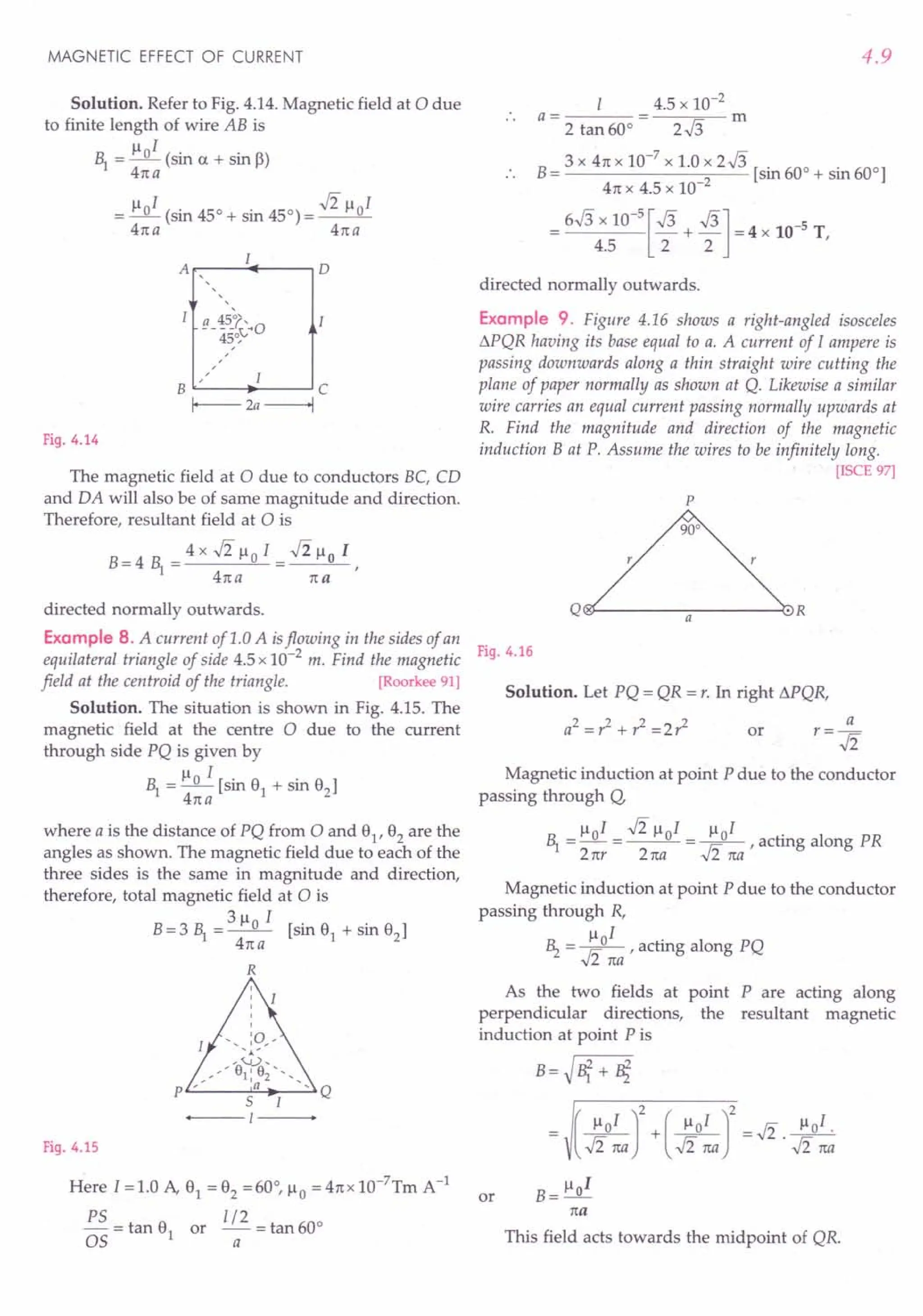 MAGNETIC EFFECT OF CURRENT
Solution. Refer to Fig. 4.14. Magnetic field at 0 due
to finite length of wire AB is
~ = 110
1
(sin a + sin B)
41ta
III -Ii « I
= _0_ (sin 45° + sin 450) = __ 0_
41ta 41ta
A .----~f__---,D
a 45°',
--45~VO
,
B C
r---- 2a ---+I
Fig. 4.14
The magnetic field at 0 due to conductors BC, CD
and DA will also be of same magnitude and direction.
Therefore, resultant field at 0 is
B = 4 ~ = 4 x .Ji 11°I = .J2 110 I ,
41t a 1ta
directed normally outwards.
Example 8. A current of 1.0 A isflowing in the sides of an
equilateral triangle of side 4.5 x 10-2
m. Find the magnetic
field at the centroid of the triangle. [Roorkee 91]
Solution. The situation is shown in Fig. 4.15. The
magnetic field at the centre 0 due to the current
through side PQ is given by
~ = 110 I [sin 9
1
+ sin 9
2
]
41t a
where a is the distance of PQ from 0 and 91, 92 are the
angles as shown. The magnetic field due to each of the
three sides is the same in magnitude and direction,
therefore, total magnetic field at 0 is
311 I
B=3 ~ =_0_ [sin 9
1
+ sin 9
2
]
41ta
R
Fig. 4.15
H~re 1=1.0 A, 9
1
= 9
2
=60°, 110 = 41tx 1O-7Tm A-1
PS = tan 9 or 1/2 = tan 600
OS 1 a
4.9
4.5 x 10-2
a= m
2 tan 60° 2.J3
B= 3 X 41t x 10-
7
x 1.0 x 2.J3 [sin 600 + sin 600]
41t x 4.5 x 10-2
= 6.J3 x 10-
5
[.J3 + .J3] = 4 x 10-5 T
4.5 2 2 '
directed normally outwards.
Example 9. Figure 4.16 shows a right-angled isosceles
L'l.PQR
having its base equal to a. A current of I ampere is
passing downwards along a thin straight wire cutting the
plane of paper normally as shown at Q. Likewise a similar
wire carries an equal current passing normally upwards at
R. Find the magnitude and direction of the magnetic
induction B at P. Assume the wires to be infinitely long.
[ISCE 97]
p
r
Q~--------~a--------~·R
Fig. 4.16
Solution. Let PQ = QR = r. In right L'l.PQR,
a2 = ,z + r2 = 2 ,z or
Magnetic induction at point P due to the conductor
passing through Q,
III -Ii « I III
~ = _0_ = __ 0_= _0_ , acting along PR
2 ttr 2 1ta .Ji na
Magnetic induction at point P due to the conductor
passing through R,
11 I
~ = In° , acting along PQ
,,2 tta
As the two fields at point P are acting along
perpendicular directions, the resultant magnetic
induction at point Pis
or B= lloI
1ta
This field acts towards the midpoint of QR.
 