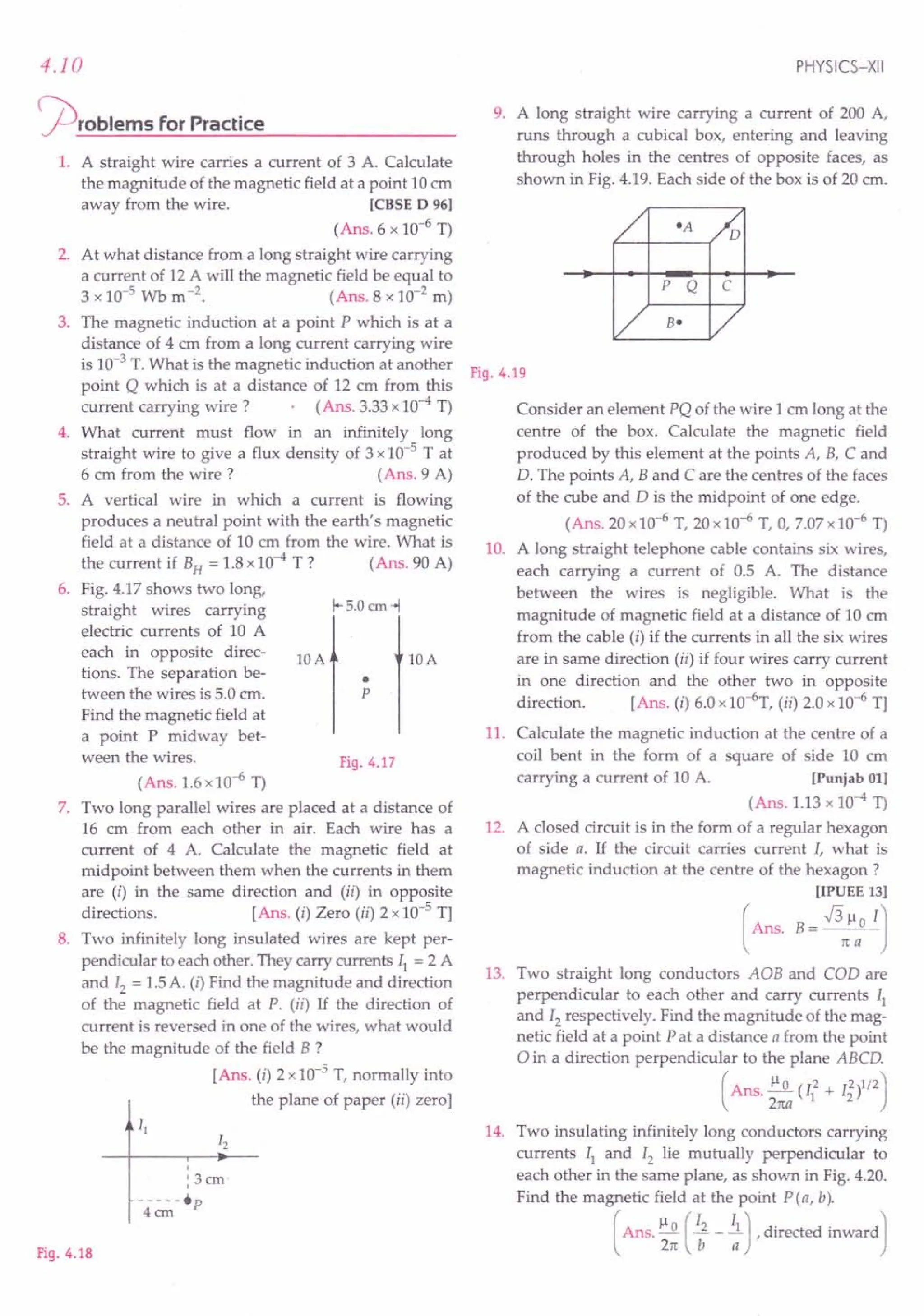 4.10
~rOblems for Practice
1. A straight wire carries a current of 3 A. Calculate
the magnitude of the magnetic field at a point 10em
away from the wire. [CBSE D 96]
(Ans. 6 x 10-6
T)
2. At what distance from a long straight wire carrying
a current of 12 A will the magnetic field be equal to
3 x 10-5
Wb m-2
. (Ans.8 x 10-2
m)
3. The magnetic induction at a point P which is at a
distance of 4 cm from a long current carrying wire
is 10-3
T. What is the magnetic induction at another
point Q which is at a distance of 12 em from this
current carrying wire? (Ans. 3.33x10-4T)
4. What current must flow in an infinitely long
straight wire to give a flux density of 3 x10-5 T at
6 em from the wire? (Ans.9 A)
5. A vertical wire in which a current is flowing
produces a neutral point with the earth's magnetic
field at a distance of 10 em from the wire. What is
the current if BH= 1.8x10-4 T? (Ans. 90 A)
6. Fig. 4.17 shows two long,
straight wires carrying
electric currents of 10 A
each in opposite direc-
tions. The separation be-
tween the wires is 5.0 cm.
Find the magnetic field at
a point P midway bet-
ween the wires.
1+5.0 em-1
lOA
p
•
lOA
Fig.4.17
(Ans. 1.6x10-6
T)
7. Two long parallel wires are placed at a distance of
16 em from each other in air. Each wire has a
current of 4 A. Calculate the magnetic field at
midpoint between them when the currents in them
are (i) in the same direction and (ii) in opposite
directions. [Ans. (i) Zero (ii) 2 x10-5
T]
8. Two infinitely long insulated wires are kept per-
pendicular to each other. They carry currents II = 2 A
and 12 = 1.5A. (i) Find the magnitude and direction
of the magnetic field at P. (ii) If the direction of
current is reversed in one of the wires, what would
be the magnitude of the field B ?
[Ans. (i) 2 x10-5
T, normally into
the plane of paper (ii) zero]
,
, 3cm'
,
Fig.4.18
PHYSICS-XII
9. A long straight wire carrying a current of 200 A,
runs through a cubical box, entering and leaving
through holes in the centres of opposite faces, as
shown in Fig. 4.19. Each side of the box is of 20 cm.
P Q C
Fig.4.19
Consider an element PQ of the wire 1 cm long at the
centre of the box. Calculate the magnetic field
produced by this element at the points A, B, C and
D. The points A, Band C are the centres of the faces
of the cube and D is the midpoint of one edge.
(Ans. 20x10-6
T, 20xl 0-6 T, 0, 7.07x10-6
T)
10. A long straight telephone cable contains six wires,
each carrying a current of 0.5 A. The distance
between the wires is negligible. What is the
magnitude of magnetic field at a distance of 10 cm
from the cable (i) if the currents in all the six wires
are in same direction (ii) if four wires carry current
in one direction and the other two in opposite
direction. [Ans. (i) 6.0x10-6
T, (ii) 2.0x10-6
T]
11. Calculate the magnetic induction at the centre of a
coil bent in the form of a square of side 10 em
carrying a current of 10 A. [Punjab 01]
(Ans. 1.13x 10-4 T)
12. A closed circuit is in the form of a regular hexagon
of side a. If the circuit carries current I, what is
magnetic induction at the centre of the hexagon?
[IPUEE 13]
(Ans. B= .J3:ao IJ
13. Two straight long conductors AOB and COD are
perpendicular to each other and carry currents II
and 12 respectively. Find the magnitude of the mag-
netic field at a point P at a distance a from the point
oin a direction perpendicular to the plane ABCD.
(Ans. ~ (12 + 12)1/2)
27ta 1 2
14. Two insulating infinitely long conductors carrying
currents II and 12 lie mutually perpendicular to
each other in the same plane, as shown in Fig. 4.20.
Find the magnetic field at the point pea, b).
( Ans. ~~ (; - ;) , directed inward J
 