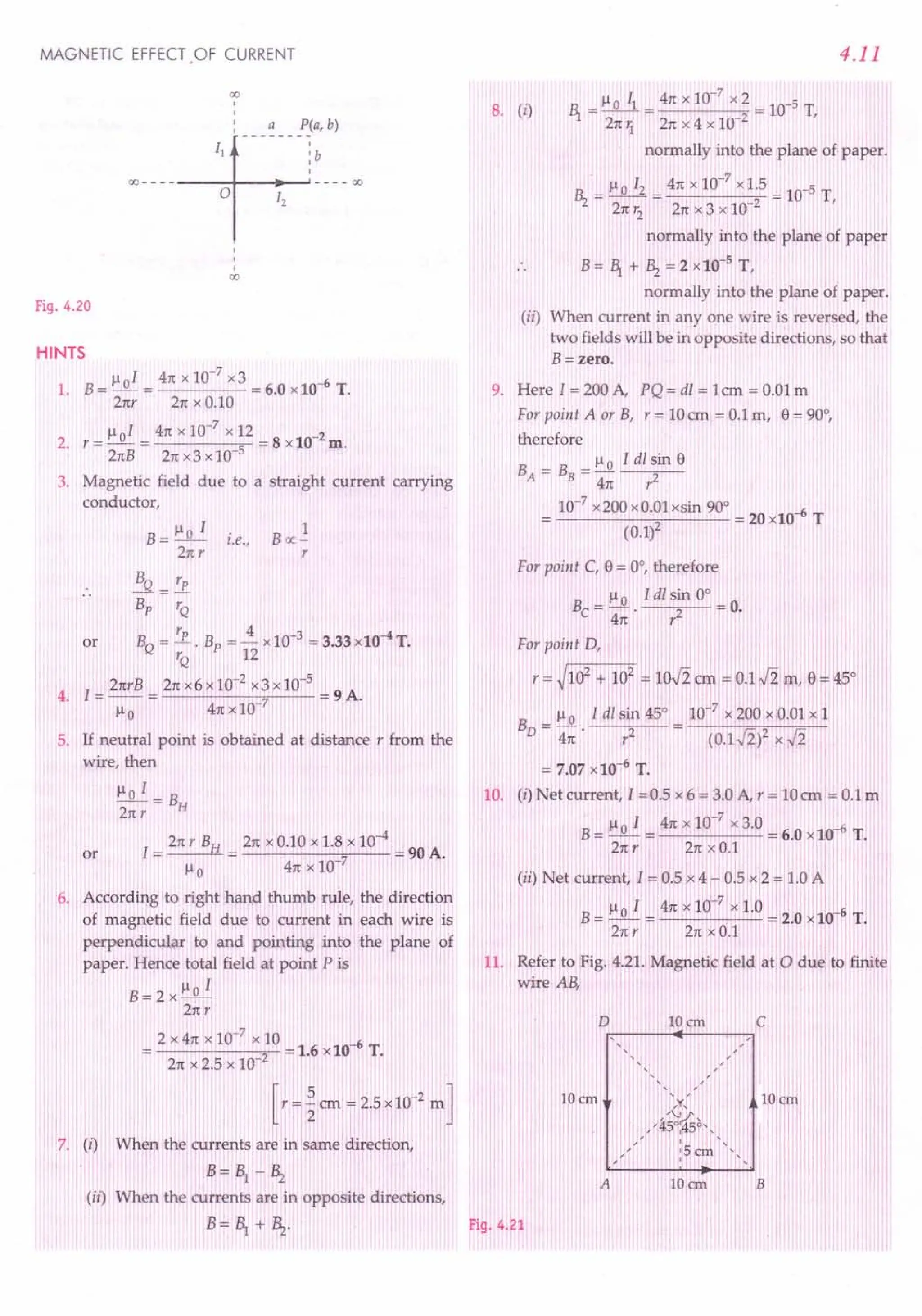 MAGNETIC EFFECT.OF CURRENT
00
,
,
,
, a P(a, b)
00 - - - - --~O+---l1"2--'---- 00
,
,
,
00
Fig. 4.20
HINTS
1. B = Jl oI = 41tx 10-
7
x3 = 6.0 x10-6 T.
21tr 21tx 0.10
Jl 0 I 41tx 10-7
x 12 2
2. r = - = = 8 x10- m.
21tB 21tx3 x 10 5
3. Magnetic field due to a straight current carrying
conductor,
B = Jlo I
21tr
i.e.,
1
Boc-
r
}!Q = rp
s, TQ
rp 4 -3 -4
or BQ= TQ • Bp = 12 x10 = 3.33 x10 T.
4. I = 21trB = 21tx6 x 10-
2
x3 x 10-
5
= 9 A.
Jlo 41txlO 7
5. If neutral point is obtained at distance r from the
wire, then
Jlo I = B
21tT H
I
21tT BH 21tx 0.10 x 1.8 x 10-4
or = = 7 = 90 A.
Jlo 41tx 10
6. According to right hand thumb rule, the direction
of magnetic field due to current in each wire is
perpendicular to and pointing into the plane of
paper. Hence total field at point P is
B=2xJloI
21tT
2 X 41tx 10-7
x 10 -6
-----'2 -= 1.6 x10 T.
21tx 2.5 x 10
[r = ~ em = 2.5 x10-2
m ]
When the currents are in same direction,
7. (I)
B=~ -~
(ii) When the currents are in opposite directions,
B= ~ +~.
4.11
Jlo II 41tx 10-7
x2 -5
1 = 21tIi = 21tX 4 x 10 2 = 10 T,
normally into the plane of paper.
. 7
Hz = Jlo I2 = 41tx 10- x 1.5 = 10-5 T
21tr2
21tx 3 x 10-2
'
normally into the plane of paper
B = 1 + Hz = 2 x 10-5
T,
normally into the plane of paper.
(ii) When current in anyone wire is reversed, the
two fields will be in opposite directions, so that
B=zero.
8. (I)
9. Here I = 200 A, PQ = dl = 1cm = 0.01 m
For point A or B, r = 10em = 0.1 m, e = 90°,
therefore
B = B = Jl 0 I dl sin e
A B 41t r2
10-7
x200 x0.01xsin 90° -6
---(-0-.1.....,)2.--- = 20 x10 T
For point C, e= 0°, therefore
_ Jl 0 I dl sin 0° _
Be - -. 2 -0.
41t T
For point D,
r = ~102 + 102
= lOJ2 em =0.1J2 m, e =45°
B = Jl 0 I dl sin 45° = 10-7
x 200 x 0.01 x 1
D 41t·? (0.1.J2ix.[i
= 7.07 x10-6 T.
10. (i) Net current, I =0.5 x 6 = 3.0 A, r = 10em = 0.1 m
B
Jlol 41tx10-7
x3.0 -6T
= -- = = 6.0 x 10 .
21tr 21tx 0.1
(ii) Net current, 1= 0.5 x 4 - 0.5 x 2 = 1.0 A
B
Ilo I 41tx 10-7
x 1.0 '-6
=-= =2.0x10 T.
21tr 21tx 0.1
11. Refer to Fig. 4.21. Magnetic field at 0 due to finite
wire AB,
10 em c
,
,
,
10 ern
A 10 em
Fig. 4.21
 
