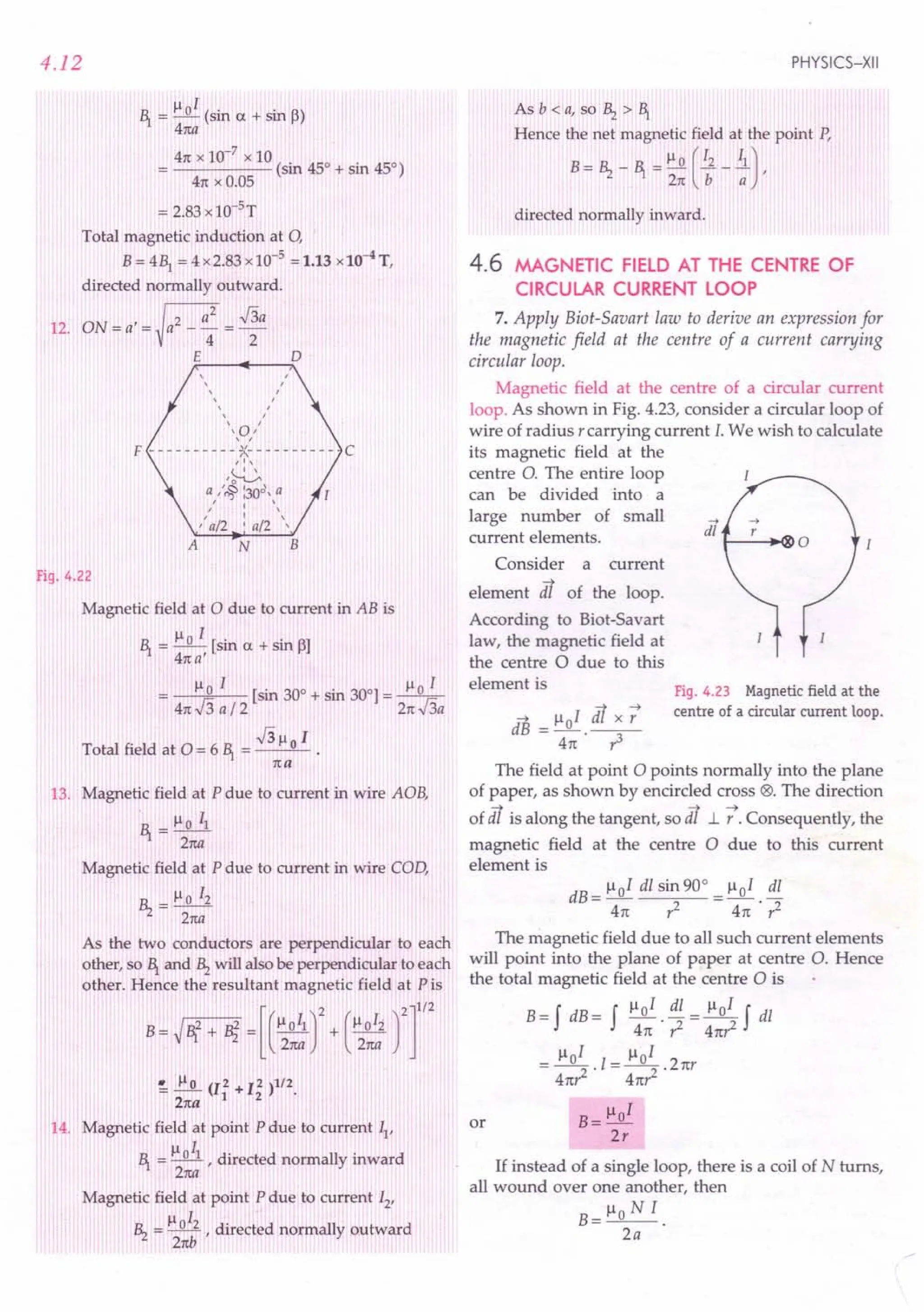 4.12
~ = ~oI (sin a + sin (3)
4na
41t x 10-7 x 10
----- (sin 45° + sin 45°)
41t x 0.05
= 2.83 x10-5 T
Total magnetic induction at 0,
B= 41 = 4 x2.83 x 10-5
= 1.13 x10-4T,
directed normally outward.
12. ON=a/=~a2_a: =~a
E D
, ,
, ,
, ,
, r
, /
, /
, ,
,,a,,
F - - - - - - - - - - ~- - - - - - - - - - C
/',
'~
a II~ :30d, a
" I "
, . ,
'a/2 . a/2 '
A N B
Fig. 4.22
Magnetic field at 0 due to current in AB is
~ = ~o I [sin a + sin 13]
41ta'
~ I ~ I
o [sin 30° + sin 300]= _0_
41tJ3a/ 2 21tJ3a
J3~ 1
Total field at 0 = 6 ~ = __ 0_ •
1ta
13. Magnetic field at P due to current in wire AOB,
.~ = ~o II
2na
Magnetic field at P due to current in wire COD,
Bz=~oI2
21ta
As the two conductors are perpendicular to each
other, so ~ and Bz will also be perpendicular to each
other. Hence the resultant magnetic field at Pis
B~N + Bi =[(~:r
+ (",:: rr
~ J:.2... (12 + 12 )112.
21ta 1 2
14. Magnetic field at point P due to current II'
~ = ~OIl r directed normally inward
2na
Magnetic field at point P due to current 12
,
~ I
Bz = ~ , directed normally outward
21tb
PHYSICS-XII
Asb<a,s°Bz>~
Hence the net magnetic field at the point P,
B = Bz - ~ = ~ 0 (12 _.i),
21t b a
directed normally inward.
4.6 MAGNETIC FIELD AT THE CENTRE OF
CIRCULAR CURRENT LOOP
7. Apply Biot-Savart law to derive an expression for
the magnetic field at the centre of a current carrying
circular loop.
Magnetic field at the centre of a circular current
loop. As shown in Fig. 4.23, consider a circular loop of
wire of radius rcarrying current I. We wish to calculate
its magnetic field at the
centre 0. The entire loop
can be divided into a
large number of small
current elements.
Consider a current
element dt of the loop.
According to Biot-Savart
law, the magnetic field at
the centre 0 due to this
element is Fig. 4.23 Magnetic field at the
centre of a circular current loop.
-+ lloI dt x :
dB =-.--
41t r3
The field at point 0 points normally into the plane
of paper, as shown by encircled cross @. The direction
of dt is along the tangent, so dt 1.. t Consequently, the
magnetic field at the centre 0 due to this current
element is
dB= lloI dl sin 90° _ ~oI dl
41t r2 - 41t . ,1
The magnetic field due to all such current elements
will point into the plane of paper at centre O. Hence
the total magnetic field at the centre 0 is
B = f dB= f Il 0 I . dl = ~ 0 I f dl
41t ,1 41t,z
= lloI .1= lloI .21tr
41t,1 41t,z
B= lloI
2r
or
If instead of a single loop, there is a coil of N turns,
all wound over one another, then
Ilo N I
B=--
2a
 