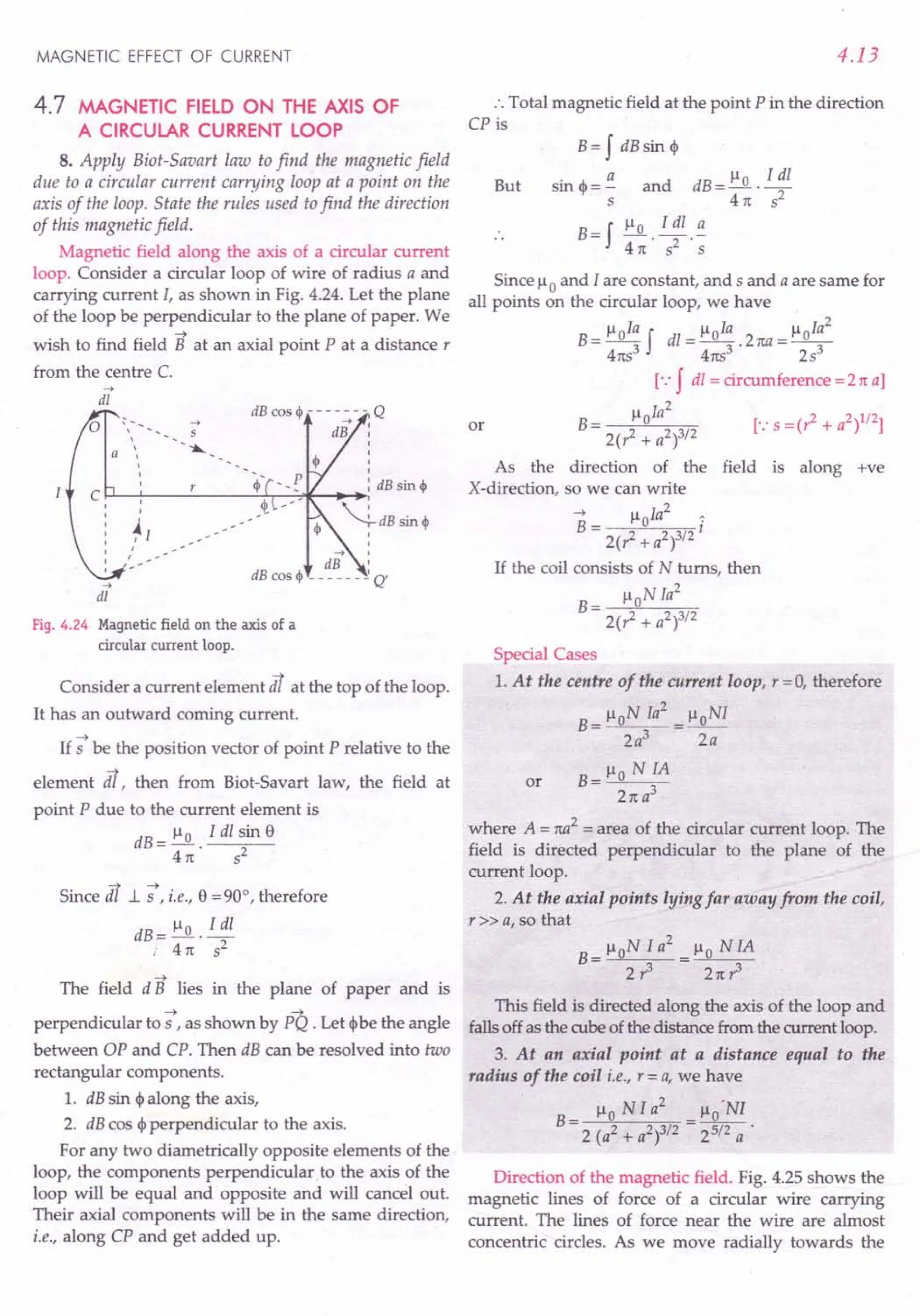 MAGNETIC EFFECT OF CURRENT
4.7 MAGNETIC FIELD ON THE AXIS OF
A CIRCULAR CURRENT LOOP
8. Apply Biot-Savart law to find the magnetic field
due to a circular current carrying loop at a point on the
axis of the loop. State the rules used to find the direction
of this magnetic field.
Magnetic field along the axis of a circular current
loop. Consider a circular loop of wire of radius a and
carrying current I, as shown in Fig. 4.24. Let the plane
of the loop be perpendicular to the plane of paper. We
~
wish to find field B at an axial point P at a distance r
from the centre C.
-->
dl
-->
S

 -~

I
I
I
~l I
I
--> I
dB I
dB cos ~ - - - - - - ~Q'
,
,
-->
dl
Fig. 4.24 Magnetic field on the axis of a
circular current loop.
Consider a current element dt at the top of the loop.
It has an outward corning current.
If -; be the position vector of point P relative to the
element s. then from Biot-Savart law, the field at
point P due to the current element is
dB = !:Q.. Idl ~in e
41t 5
Since dt 1. -;, i.e., e = 90°, therefore
dB = !:Q..!!!!..
, 41t s2
The field d B lies in the plane of paper and is
~ ~
perpendicular to 5 , as shown by PQ . Let <I> be the angle
between OP and CPo Then dB can be resolved into two
rectangular components.
1. dB sin <I> along the axis,
2. dB cos <p perpendicular to the axis.
For any two diametrically opposite elements of the
loop, the components perpendicular to the axis of the
loop will be equal and opposite and will cancel out.
Their axial components will be in the same direction,
i.e., along CP and get added up.
4.13
.',Total magnetic field at the point P in the direction
CP is
But
B= f dB sin <p
sin <p = ~ and dB =!:Q. .!!!!..
s 41t 52
B = f !:Q..!!!!... ~
41t 52 S
Since Ilo and I are constant, and 5 and a are same for
all points on the circular loop, we have
B = lloIa f dl = lloIa . 2na = lloIa
2
41tS
3
41tS3 253
[.:f dl = circumference =2 1ta]
Il Ia2
B= 0
2(1 + a2)3/2
As the direction of the field is along +ve
X-direction, so we can write
~ lloIa2
~
B= I
2(1+ a2)3/2
If the coil consists of N turns, then
lloN Ia
2
B = --;;'-----;..---;;c,-;;-
2(1 + a2)3/2
or
Special Cases
1. At the centre of the current loop, r = 0, therefore
B = lloN Ia
2
= lloNI
2a3
2a
B=lloNIA
21t a3
or
where A = na2
= area of the circular current loop. The
field is directed perpendicular to the plane of the
current loop.
2. At the axial points lying far away from the coil,
r» a, so that
B= lloN I a
2
= Ilo N IA
2? 21t?
This field is directed along the axis of the loop and
falls off as the cube of the distance from the current loop.
3. At an axial point at a distance equal to the
radius of the coil i.e., r = a, we have
2 .
Ilo N Ia Ilo NI
B- ---
- 2 (a2 + a2)3/2 - 25/2 a .
Direction of the magnetic field. Fig. 4.25 shows the
magnetic lines of force of a circular wire carrying
current. The lines of force near the wire are almost
concentric circles. As we move radially towards the
 