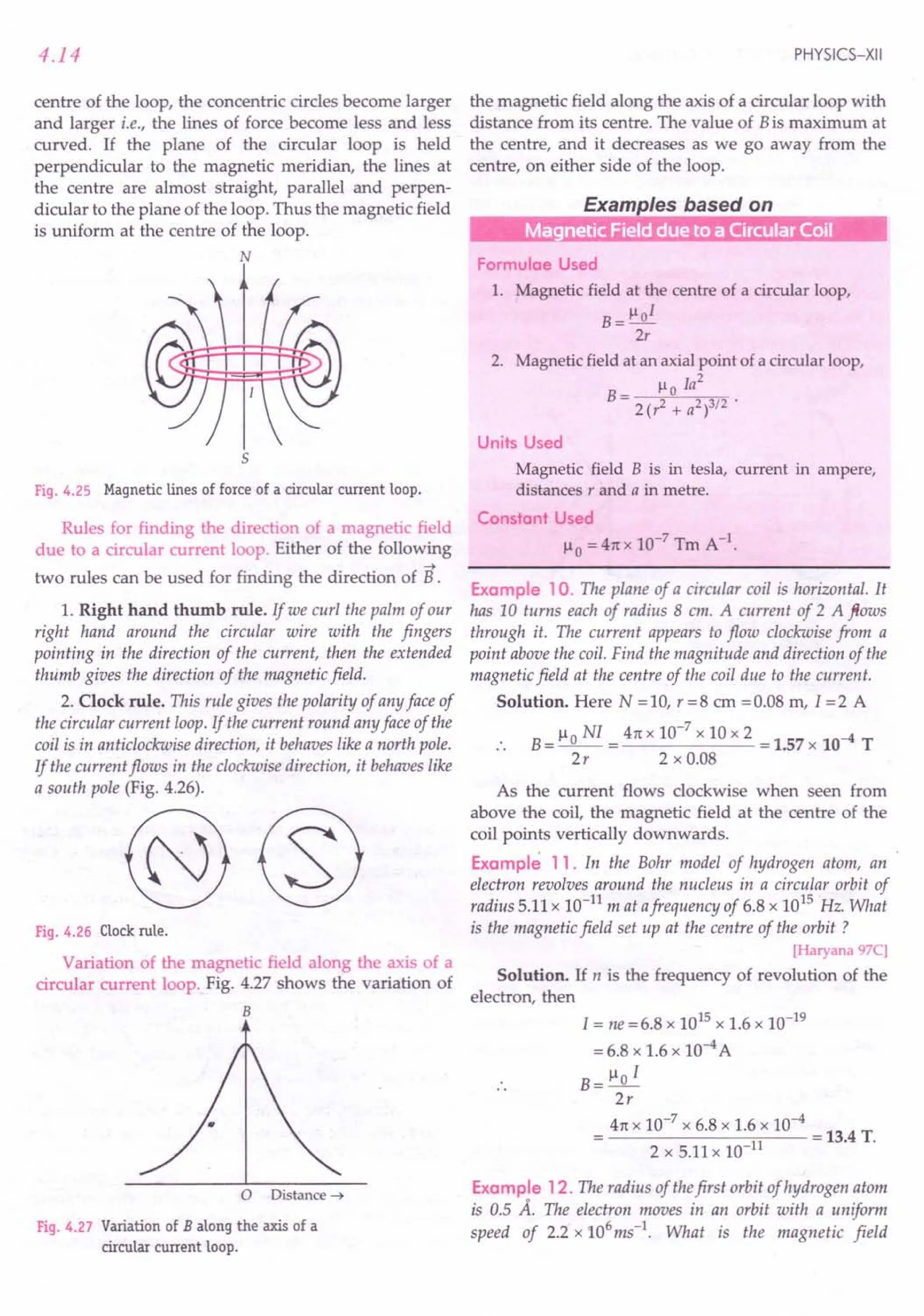 4.14
centre of the loop, the concentric circles become larger
and larger i.e., the lines of force become less and less
curved. If the plane of the circular loop is held
perpendicular to the magnetic meridian, the lines at
the centre are almost straight, parallel and perpen-
dicular to the plane of the loop. Thus the magnetic field
is uniform at the centre of the loop.
~ffk
~!!!!~
5
Fig.4.25 Magneticlines of force of a circularcurrent loop.
Rules for finding the direction of a magnetic field
due to a circular current loop. Either of the following
~
two rules can be used for finding the direction of B .
1. Right hand thumb rule. If we curl the palm of our
right hand around the circular wire with the fingers
pointing in the direction of the current, then the extended
thumb gives the direction of the magnetic field.
2. Clock rule. This rule gives the polarity of any face of
the circular current loop. If the current round any face of the
coil is in anticlockwise direction, it behaves like a north pole.
If the current flows in the clockwise direction, it behaves like
a south pole (Fig. 4.26).
Fig.4.26 Clockrule.
Variation of the magnetic field along the axis of a
circular current loop. Fig. 4.27 shows the variation of
B
o Distance -t
Fig.4.27 Variationof B along the axis of a
circular current loop.
PHYSICS-XII
the magnetic field along the axis of a circular loop with
distance from its centre. The value of Bis maximum at
the centre, and it decreases as we go away from the
centre, on either side of the loop.
Examples based on
r---m~
Formulae Used
1. Magnetic field at the centre of a circular loop,
B = 1-101
2r
2. Magnetic field at an axial point of a circular loop,
1-1 Ia2
B= 0
2(r2 + a2)3/2 .
Units Used
Magnetic field B is in tesla, current in ampere,
distances r and a in metre.
Constant Used
1-10 =41tx 10-7 Tm A-1.
Example 10. The plane of a circular coil is horizontal. It
has 10 turns each of radius 8 em. A current of 2 A ftows
through it. The current appears to flow clockwise from a
point above the coil. Find the magnitude and direction of the
magnetic field at the centre of the coil due to the current.
Solution. Here N = 10, r = 8 em = 0.08 m, I = 2 A
B = ~ 0 NI = 4n x 10-
7
x 10 x 2 = 1.57 x 10-4 T
2r 2 x 0.08
As the current flows clockwise when seen from
above the coil, the magnetic field at the centre of the
coil points vertically downwards.
Example 11. In the Bohr model of hydrogen atom, an
electron revolves around the nucleus in a circular orbit of
radius 5.11 x 10-11
mat afrequency of 6.8 x 1015
Hz. What
is the magnetic field set up at the centre of the orbit?
[Haryana 97C]
Solution. If n is the frequency of revolution of the
electron, then
I = ne =6.8 x 1015 x 1.6 x 10-19
= 6.8 x 1.6 x 10-4 A
B= ~o I
2r
4n x 10-
7
x 6.8 x 1.6 x 10-
4
= 13.4 T.
2 x 5.11 x 10-11
Example 12. The radius of thefirst orbit of hydrogen atom
is 0.5 A. The electron moves in an orbit with a uniform
speed of 2.2 x 106ms-1. What is the magnetic field
 