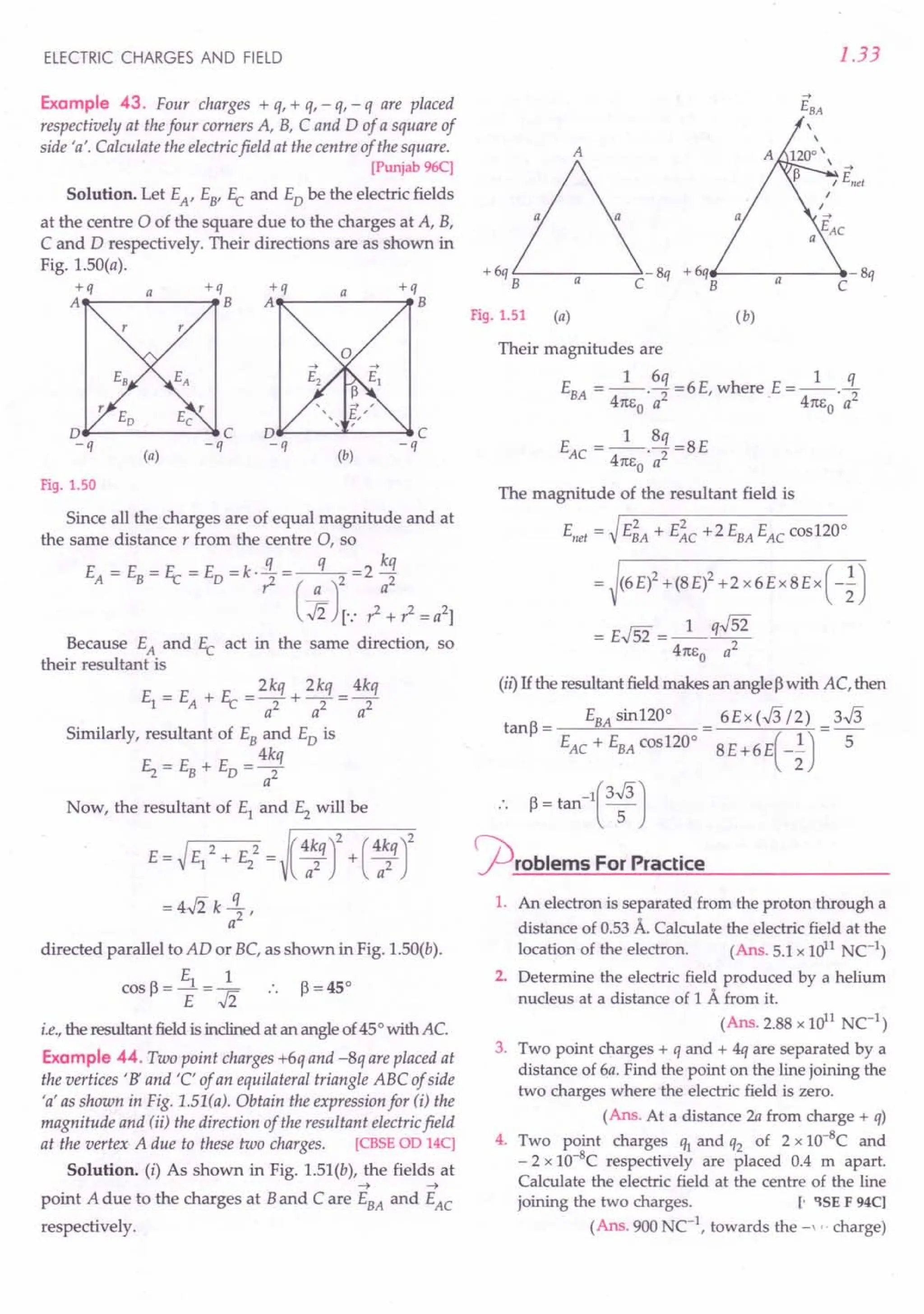 ELECTRIC CHARGES AND FIELD
Example 43. Four charges + q, + q, - q, - q are placed
respectively at thefour corners A, B, C and D of a square of
side 'a'. Calculate the electricfield at the centre of the square.
[Punjab 96C]
Solution. Let EA, E8' 11: and EDbe the electric fields
at the centre °of the square due to the charges at A, B,
C and D respectively. Their directions are as shown in
Fig. I.50(a).
+q a +q
A~-----~B
+q a +q
A------ ..•
B
D~-----~C D¥--- ..••....
--..,.C
-q -q -q -q
(a) (b)
Fig. 1.50
Since all the charges are of equal magnitude and at
the same distance r from the centre 0, so
EA = EB= 11: = ED = k· ~ = ( a
q
)2 = 2 ~~
..fi [.: ? + ? = a2]
Because EA and 11: act in the same direction, so
their resultant is
E _ E P _ 2kq 2kq _ 4kq
1 - A + L - a2 + a2 - a2
Similarly, resultant of EBand ED is
4kq
Ez = EB+ ED =-2
a
Now, the resultant of EI and E2 will be
E = ~ EI 2 + E22= (:~q r+ ( 4a~q
r
= 4..fi k!L
a2 '
directed parallel to AD or BC, as shown in Fig. 1.50(b).
E 1
cos~=--1=- .. ~=45°
E ..fi
i.e.,the resultant field is inclined at an angle of 45°with AC.
Example 44. Two point charges +6q and -8q are placed at
the vertices' B' and 'C' of an equilateral triangle ABC of side
'a' as shown in Fig. 1.51(a). Obtain the expression for (i) the
magnitude and (ii) the direction of the resultant electricfield
at the vertex A due to these two charges. [CBSE OD 14C]
Solution. (i) As shown in Fig. 1.5I(b), the fields at
~ -+
point A due to the charges at Band Care EBA and EAC
respectively.
1.33
A
+6q '--------->- 8q + 6q__ ----- ...•- 8q
B C B a C
Fig. 1.51 (a) ( b)
Their magnitudes are
1 6q 1 q
EBA =--'2=6E,where E=--'2
4n~a 4n~a
1 8q
EAC =--'2=8E
4m,o a
The magnitude of the resultant field is
Enet = ~ E~A + E~c +2 EBAEACcosI20°
= (6 E)2 + (8 E)2 + 2 x 6 E x 8 E x ( -~ )
= E.J52 = _1_ q.J52
4m,o a2
(il) If the resultant field makes an angle ~with AC, then
EBAsinI20° 6Ex(.J3/2) 3.J3
tanf = ------"'''--------
EAC + EBAcosI20° 8E+6E( _~) S-
.. ~ = tan-
l
( 3:J
<prOblems For Practice
1. An electron is separated from the proton through a
distance of 0.53 A. Calculate the electric field at the
location of the electron. (Ans. 5.1 x 1011NC-l)
2. Determine the electric field produced by a helium
nucleus at a distance of 1 A from it.
(Ans. 2.88 x 1011NCI)
3. Two point charges + q and + 4q are separated by a
distance of 6a. Find the point on the line joining the
two charges where the electric field is zero.
(Ans. At a distance 2a from charge + q)
4. Two point charges ql and q2 of 2 x 1O-8C and
- 2 x 1O-8C respectively are placed 0.4 m apart.
Calculate the electric field at the centre of the line
joining the two charges. [. 'l5E F 94C)
(Ans. 900 NC-l
, towards the -" charge)
 
