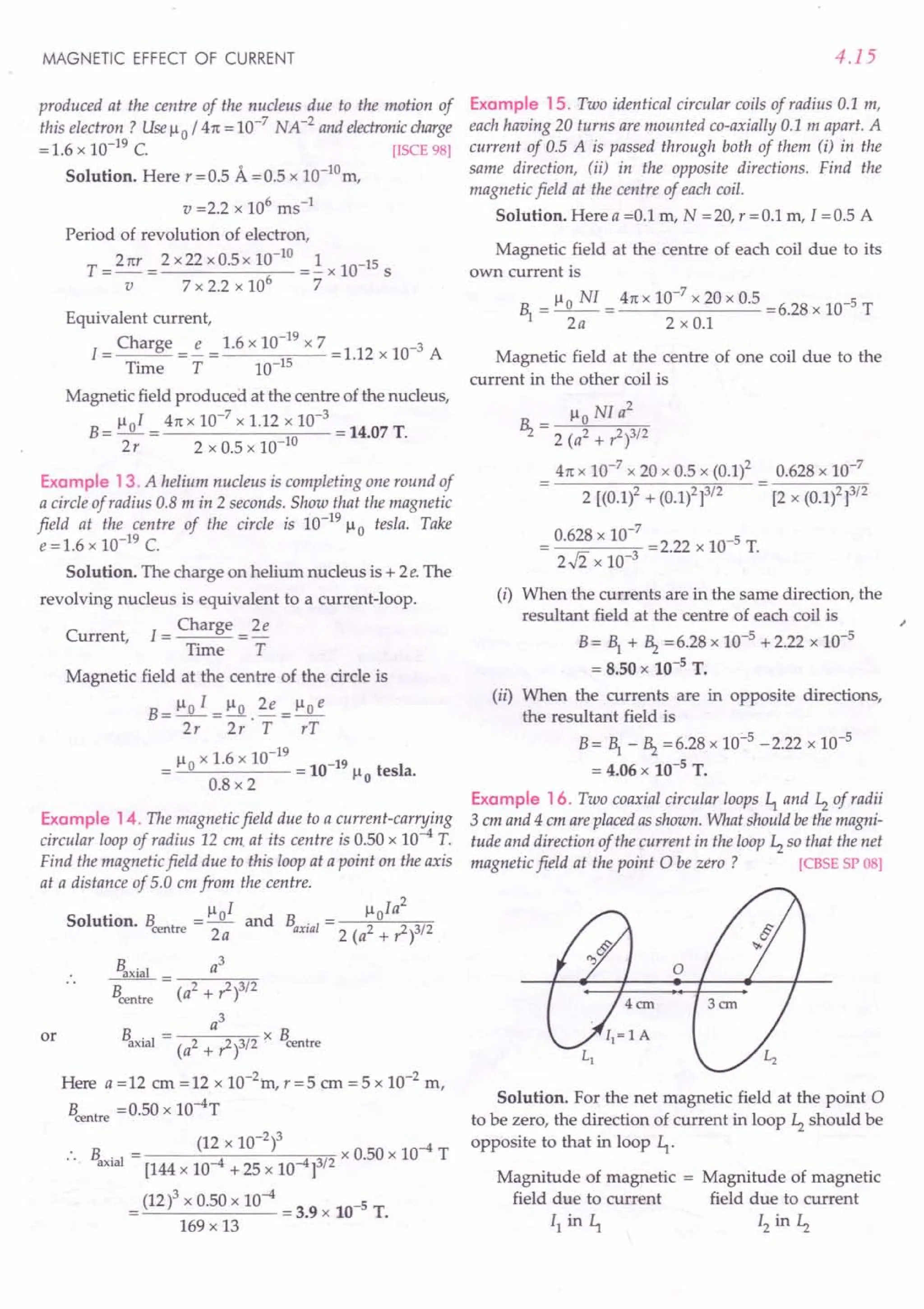 MAGNETIC EFFECT OF CURRENT
produced at the centre of the nucleus due to the motion of
this electron? Use ~o / 41t = 10-7
NA-2
and electronic charge
= 1.6 x 10-19 C. [ISCE 98]
Solution. Here r =0.5 A =0.5 x 10-10m,
v =2.2 x 106 ms-1
Period of revolution of electron,
T = 21tr = 2 x22 xO.5x 10-
10
=~ x 10-15 S
v 7 x 2.2 x 106
7
Equivalent current,
1= Charge =!.- = 1.6 x 10-
19
x 7 = 1.12 x 10-3 A
Time T 10-15
Magnetic field produced at the centre of the nucleus,
B= ~oI = 41tx 10-
7
x 1.12 x 10-
3
= 14.07 T.
2r 2 x 0.5 x 10-10
Example 13. A helium nucleus is completing one round of
a circle of radius 0.8 m in 2 seconds. Show that the magnetic
field at the centre of the circle is 10-19
~o tesla. Take
e = 1.6 x 10-19 C.
Solution. The charge on helium nucleus is + 2e. The
revolving nucleus is equivalent to a current-loop.
Current, 1= Charge = 2e
Time T
Magnetic field at the centre of the circle is
B _ ~o I _ ~o 2e _ ~o e
-2;-~·T- rT
~o x 1.6 x 10-19
-19
= = 10 ~o tesla.
0.8 x 2
Example 14. The magnetic field due to a current-carrying
circular loop of radius 12 em at its centre is 0.50 x 10-4 T.
Find the magnetic field due to this loop at a point on the axis
at a distance of 5.0 em from the centre.
• ~ I ~ Ia
2
Solution. B = _0_ and B . = _--=-,o'---c=--==
centre 2a 'axial 2 (a2 + ,2)3/2
or
Baxial _ a
3
Bcentre (a2
+ ,2)3/2
a3
B . I = x B
axia (a2 + ,1)3/2' centre
Here a =12 em =12 x 10-2m, r =5 em = 5 x 10-2 m,
Bcentre =0.50 x 1O-4T
B. = (12 x 10-
2
)3 x 0.50 x 10-4 T
axial [144 x 10-4 + 25 x 10-4]3/2
= (12)3 x 0.50 x 10-4 = 3.9 x 10-5 T.
169 x 13
4.15
Example 15. Two identical circular coils of radius 0.1 m,
each having 20 turns are mounted co-axially 0.1 m apart. A
current of 0.5 A is passed through both of them (i) in the
same direction, (ii) in the opposite directions. Find the
magnetic field at the centre of each coil.
Solution. Here a =0.1 m, N =20, r =0.1 m, I =0.5 A
Magnetic field at the centre of each coil due to its
own current is
1 = ~o NI = 41tx 10-
7
x 20 x 0.5 =6.28 x 10-5 T
2a 2xO.1
Magnetic field at the centre of one coil due to the
current in the other coil is
_ ~o NI a
2
Hz - 2 (a2 + ,1)3/2
41tx 10-7
x 20 x 0.5 x (0.1)2
2 [(0.1)2 + (0.1)2]3/2
0.628 x 10-7
[2 x (0.1)2]3/2
0.628 x 10-
7
=2.22 x 10-5 T.
2..fi x 10-3
(i) When the currents are in the same direction, the
resultant field at the centre of each coil is
B = 1 + Hz = 6.28 x 10-5 + 2.22 x 10-5
= 8.50 x 10-5 T.
(ii) When the currents are in opposite directions,
the resultant field is
B = 1 - Hz = 6.28 x 10:"'5- 2.22 x 10-5
= 4.06 x 10-5
T.
Example 16. Two coaxial circular loops ~ and ~ of radii
3 cm and 4 cm are placed as shown. What should be the magni-
tude and direction of the current in the loop ~ so that the net
magnetic field at the point 0 be zero ? [CBSE SP 08]
;
Solution. For the net magnetic field at the point 0
to be zero, the direction of current in loop ~ should be
opposite to that in loop ~.
Magnitude of magnetic = Magnitude of magnetic
field due to current field due to current
II in ~ 12 in ~
 