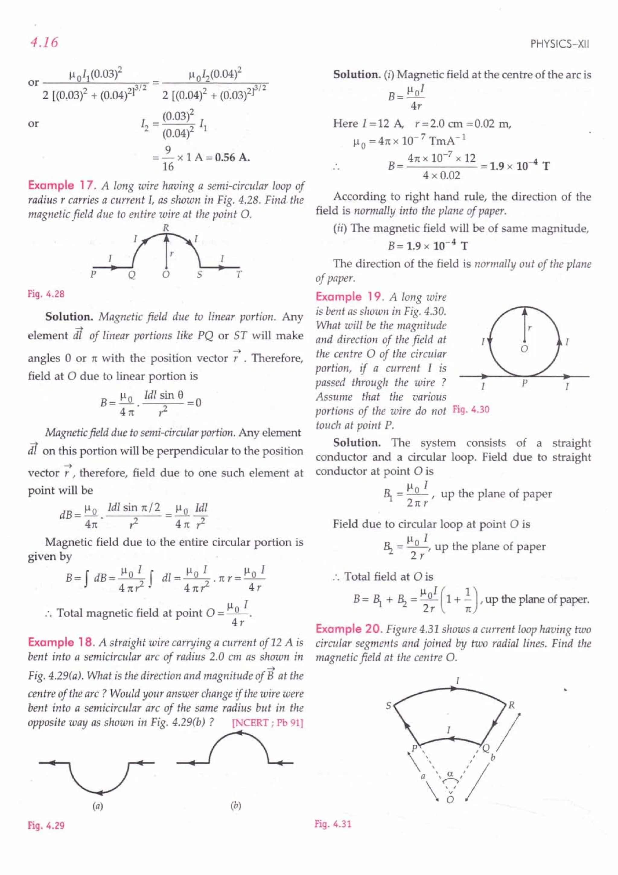 4.16
Example 17. A long wire having a semi-circular loop of
radius r carries a current 1, as shown in Fig. 4.28. Find the
magnetic field due to entire wire at the point O.
R
p T
Fig. 4.28
Solution. Magnetic field due to linear portion. Any
element dl of linear portions like PQ or ST will make
-+
angles 0 or 11:with the position vector r . Therefore,
field at 0 due to linear portion is
B= ~ 1dl sin 8 =0
411: ,z
Magnetic field due to semi-circular portion. Any element
dl on this portion will be perpendicular to the position
-+
vector r , therefore, field due to one such element at
point will be
dB = 1-10 1dl sin 11:/2 = ~ 1dl
411: • ,z 411: ,z
Magnetic field due to the entire circular portion is
given by
B= f dB = ~ f dl = ~ . 11:r = 1-10 1
411:r2 411:,z 4r
:. Total magnetic field at point 0 = 1-10 1.
4r
Example 18. A straight wire carrying a current of 12 A is
bent into a semicircular arc of radius 2.0 em as shown in
-+
Fig. 4.29(a). What is the direction and magnitude of B at the
centre of the arc? Would your answer change if the wire were
bent into a semicircular arc of the same radius but in the
~':t'~~~Fig4~'1
(a) (b)
Fig. 4.29
PHYSICS-XII
Solution. (i) Magnetic field at the centre of the arc is
1-101
B=-
4r
Here 1=12 A, r=2.0 cm =0.02 m,
1-10 = 411: X 10-7 TmA-1
B= 411: x 10-
7
x 12 = 1.9 x 10-4 T
4 x 0.02
According to right hand rule, the direction of the
field is normally into the plane of paper.
(ii) The magnetic field will be of same magnitude,
B= 1.9 x 10-4 T
The direction of the field is normally out of the plane
of paper.
Example 19. A long wire
is bent as shown in Fig. 4.30.
What will be the magnitude
and direction of the field at
the centre 0 of the circular
portion, if a current 1 is
passed through the wire ?
Assume that the various
portions of the wire do not Fig. 4.30
touch at point P.
Solution. The system consists of a straight
conductor and a circular loop. Field due to straight
conductor at point 0 is
1-1 1
E = _0 -, up the plane of paper
211:r
Field due to circular loop at point 0 is
1-1 1
~ = _0_, up the plane of paper
2r
:. Total field at 0 is
B= E + ~ = 110
1
(1 + .!),up the plane of paper.
2r 11:
Example 20. Figure 4.31 shows a current loop having two
circular segments and joined by two radial lines. Find the
magnetic field at the centre O.
5
Fig. 4.31
 