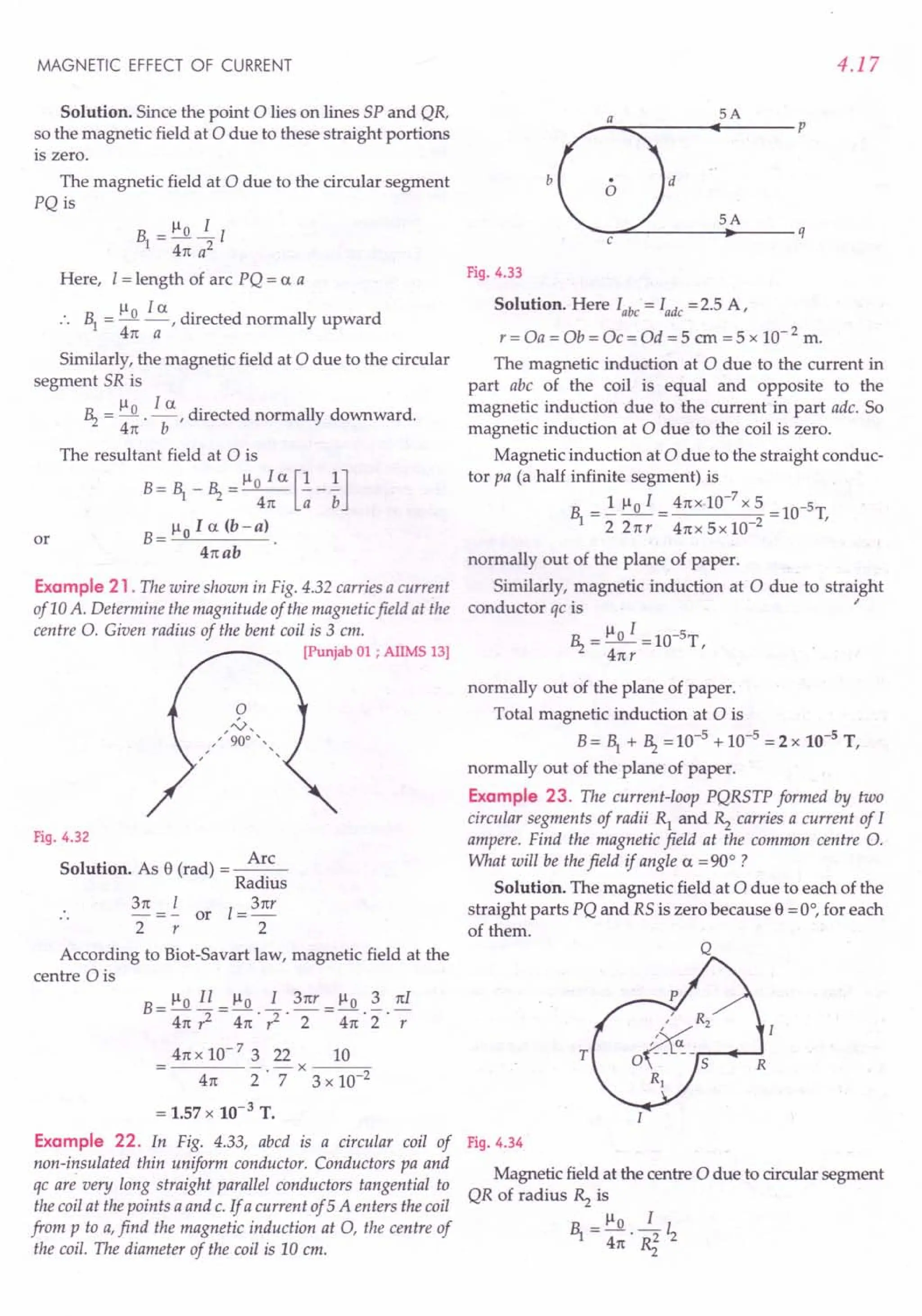 MAGNETIC EFFECT OF CURRENT
Solution. Since the point 0 lies on lines SP and QR,
so the magnetic field at 0 due to these straight portions
is zero.
The magnetic field at 0 due to the circular segment
PQ is
Here, I = length of arc PQ = ex a
.. 1 = ~o ~,directed normally upward
4n a
Similarly, the magnetic field at 0 due to the circular
segment SR is
~ = ~0 .!...:!.., directed normally downward.
4n b
The resultant field at 0 is
B = 1 _ ~ = ~o I ex [!_!]
4n a b
B = ~ 0 I ex (b - a) .
4nab
or
Example 21 . The wire shown in Fig. 4.32 carries a current
of 10 A. Determine the magnitude of the magnetic field at the
centre O. Given radius of the bent coil is 3 em.
[Punjab 01 ; AIIMS 13)
Fig. 4.32
Solution. As e (rad) = ~
Radius
3n =!.. or I = 3nr
2 r 2
According to Biot-Savart law, magnetic field at the
centre 0 is
B_~oIl_~o 13nr_~o3nI
- 4n ,z - 4n . ,z . 2 -4n 2" -;
4n x 10- 7 3 22 10
----- -x----;:;-
4n 2 . 7 3 x 10-2
= 1.57 x 10-3 T.
Example 22. In Fig. 4.33, abed is a circular coil of
non-insulated thin uniform conductor. Conductors pa and
qc are very long straight parallel conductors tangential to
the coil at the points a and c. If a current of 5A enters the coil
from p to a,find the magnetic induction at 0, the centre of
the coil. The diameter of the coil is 10 em.
4.17
SA
--~~----~~-----p
b
SA
d
--~~-----~------q
Fig. 4.33
Solution. Here Iabc = lade =2.5 A,
r = Oa = Ob = Oc = Od = 5 em = 5 x 10- 2 m.
The magnetic induction at 0 due to the current in
part abc of the coil is equal and opposite to the
magnetic induction due to the current in part adc. So
magnetic induction at 0 due to the coil is zero.
Magnetic induction at 0 due to the straight conduc-
tor pa (a half infinite segment) is
1 =..!. ~o I = 4nx.1O-
7
x 5 =1O-5T,
22nr 4nx5x10-2
normally out of the plane of paper.
Similarly, magnetic induction at 0 due to straight
conductor qc is ~
~ = ~o I =1O-5T,
4nr
normally out of the plane of paper.
Total magnetic induction at 0 is
B= 1 + ~ =10-5 + 10-5 =2 x 10-5
T,
normally out of the plane of paper.
Example 23. The current-loop PQRSTP formed by two
circular segments of radii R} and Rz carries a current of I
ampere. Find the magnetic field at the common centre O.
What will be thefield if angle ex = 90° ?
Solution. The magnetic field at 0 due to each of the
straight parts PQ and RS is zero because e = 0°, for each
of them.
T
Fig. 4.34
Magnetic field at the centre 0 due to circular segment
QR of radius Rz is
R = ~o ~ I
'1 4n' ~ 2
 