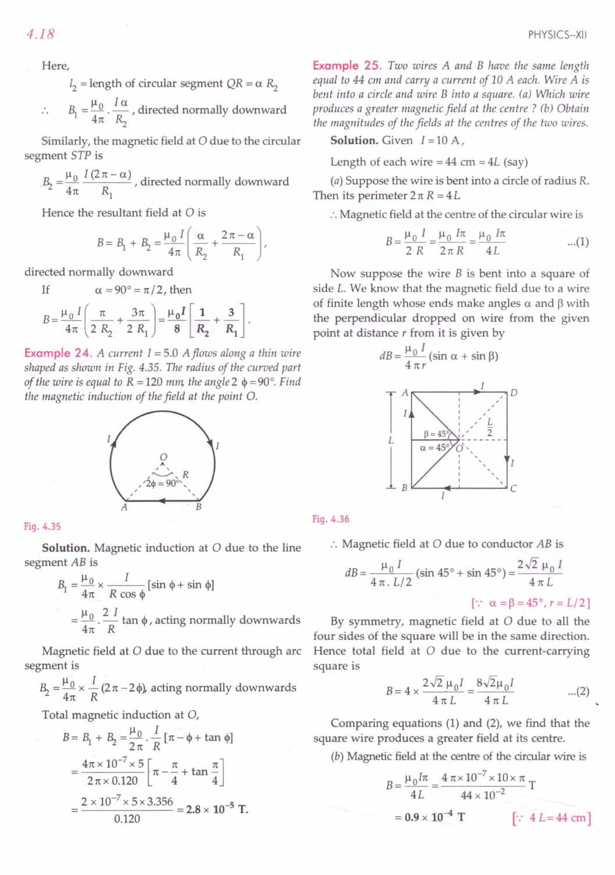 4.18
Here,
12 = length of circular segment QR = a Rz
~ = Il 0 .!.5:.. , directed normally downward
41t Rz
Similarly, the magnetic field at 0 due to the circular
segment STP is
Il I (21t- a) .
.~ =~ ,dIrected normally downward
41t Rl
Hence the resultant field at 0 is
B= ~ + ~ =lloI(~+ 21t-a],
41t Rz Rl
directed normally downward
If a = 90° = 1t/2, then
B-!:JL!. (_1t +~] = lloI [~ +~]
- 41t 2 Rz 2 Rl 8 R2 Rl .
Example 24. A current 1=5.0 A flows along a thin wire
shaped as shown in Fig. 4.35. The radius of the curved part
of the wire is equal to R = 120 mm, the angle 2 ~ = 90°. Find
the magnetic induction of the field at the point O.
A
o
A
,~,R
, ' '2«jl = 900- , ,
, ,
B
Fig. 4.35
Solution. Magnetic induction at 0 due to the line
segment AB is
~=Ilox I [sin c i-sin e]
41t R cos ~
= Il 0 . '!:..!.. tan ~ , acting normally downwards
41t R
Magnetic field at 0 due to the current through arc
segment is
~ = Ilo x i (2n -2~), acting normally downwards
4n R
Total magnetic induction at 0,
Ilo I
B= ~ + ~ = 2n . R [n - ~+ tan ~]
4n x 10-
7
x 5 [n nJ
= 2nxO.120
n
-4+tan
4
2 x 10-
7
x 5 x 3.356 = 2.8 x 10-5 T.
0.120
PHYSICS-XII
Example 25. Two wires A and B have the same length
equal to 44 em and carry a current of 10 A each. Wire A is
bent into a circle and wire B into a square. (a) Which wire
produces a greater magnetic field at the centre? (b) Obtain
the magnitudes of the fields at the centres of the two wires.
Solution. Given I =10 A,
Length of each wire = 44 cm = 4L (say)
(a) Suppose the wire is bent into a circle of radius R.
Then its perimeter 21t R = 4 L
:. Magnetic field at the centre of the circular wire is
B
_llo I _Ilo I1t_Ilo I1t
--------- ...(1)
2R 2nR 4L
Now suppose the wire B is bent into a square of
side L. We know that the magnetic field due to a wire
of finite length whose ends make angles a and 13
with
the perpendicular dropped on wire from the given
point at distance r from it is given by
dB= Ilo I (sin a + sin 13)
4nr
r , 0
, ,
, ,
, ,
,
" L
, ,
, ,
2
"
L -------
L
(/" ,
, ,
,
, ,
, ,
, ,,
C
Fig. 4.36
:. Magnetic field at 0 due to conductor AB is
dB= Ilo I (sin 450 + sin 450) = 2.J2 Ilo I
4n. L/2 4nL
[.: a=I3=45°,r=L/2]
By symmetry, magnetic field at 0 due to all the
four sides of the square will be in the same direction.
Hence total field at 0 due to the current-carrying
square is
B= 4 x 2.J2 lloI = S.J2lloI
41tL 4nL
...(2)
Comparing equations (1) and (2), we find that the
square wire produces a greater field at its centre.
(b) Magnetic field at the centre of the circular wire is
B= lloIn = 4nx10-
7
x10x n T
4L 44 x 10-2
= 0.9 x 10--4 T [": 4L=44cm]
 