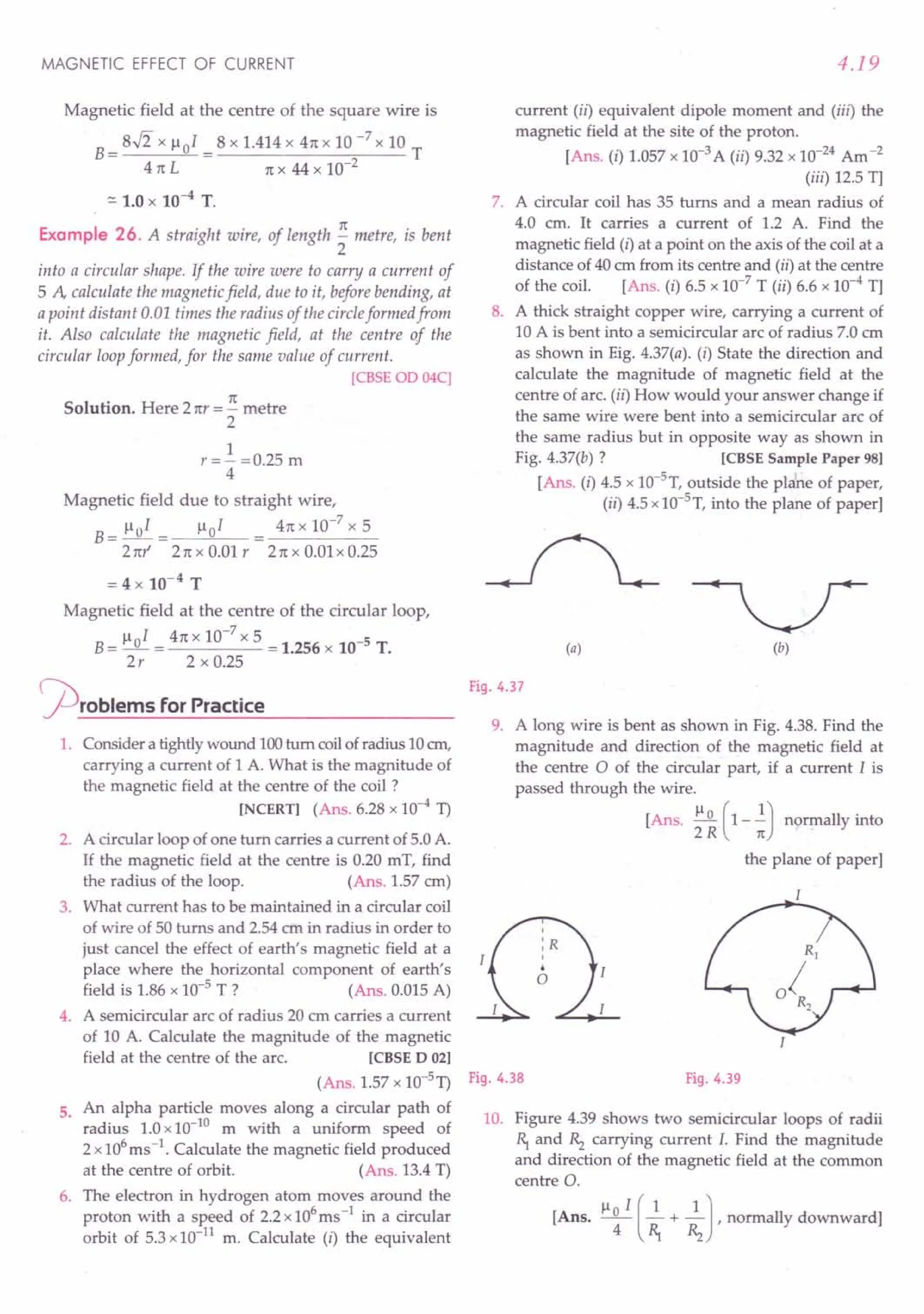MAGNETIC EFFECT OF CURRENT
Magnetic field at the centre of the square wire is
B= 8$ x 1-101 = 8 x 1.414 x 4n x 10 -7 x 10 T
41t L n x 44 x 10-2
::.1.0 x 10-4 T.
Example 26. A straight wire, of length ~ metre, is bent
2
into a circular shape. If the wire were to carry a current of
5 A calculate the magnetic field, due to it, before bending, at
a point distant 0.01 times the radius of the circleformed from
it. Also calculate the magnetic field, at the centre of the
circular loopformed, for the same value of current.
[CBSE OD 04C]
Solution. Here 2nr = ~ metre
2
1
r=- =0.25 m
4
Magnetic field due to straight wire,
B=l-Io1= ~01 4nxlO-
7
x5
2nr 2n x 0.01 r 2n x 0.01 x 0.25
= 4 x 10-4
T
Magnetic field at the centre of the circular loop,
B= 1-10
1 = 4n x 10-
7
x 5 = 1.256 x 10-5 T.
2r 2 x 0.25
<prOblems for Practice
1. Consider a tightlywound 100turn coilofradius 10em,
carrying a current of 1 A. What is the magnitude of
the magnetic field at the centre of the coil ?
[NCERTI (Ans. 6.28 x 10-4
1)
2. A circular loop of one turn carries a current of 5.0A.
If the magnetic field at the centre is 0.20 mT, find
the radius of the loop. (Ans. 1.57 cm)
3. What current has to be maintained in a circular coil
of wire of 50 turns and 2.54 ern in radius in order to
just cancel the effect of earth's magnetic field at a
place where the horizontal component of earth's
field is 1.86 x 10-5 T ? (Ans. 0.015A)
4. A semicircular arc of radius 20 em carries a current
of 10 A. Calculate the magnitude of the magnetic
field at the centre of the arc. [CBSE D 021
(Ans. 1.57 x 10-51)
5. An alpha particle moves along a circular path of
radius 1.0x10-10
m with a uniform speed of
2 x106
ms-1. Calculate the magnetic field produced
at the centre of orbit. (Ans. 13.4T)
6. The electron in hydrogen atom moves around the
proton with a speed of 2.2x106
ms-1 in a circular
orbit of 5.3x10-11
m. Calculate (i) the equivalent
4.19
current (ii) equivalent dipole moment and (iii) the
magnetic field at the site of the proton.
[Ans. (i) 1.057x 10-3
A (ii) 9.32 x 10-24
Am-2
(iii) 12.5 T]
7. A circular coil has 35 turns and a mean radius of
4.0 cm. It carries a current of 1.2 A. Find the
magnetic field (i) at a point on the axis of the coil at a
distance of 40 em from its centre and (ii) at the centre
of the coil. [Ans. (i) 6.5 x 10-7
T (ii) 6.6 x 10-4
T]
8. A thick straight copper wire, carrying a current of
10 A is bent into a semicircular arc of radius 7.0 em
as shown in Big. 4.37(a). (i) State the direction and
calculate the magnitude of magnetic field at the
centre of arc. (ii) How would your answer change if
the same wire were bent into a semicircular arc of
the same radius but in opposite way as shown in
Fig. 4.37(b) ? [CBSE Sample Paper 981
[Ans. (i) 4.5 x 10-5
T, outside the plene of paper,
(ii) 4.5 x1O-5
T,into the plane of paper]
(a) (b)
Fig. 4.37
9. A long wire is bent as shown in Fig. 4.38. Find the
magnitude and direction of the magnetic field at
the centre a of the circular part, if a current I is
passed through the wire.
[Ans. ~ (1--.!) normally into
2 R n
the plane of paper]
Fig. 4.38 Fig. 4.39
10. Figure 4.39 shows two semicircular loops of radii
~ and Rz carrying current I. Find the magnitude
and direction of the magnetic field at the common
centre O.
[Ans. ~o I (2.+ 2.J,normally downward]
4 ~ Rz
 