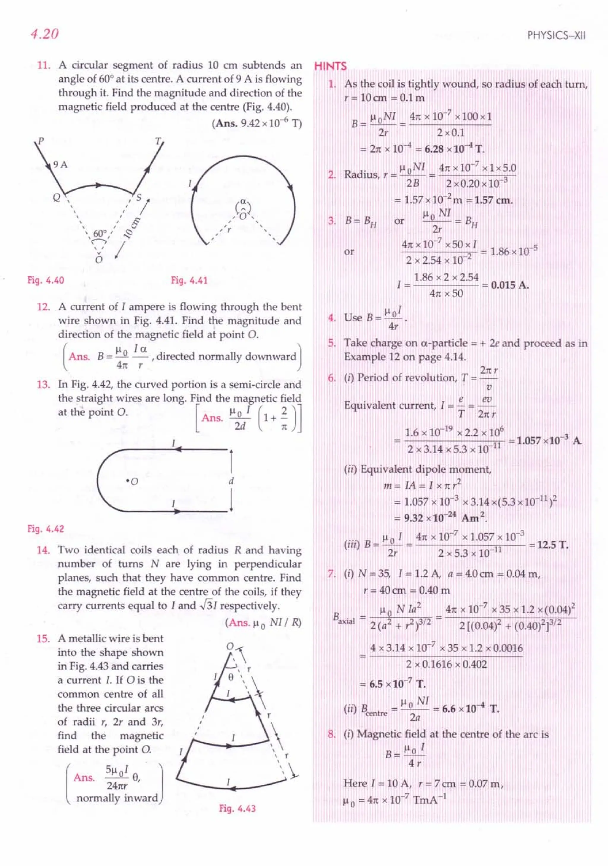 4.20
11. A circular segment of radius 10 ern subtends an
angle of 60° at its centre. A current of 9 A is flowing
through it. Find the magnitude and direction of the
magnetic field produced at the centre (Fig. 4.40).
(Ans. 9.42 x 10-6 T)
Fig. 4.40 Fig. 4.41
12. A current of I ampere is flowing through the bent
wire shown in Fig. 4.41. Find the magnitude and
direction of the magnetic field at point O.
(
Ans. B= !:Jl. !..5:. , directed normally downward)
411: r
13. In Fig. 4.42, the curved portion is a semi-circle and
the straight wires are long. Find the magnetic field
at the point O. [Ans. Il;/ (1+;)]
r
d
_+---1
'0
Fig. 4.42
14. Two identical coils each of radius R and having
number of turns N are lying in perpendicular
planes, such that they have common centre. Find
the magnetic field at the centre of the coils, if they
carry currents equal to I and -!3I respectively.
(Ans. Il0 NI/ R)
15. A metallic wire is bent
into the shape shown
in Fig. 4.43 and carries
a current I. If ais the
common centre of all
the three circular arcs
of radii r, 2r and 3r,
find the magnetic
field at the point 0.
[
Ans. 51loI 8, 1
24nr
normally inward
0,
8 r_
I 

,
, r
-
Fig. 4.43
PHYSICS-XII
HINTS
1. As the coil is tightly wound, so radius of each turn,
r=10cm =O.lm
B= lloNI = 411:
x 10-7
x100xl
2r 2xO.l
= 211:
x 10-4 = 6.28 x10-4
T.
2. Radius r = IloNI = 411:
x 10-
7
x 1x5.0
, 2B 2xO.20xl0 3
= 1.57 x10-2m ;= 1.57 em.
OT Ilo NI = B
3. B=BH 2r H
41tx 10-
7
x50xI = 1.86 x 10-5
2 x 2.54 x 10 2
1.86 x 2 x 2.54
I = = 0.015 A.
411:
x 50
or
4. Use B= lloI .
4r
5. Take charge on a-particle = + 2e and proceed as in
Example 12 on page 4.14.
21tr
6. (i) Period of revolution, T = -
v
Equivalent current, I = !.. = ~
T 211:r
1.6 x 10-19 x 2.2 x 106 -3
= 2x3.14x5.3xlO 11 =1.057x10 A
(ii) Equivalent dipole moment,
m=IA=Ix11:r2
= 1.057 x 10-3 x3.14x(5.3xl0-11)2
= 9.32 x 10-24
Am2.
.. Il0 I 411:
x 10-7
x 1.057 x 10-3
(Ill) B = -- = 11 = 12.5 T.
2r 2 x 5.3 x 10
7. (i) N = 35, I = 1.2 A, a = 4.0em = 0.04 m,
r = 40 em = 0.40 m
B _ Il0 NJa
2
411:
x 10-7 x 35 x 1.2 x(0.04)2
axial - 2 (a2 + r2)3/2 2 [(0.04)2 + (0.40)2]3/2
4 x 3.14 x 10-7
x 35 x 1.2 x 0.0016
2 x 0.1616 x 0.402
= 6.5 x 10-7
T.
(ii) Bcentre
= Il~NI= 6.6 x 10-4 T.
8. (i) Magnetic field at the centre of the arc is
B= Ilo I
4r
Here J = 10 A, r = 7 em = 0.07 m,
Il0 = 411:
x 10-7
TmA -1
 