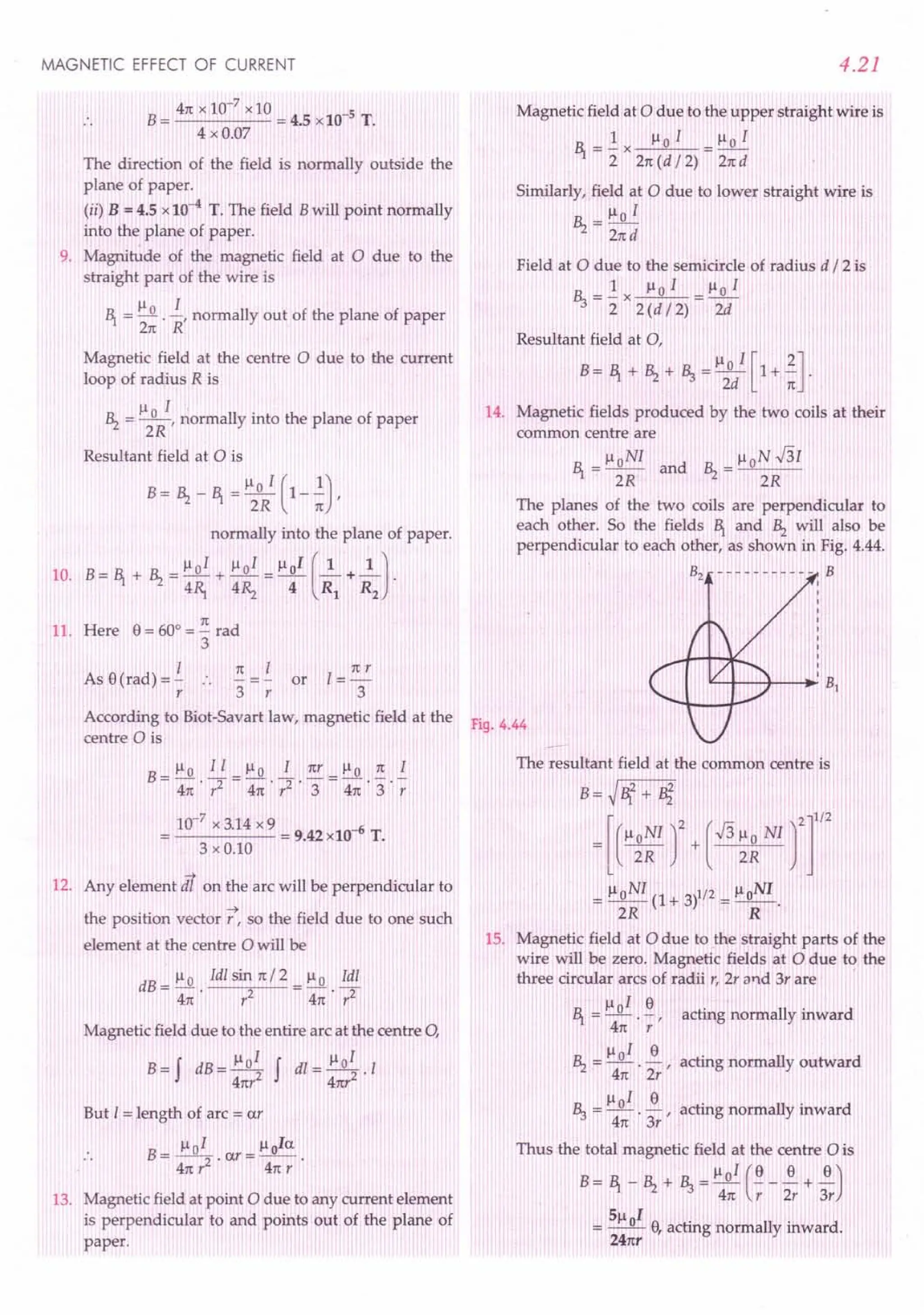 MAGNETIC EFFECT OF CURRENT
41txlO-7xlO 5
B= = 4.5 x 10- T.
4 x 0.07
The direction of the field is normally outside the
plane of paper.
(ii) B = 4.5 x 10-
4
T. The field Bwill point normally
into the plane of paper.
9. Magnitude of the magnetic field at 0 due to the
straight part of the wire is
Il I
~ =.......Q..
-, normally out of the plane of paper
2n R
Magnetic field at the centre 0 due to the current
loop of radius R is
Ilo 1 .
~ = --, normally mto the plane of paper
2R
Resultant field at 0 is
normally into the plane of paper.
10. B= ~ + ~ =~oI + 1101 =1l01 (~+~J.
4~ 4~ 4 Rl R2
11. Here 8= 60° = ~ rad
3
1 1t 1=!:!.
As 8(rad) =- .. or
r 3 r 3
4.21
Magnetic field at adue to the upper straight wire is
1 1101 lloI
~ = 2: x 21t (d /2) = 21td
Similarly, field at a due to lower straight wire is
Ilo I
~ = 2nd
Field at 0 due to the semicircle of radius d /2 is
_ 1 Ilo I _ Ilo I
~-2:x2(d/2)- 2d
Resultant field at 0,
B=~+~+~=lloI[l+~].
2d 1t
14. Magnetic fields produced by the two coils at their
common centre are
~ = lloN1 and ~ = lloN ..J31
2R 2R
The planes of the two coils are perpendicular to
each other. So the fields ~ and ~ will also be
perpendicular to each other, as shown in Fig. 4.44.
B2 - - - - - - - - - - - B
According to Biot-Savart law, magnetic field at the F'
19.4.44
centre a is
10-
7
x 3.14 x 9 = 9.42 x10-6 T.
3 x 0.10
-+
12. Any element dl on the arc will be perpendicular to
the position vector J7,so the field due to one such
element at the centre 0 will be
dB = ~ 0 Idl sin 1t/2 = Il 0 Idl
4n r2 41t . r2
Magnetic field due to the entire arc at the centre 0,
B=f dB= 1101 f dl= 1101 .1
41tr2 4nr2
But 1= length of arc = or
B= lloI .ar=~oIa
.. 41t,2 4n r
13. Magnetic field at point a due to any current element
is perpendicular to and points out of the plane of
paper.
The resultant field at the common centre is
B=~~2+ B}
= [ ("~~Ir+ (~ ~~ NIrr
= lloNI (1+ 3)1/2 = lloNI.
2R R
15. Magnetic field at 0 due to the straight parts of the
wire will be zero. Magnetic fields at 0 due to the
three circular arcs of radii r, 2r and 3r are '
R __ 1-101 ~
'"1 acting normally inward
41t . r '
1101 8
~ = - - acting normally outward
41t . 2r '
lloI 8
~ = - - acting normally inward
41t . 3r '
Thus the total magnetic field at the centre 0 is
B = ~ _ ~ + ~ = ~ oI (~ _ ~ + ~)
41t r 2r 3r
51l I
= _0_ 8f acting normally inward.
241tr
 