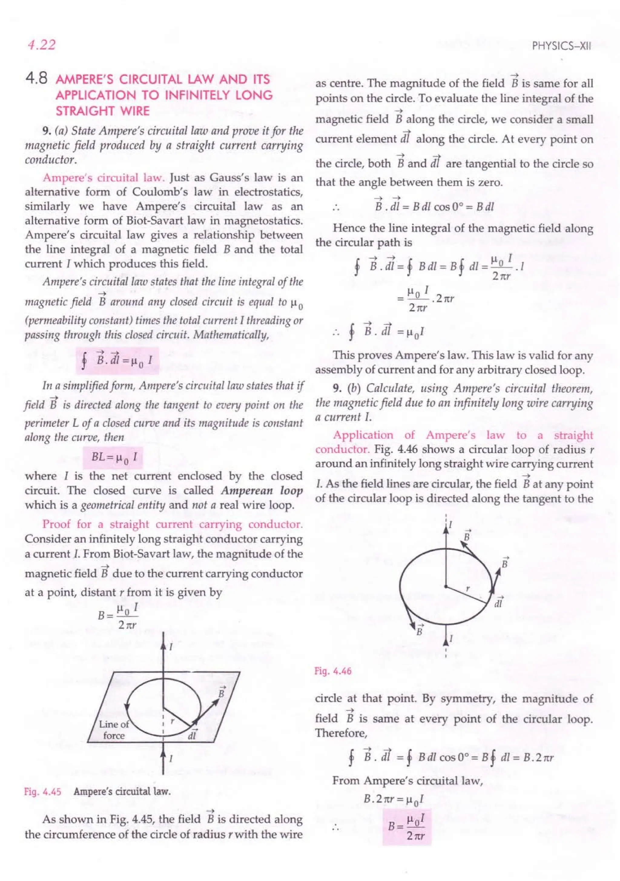 4.22
4.8 AMPERE'S CIRCUITAL LAW AND ITS
APPLICATION TO INFINITELY LONG
STRAIGHT WIRE
9. (a) State Ampere's circuital law and prove it for the
magnetic field produced by a straight current carrying
conductor.
Ampere's circuital law. Just as Gauss's law is an
alternative form of Coulomb's law in electrostatics,
similarly we have Ampere's circuital law as an
alternative form of Biot-Savart law in magnetostatics.
Ampere's circuital law gives a relationship between
the line integral of a magnetic field B and the total
current I which produces this field.
Ampere's circuital law states that the line integral of the
-t
magnetic field B around any closed circuit is equal to )..I 0
(permeability constant) times the total current I threading or
passing through this closed circuit. Mathematically,
f B.dI=)..IoI
In a simplified form, Ampere's circuital law states that if
-t
field B is directed along the tangent to every point on the
perimeter L of a closed curve and its magnitude is constant
along the curve, then
BL=)..Io I
where I is the net current enclosed by the closed
circuit. The closed curve is called Amperean loop
which is a geometrical entity and not a real wire loop.
Proof for a straight current carrying conductor.
Consider an infinitely long straight conductor carrying
a current I. From Biot-Savart law, the magnitude of the
-t
magnetic field B due to the current carrying conductor
at a point, distant r from it is given by
B=)..Io I
21tr
Fig. 4.45 Ampere's circuital law.
-t
As shown in Fig. 4.45, the field B is directed along
the circumference of the circle of radius r with the wire
PHYSICS-XII
-t
as centre. The magnitude of the field B is same for all
points on the circle. To evaluate the line integral of the
-t
magnetic field B along the circle, we consider a small
current element lit along the circle. At every point on
the circle, both Band lit are tangential to the circle so
that the angle between them is zero.
-t -t
B . dl = B dl cos 0° = B dl
Hence the line integral of the magnetic field along
the circular path is
!-t-t! !)..II
'J' B. dl = 'J' B dl = B'J' dl = 2~r . 1
=)..IoI.
21tr
21tr
This proves Ampere's law. This law is valid for any
assembly of current and for any arbitrary closed loop.
9. (b) Calculate, using Ampere's circuital theorem,
the magnetic field due to an infinitely long wire carrying
a current I.
Application of Ampere's law to a straight
conductor. Fig. 4.46 shows a circular loop of radius r
around an infinitely long straight wire carrying current
-t
I. As the field lines are circular, the field B at any point
of the circular loop is directed along the tangent to the
Fig. 4.46
circle at that point. By symmetry, the magnitude of
-t
field B is same at every point of the circular loop.
Therefore,
f B. lit = f B dl cos 0° = B f dl = B. 21tr
From Ampere's circuital law,
B.21tr=)..IoI
B= )..101
21tr
 