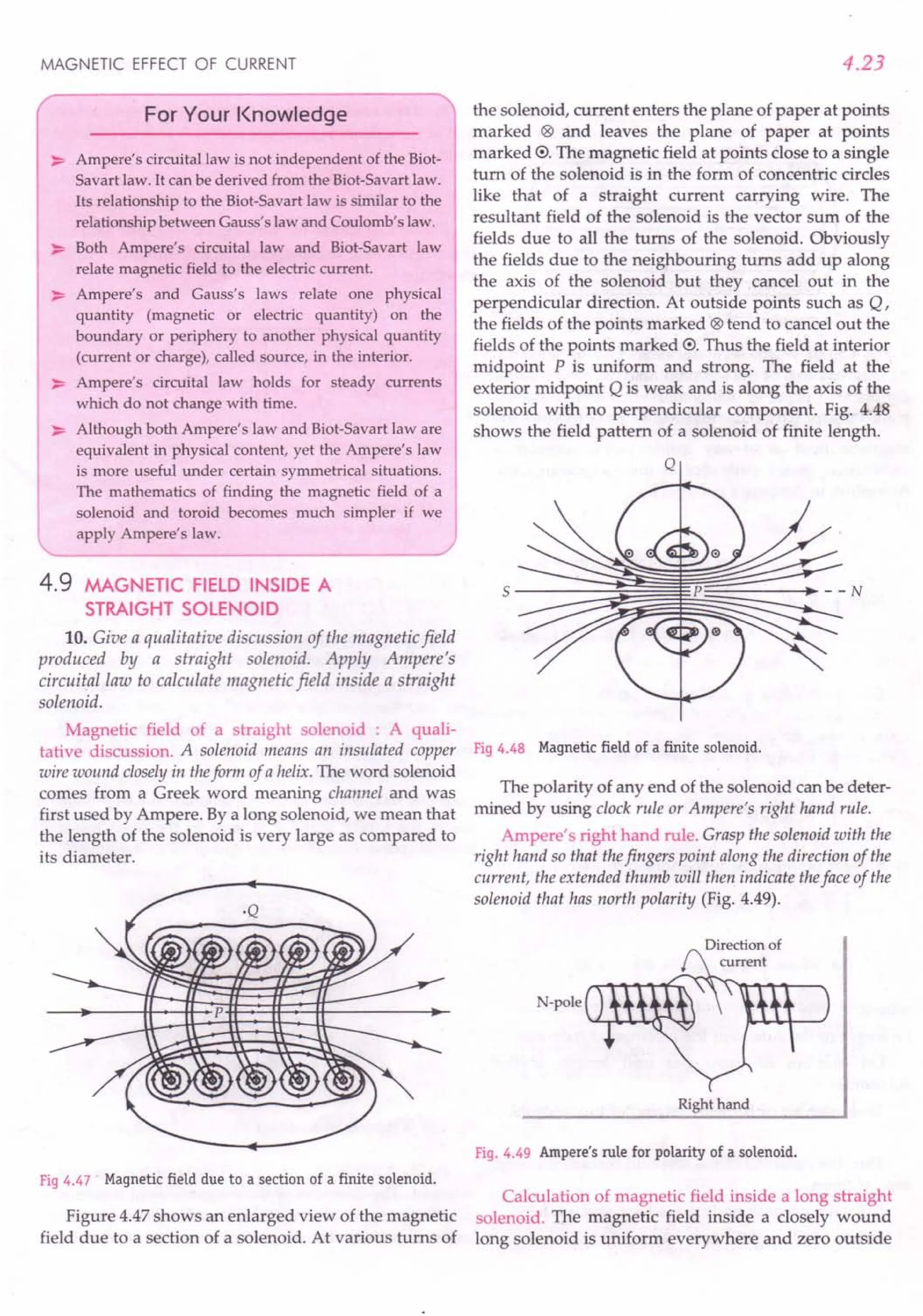MAGNETIC EFFECT OF CURRENT
For Your Knowledge
~ Ampere's circuital law is not independent of the Biot-
Savart law. It can be derived from the Biot-Savart law.
Its relationship to the Biot-Savart law is similar to the
relationship between Gauss's law and Coulomb's law.
~ Both Ampere's circuital law and Biot-Savart law
relate magnetic field to the electric current.
~ Ampere's and Gauss's laws relate one physical
quantity (magnetic or electric quantity) on the
boundary or periphery to another physical quantity
(current or charge), called source, in the interior.
~ Ampere's circuital law holds for steady currents
which do not change with time.
~ Although both Ampere's law and Biot-Savart law are
equivalent in physical content, yet the Ampere's law
is more useful under certain symmetrical situations.
The mathematics of finding the magnetic field of a
solenoid and toroid becomes much simpler if we
apply Ampere's law.
4.9 MAGNETIC FIELD INSIDE A
STRAIGHT SOLENOID
10. Give a qualitative discussion of the magnetic field
produced by a straight solenoid. Apply Ampere's
circuital law to calculate magnetic field inside a straight
solenoid.
Magnetic field of a straight solenoid : A quali-
tative discussion. A solenoid means an insulated copper
wire wound closely in theform of a helix. The word solenoid
comes from a Greek word meaning channel and was
first used by Ampere. By a long solenoid, we mean that
the length of the solenoid is very large as compared to
its diameter.
Fig 4.47 Magnetic field due to a section of a finite solenoid.
Figure 4.47 shows an enlarged view of the magnetic
field due to a section of a solenoid. At various turns of
4.23
the solenoid, current enters the plane of paper at points
marked (8) and leaves the plane of paper at points
marked 0. The magnetic field at points close to a single
turn of the solenoid is in the form of concentric circles
like that of a straight current carrying wire. The
resultant field of the solenoid is the vector sum of the
fields due to all the turns of the solenoid. Obviously
the fields due to the neighbouring turns add up along
the axis of the solenoid but they cancel out in the
perpendicular direction. At outside points such as Q,
the fields of the points marked (8) tend to cancel out the
fields of the points marked 0. Thus the field at interior
midpoint P is uniform and strong. The field at the
exterior midpoint Q is weak and is along the axis of the
solenoid with no perpendicular component. Fig. 4.48
shows the field pattern of a solenoid of finite length.
Q
Fig 4.48 Magnetic field of a finite solenoid.
The polarity of any end of the solenoid can be deter-
mined by using clock rule or Ampere's right hand rule.
Ampere's right hand rule. Grasp the solenoid with the
right hand so that thefingers point along the direction of the
current, the extended thumb will then indicate theface of the
solenoid that has north polarity (Fig. 4.49).
N-poe
Right hand
Fig. 4.49 Ampere's rule for polarity of a solenoid.
Calculation of magnetic field inside a long straight
solenoid. The magnetic field inside a closely wound
long solenoid is uniform everywhere and zero outside
 