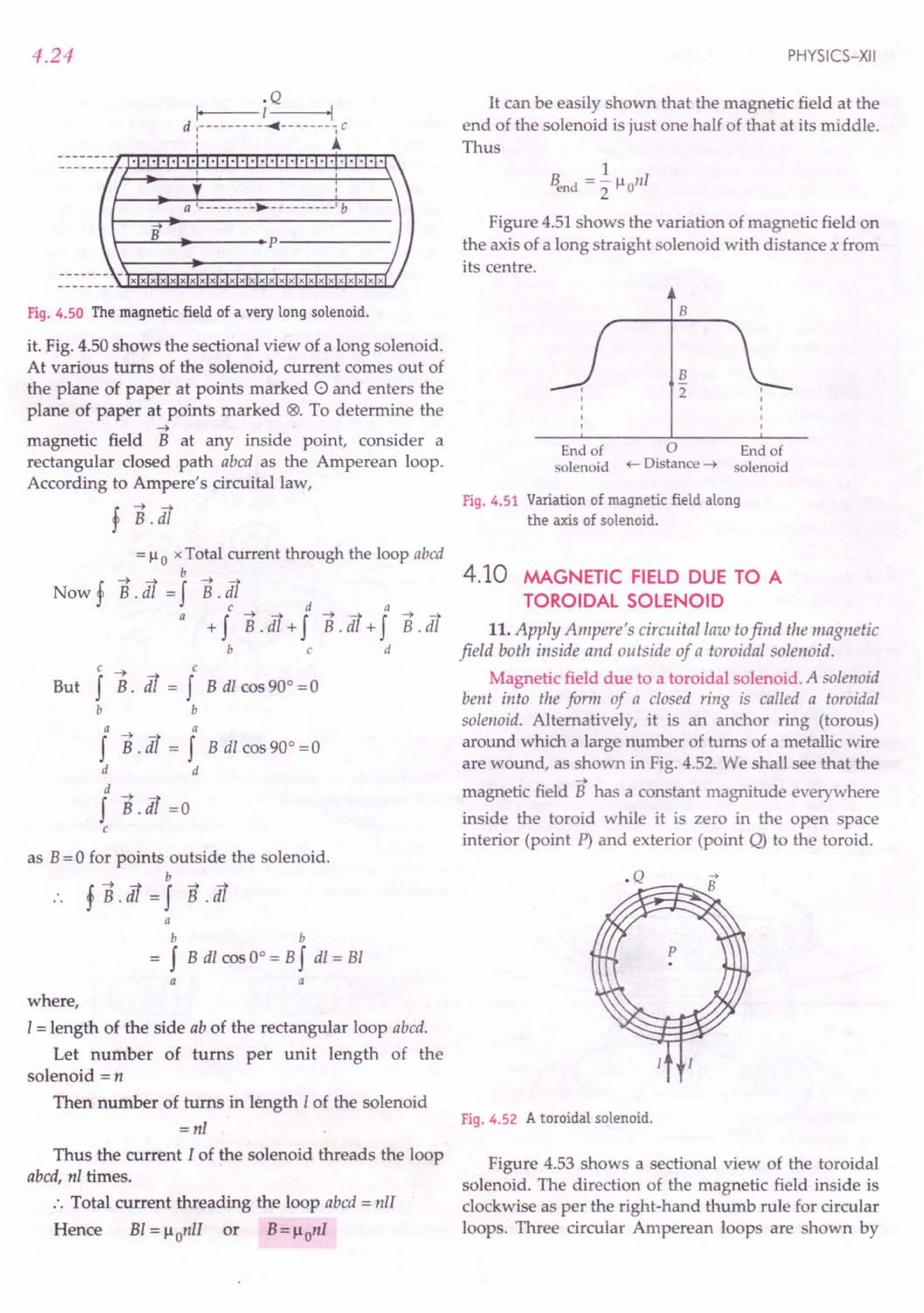 4.24
.Q
I, I 'I
d ,----------«-------, C
: A
B
r-~~~------~p-----------
xxxxxxxxxxxxxxxxxxxxxxxxxx
Fig. 4.50 The magnetic field of a very long solenoid.
it. Fig. 4.50 shows the sectional view of a long solenoid.
At various turns of the solenoid, current comes out of
the plane of paper at points marked 0 and enters the
plane of paper at points marked 18>. To determine the
-4
magnetic field B at any inside point, consider a
rectangular closed path abed as the Amperean loop.
According to Ampere's circuital law,
f B.tfl
= 110 x Total current through the loop abed
-4 b
Now f B. tfl = f B. tfl
c d -4 a
a +f B.tfl+f B.tfl+f B.tfl
bed
c -4 c
f B. d! = f B dl cos 90° = 0
b b
But
a a
f B. d! = f B dl cos 90° = 0
d d
d -4
f B.d! =0
c
as B= 0 for points outside the solenoid.
b
fB.tfl=f s.:
a
b b
f B dl cos 0° = Bf dl = Bl
a a
where,
I = length of the side ab of the rectangular loop abed.
Let number of turns per unit length of the
solenoid = n
Then number of turns in length I of the solenoid
=nl
Thus the current I of the solenoid threads the loop
abed, nl times.
:. Total current threading the loop abed = nll
Hence Bl = llonIl or B= llonI
PHYSICS-XII
It can be easily shown that the magnetic field at the
end of the solenoid is just one half of that at its middle.
Thus
1
Bend ="2 11
onI
Figure 4.51 shows the variation of magnetic field on
the axis of a long straight solenoid with distance x from
its centre.
B
2
B
End of 0 End of
solenoid ~ Distance ~ solenoid
Fig. 4.51 Variation of magnetic field along
the axis of solenoid.
4.10 MAGNETIC FIELD DUE TO A
TOROIDAL SOLENOID
11. Apply Ampere's cireuitallaw tofind the magnetic
field both inside and outside of a toroidal solenoid.
Magnetic field due to a toroidal solenoid. A solenoid
bent into the form of a closed ring is called a toroidal
solenoid. Alternatively, it is an anchor ring (torous)
around which a large number of turns of a metallic wire
are wound, as shown in Fig. 4.52. We shall see that the
-4
magnetic field B has a constant magnitude everywhere
inside the toroid while it is zero in the open space
interior (point P) and exterior (point Q) to the toroid.
Fig. 4.52 A toroidal solenoid.
Figure 4.53 shows a sectional view of the toroidal
solenoid. The direction of the magnetic field inside is
clockwise as per the right-hand thumb rule for circular
loops. Three circular Amperean loops are shown by
 