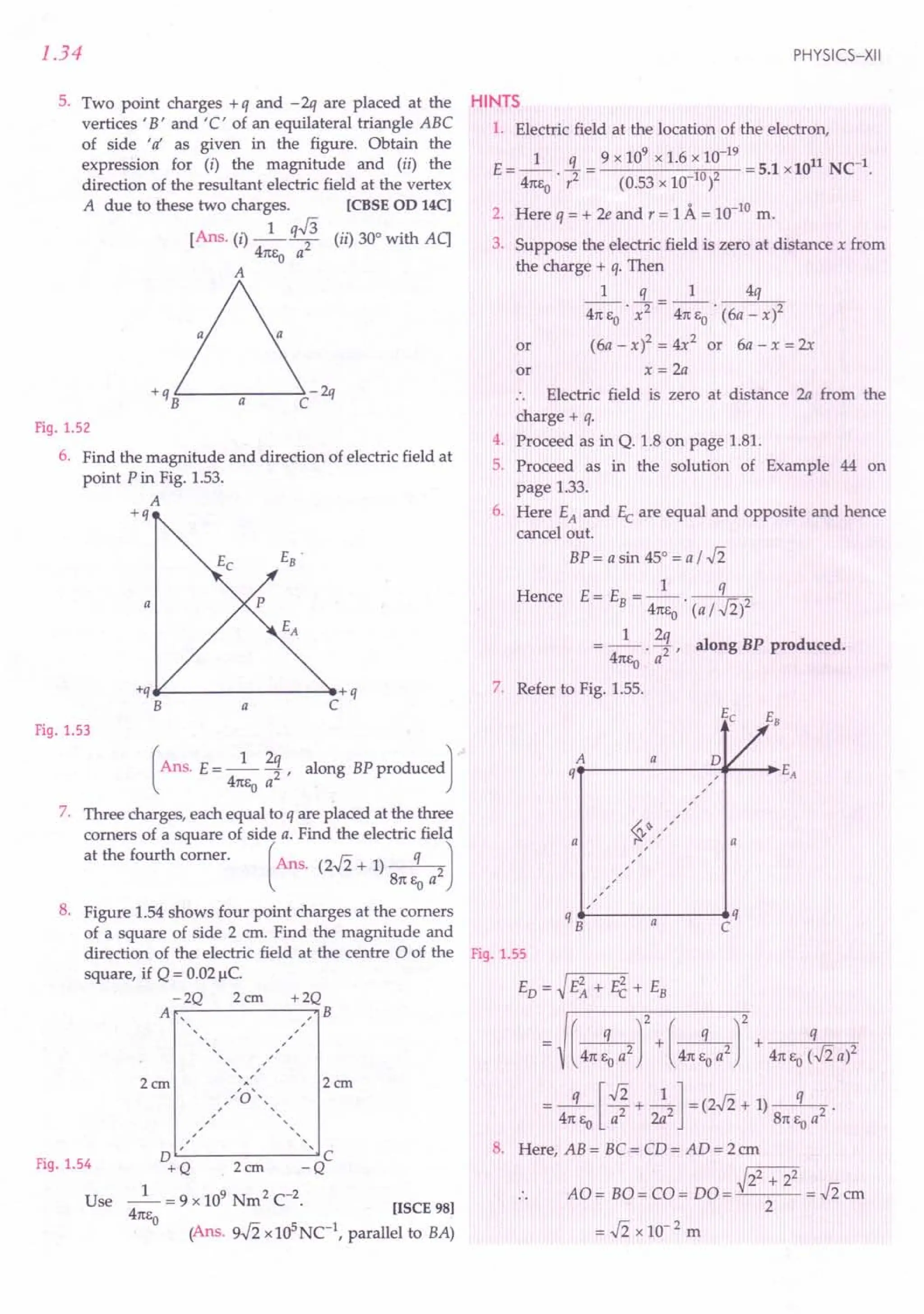1.34
5. Two point charges + q and - 2q are placed at the
vertices 'B' and'C' of an equilateral triangle ABC
of side 'Ii as given in the figure. Obtain the
expression for (i) the magnitude and (ii) the
direction of the resultant electric field at the vertex
A due to these two charges. [CBSE 00 14C]
[Ans. (i) _1_ q.J3 (ii) 30° with Aq
41tEo a2
A
Fig. 1.52
6. Find the magnitude and direction of electric field at
point P in Fig. 1.53.
A
+q
E .
B
p
a
*---------------~+q
C
a
Fig. 1.53
(
Ans. E= _1_ 2~, along BP producedJ
41tEo a
7. Three charges, each equal to q are placed at the three
corners of a square of side a. Find the electric field
at the fourth corner. (Ans. (2..fi + 1) q 2J
81t eo a
8. Figure 1.54 shows four point charges at the corners
of a square of side 2 cm. Find the magnitude and
direction of the electric field at the centre 0 of the
square, if Q = 0.02 Jlc.
-2Q 2cm +2Q
A , B
,
, ,
, ,
,, ,
, ,
, ,
, ,
A
/,'0'"
, ,
, ,
, ,
, ,
, ,
, ,
D ' , c
+Q 2em -Q
_1_ = 9 x 109 Nm2 C-2.
41tEo
2em
2cm
Fig. 1.54
Use [ISCE 98]
(Ans. s-Ii x105
Nc1
, parallel to BA)
PHYSICS-XII
HINTS
1. Electric field at the location of the electron,
_ 1 q _ 9 x 109
x 1.6 x 10-19
_ 11 C-1
E ---. -2 - 102 - 5.1 xlO N .
41tEo r (0.53 x 10- )
2. Here q = + 2e and r = 1A = 10-10
m.
3. Suppose the electric field is zero at distance x from
the charge + q. Then
1 q 1 4q
41t EO . x2 = 41t EO . (6a - x)2
or (6a-x)2=4x2 or 6a-x=2x
or x = 2a
.. Electric field is zero at distance 2a from the
charge + q.
4. Proceed as in Q. 1.8 on page 1.81.
5. Proceed as in the solution of Example 44 on
page 1.33.
6. Here EA and Ec are equal and opposite and hence
cancel out.
BP = a sin 45° = a / ..fi
Hence E= E = _1_ q
B 41tEo· (a / ..fi)2
__ 1_ 2q along BP produced.
- 41tEo . a2 '
7. Refer to Fig. 1.55.
A
EVe EB
o E
a
q , A
,
,
,
,
~~,/
,
,
,
,
a
a
qB• -------a------ ...•
C q
Fig. 1.55
ED = ~ E~ + E2 + EB
(
q J2 + ( q J2 + q
41t EO a2 41t EO a2 41t Eo (..fi a)2
= .s:[v';+ -4]=(2..fi + 1) -q-2 .
41t Eo a 2a 81t Eo a
8. Here, AB = BC = CD = AD = 2 em
~22 + 22
AO = BO = CO = DO = = ..fi em
2
=..fi x 10-2 m
 
