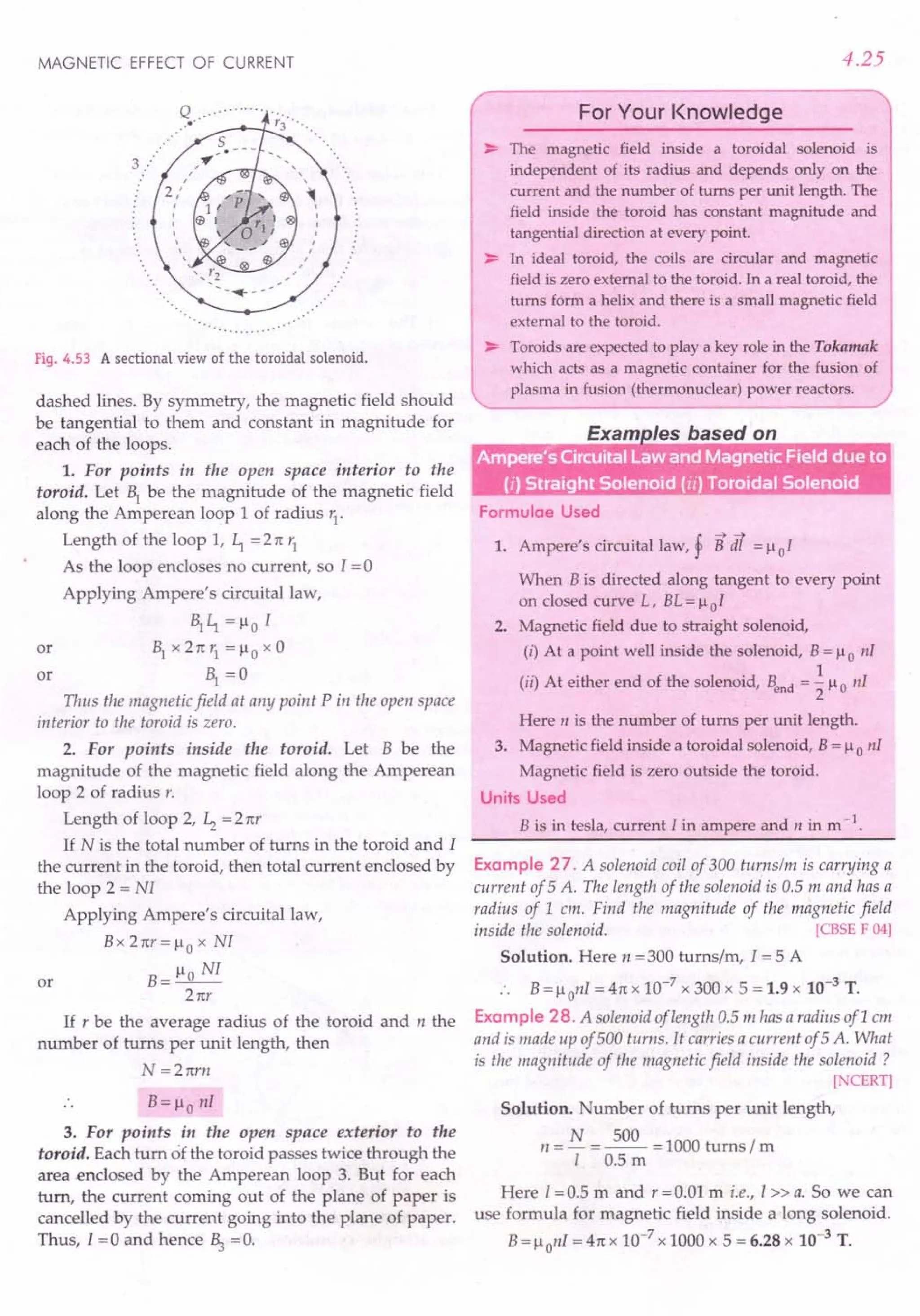 MAGNETIC EFFECT OF CURRENT
Fig. 4.53 A sectional view of the toroidal solenoid.
dashed lines. By symmetry, the magnetic field should
be tangential to them and constant in magnitude for
each of the loops.
1. For points in the open space interior to the
toroid. Let ~ be the magnitude of the magnetic field
along the Amperean loop 1of radius r1
.
Length of the loop 1, ~ = 2 n 1J
As the loop encloses no current, so I = 0
Applying Ampere's circuital law,
~ ~ = ~o I
or ~ x 2 n r1 = ~0 x 0
or ~ =0
Thus the magnetic field at any point P in the open space
interior to the toroid is zero.
2. For points inside the toroid. Let B be the
magnitude of the magnetic field along the Amperean
loop 2 of radius r.
Length of loop 2, ~ = 2 nr
If N is the total number of turns in the toroid and I
the current in the toroid, then total current enclosed by
the loop 2 = NI
Applying Ampere's circuital law,
B x 2 nr = ~ 0 x NI
or B= ~o NI
2 nr
If r be the average radius of the toroid and n the
number of turns per unit length, then
N=2nrn
B= ~o nl
3. For points in the open space exterior to the
toroid. Each turn of the toroid passes twice through the
area enclosed by the Amperean loop 3. But for each
turn, the current coming out of the plane of paper is
cancelled by the current going into the plane of paper.
Thus, I = 0 and hence ~ = o.
4.25
For Your Knowledge
~ The magnetic field inside a toroidal solenoid is
independent of its radius and depends only on the
current and the number of turns per unit length. The
field inside the toroid has constant magnitude and
tangential direction at every point.
~ In ideal toroid, the coils are circular and magnetic
field is zero external to the toroid. In a real toroid, the
turns form a helix and there is a small magnetic field
external to the toroid.
~ Toroids are expected to playa key role in the Tokamak
which acts as a magnetic container for the fusion of
plasma in fusion (thermonuclear) power reactors.
Formulae Used
! --->--->
1. Ampere's circuital law, r B dl = ~oI
When B is directed along tangent to every point
on closed curve L, BL = ~ 0 I
2. Magnetic field due to straight solenoid,
(i) At a point well inside the solenoid, B = ~0 nI
(ii) At either end of the solenoid, Bend = ~ ~o nI
Here n is the number of turns per unit length.
3. Magnetic field inside a toroidal solenoid, B = ~ 0 nI
Magnetic field is zero outside the toroid.
Units Used
B is in tesla, current I in ampere and n in m -1.
Example 27. A solenoid coil of 300 turnslm is carrying a
current of 5 A. The length of the solenoid is 0.5 m and has a
radius of 1 em. Find the magnitude of the magnetic field
inside the solenoid. [CBSE F 04]
Solution. Here n = 300 tums/m, 1=5 A
B= ~ onI = 4n x 10-7
x 300 x 5 = 1.9 x 10-3
T.
Example 28. A solenoid of length 0.5 m has a radius ofl em
and is made up of 500 turns. It carries a current of 5 A. What
is the magnitude of the magnetic field inside the solenoid?
[NCERT]
Solution. Number of turns per unit length,
N 500
n =- =-- =1000 turns/m
I 0.5 m
Here 1=0.5 m and r =0.01 m i.e., I» a. So we can
use formula for magnetic field inside a long solenoid.
B= ~onI = 4n x 10-7
x 1000 x 5 = 6.28 x 10-3
T.
 