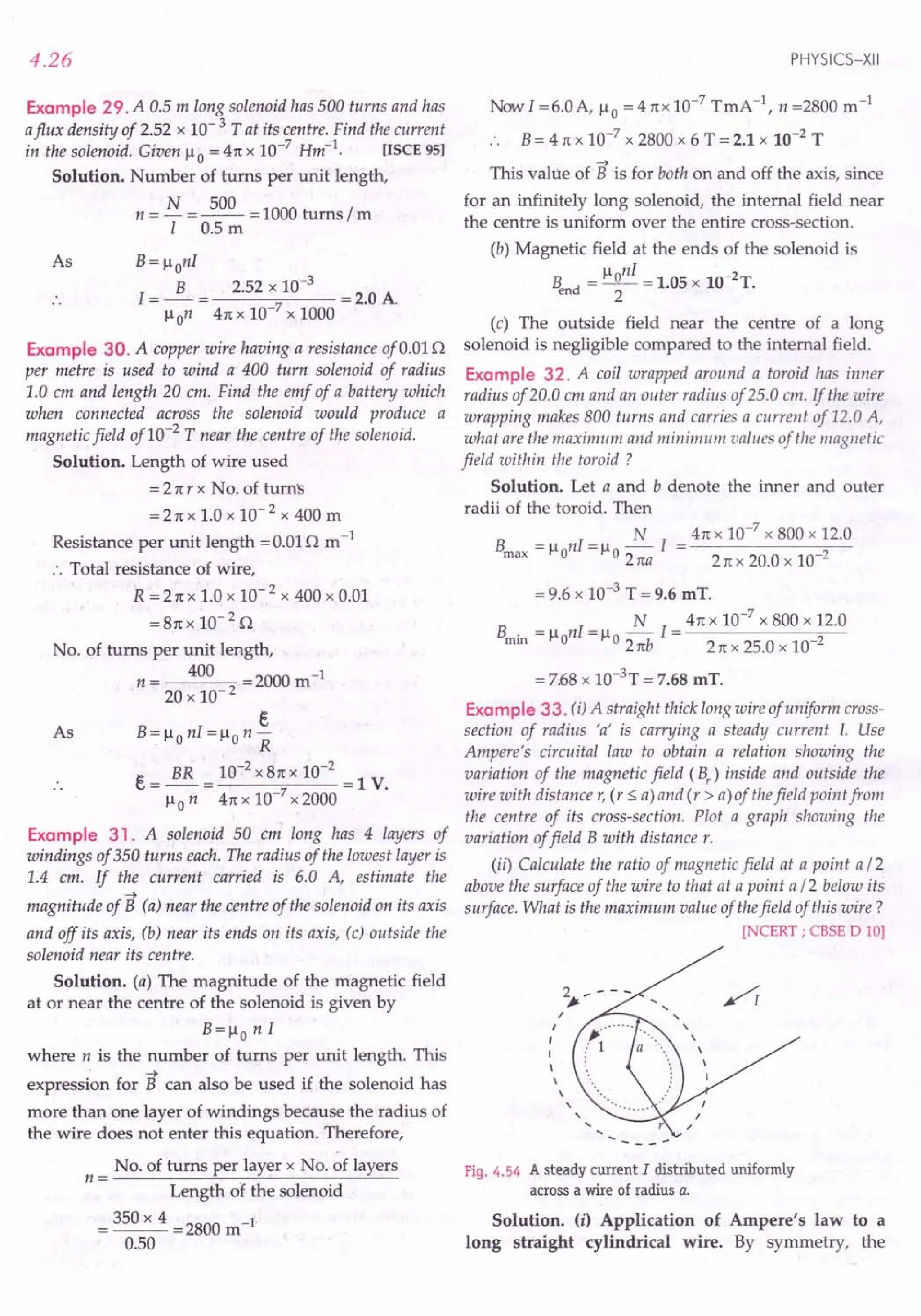 4.26
Example 29. A 0.5 m long solenoid has 500 turns and has
aflux density of 2.52 x 10- 3 T at its centre. Find the current
in the solenoid. Given /-t
0 = 41tx 10-7 Hm-1. [ISCE 95)
Solution. Number of turns per unit length,
N 500
n=- =--=1000 turns zm
I 0.5 m
As B= /-tonI
I = ~ = 2.52 x 10-
3
= 2.0 A
/-ton 41tx 10-7 x 1000
Example 30. A copper wire having a resistance of 0.01n
per metre is used to wind a 400 turn solenoid of radius
1.0 em and length 20 em. Find the emf of a battery which
when connected across the solenoid would produce a
magnetic field of10-2
T near the centre of the solenoid.
Solution. Length of wire used
= 21tr x No. of turns
= 21tX 1.0 x 10- 2 x 400 m
Resistance per unit length = 0.01n m-1
:. Total resistance of wire,
R = 21tx 1.0 x 10- 2 x 400 x 0.01
= 81tx 10- 2 n
No. of turns per unit length,
n = 400 =2000 m-1
20 x 10- 2
E
B= /-tonI = /-ton-
R
E = BR = 10-
2
x 81tx 10-
2
= 1 V.
/-ton 41tx 10-7
x 2000
As
Example 31. A solenoid 50 cm long has 4 layers of
windings of 350 turns each. The radius of the lowest layer is
1.4 em. If the current carried is 6.0 A, estimate the
-+
magnitude of B (a) near the centre of the solenoid on its axis
and off its axis, (b) near its ends on its axis, (c) outside the
solenoid near its centre.
Solution. (a) The magnitude of the magnetic field
at or near the centre of the solenoid is given by
B=/-to n I
where n is the number of turns per unit length. This
. -+
expression for B can also be used if the solenoid has
more than one layer of windings because the radius of
the wire does not enter this equation. Therefore,
No. of turns per layer x No. of layers
n= .
Length of the solenoid
= 350 x 4 =2800 m-1
0.50
PHYSICS-XII
Now I =6.0A, /-to= 41tx 10-7 TmA-1, n =2800 m-1
.. B= 4 1tx 10-7
x 2800 x 6 T = 2.1 x 10-2
T
-+
This value of B is for both on and off the axis, since
for an infinitely long solenoid, the internal field near
the centre is uniform over the entire cross-section.
(b) Magnetic field at the ends of the solenoid is
_ /-tonI _ -2
B d - -- - 1.05 x 10 T.
en 2
(c) The outside field near the centre of a long
solenoid is negligible compared to the internal field.
Example 32. A coil wrapped around a toroid has inner
radius of 20.0 em and an outer radius of 25.0 em. If the wire
wrapping makes 800 turns and carries a current of 12.0 A,
what are the maximum and minimum values of the magnetic
field within the toroid?
Solution. Let a and b denote the inner and outer
radii of the toroid. Then
N
Bmax = /-tonI= /-to21ta I
41tx 10-7 x 800 x 12.0
21tx 20.0 x 10-2
= 9.6 x 10-3 T = 9.6 mT.
B = nl = ~ 1= 41tx 10-
7
x 800 x 12.0
min /-to /-to21tb 21tx 25.0 x 10-2
= 7.68x 1O-3T = 7.68 mT.
Example 33. (i) A straight thick long wire of uniform cross-
section of radius 'a' is carrying a steady current I. Use
Ampere's circuital law to obtain a relation showing the
variation of the magnetic field (Br) inside and outside the
wire with distance r, (r ::;a) and (r > a)of thefield point from
the centre of its cross-section. Plot a graph showing the
variation offield B with distance r.
(ii) Calculate the ratio of magnetic field at a point a12
above the surface of the wire to that at a point a 12 below its
surface. What is the maximum value of thefield of this wire?
[NCERT; CBSE D 10)
Fig. 4.54 A steady current I distributed uniformly
across a wire of radius Q.
Solution. (i) Application of Ampere's law to a
long straight cylindrical wire. By symmetry, the
 