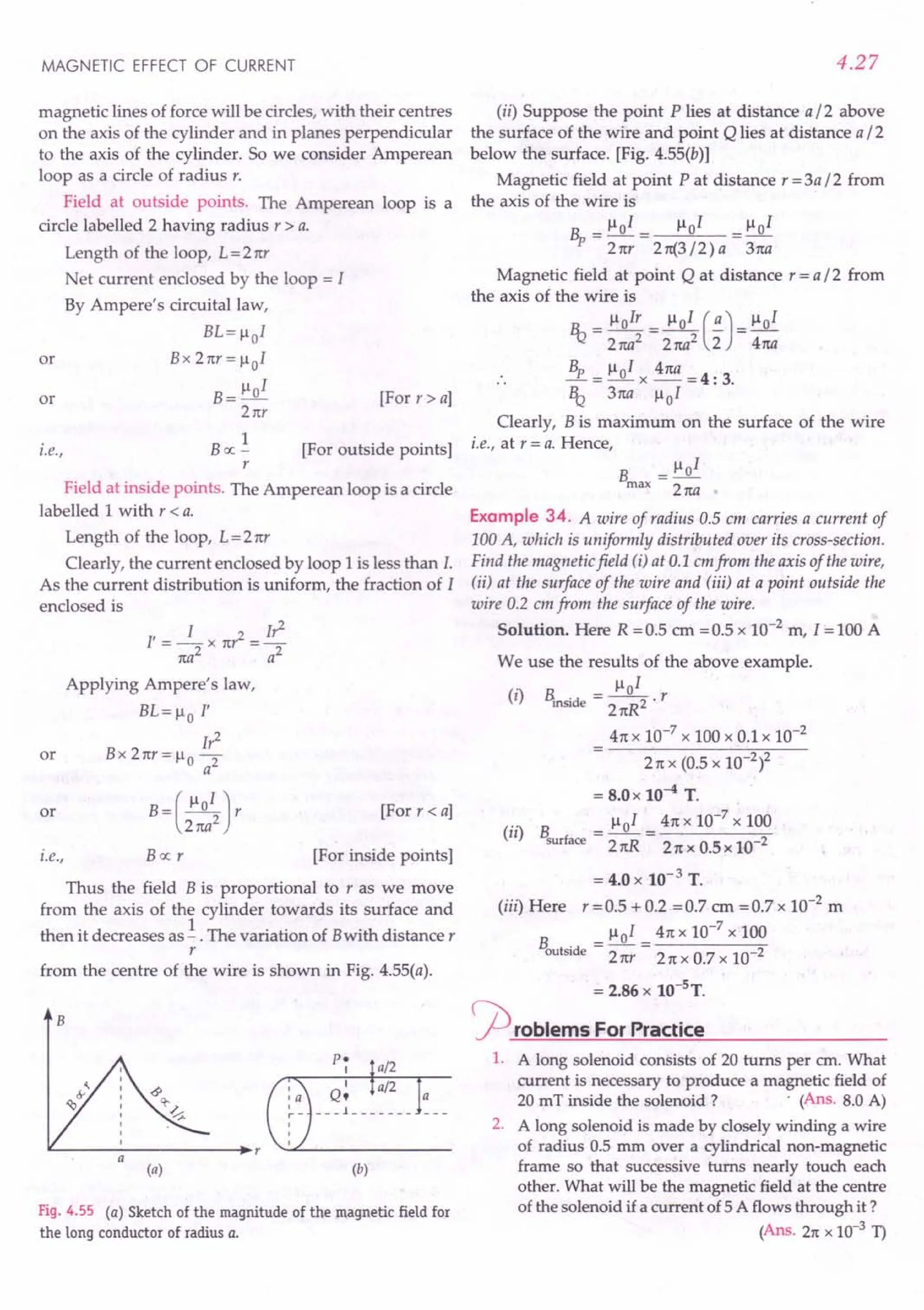 MAGNETIC EFFECT OF CURRENT
magnetic lines of force will be circles, with their centres
on the axis of the cylinder and in planes perpendicular
to the axis of the cylinder. So we consider Amperean
loop as a circle of radius r.
Field at outside points. The Amperean loop is a
circle labelled 2 having radius r > a.
Length of the loop, L=21tr
Net current enclosed by the loop = I
By Ampere's circuital law,
BL=1l01
Bx2rrr=1l01
B = 1101
21tr
or
or [For r > a]
i.e.,
1
Boc-
r
[For outside points]
Field at inside points. The Amperean loop is a circle
labelled 1with r < a.
Length of the loop, L = 21tr
Clearly, the current enclosed by loop 1is less than I.
As the current distribution is uniform, the fraction of I
enclosed is
l' = _1_x 1t? = I?
1ta2 a2
Applying Ampere's law,
BL=llo I'
I?
or B x 2 ttr = 110 2
a
or [For r < a]
i.e., [For inside points]
Bocr
Thus the field B is proportional to r as we move
from the axis of the cylinder towards its surface and
then it decreases as! . The variation of B with distance r
r
from the centre of the wire is shown in Fig. 4.55(a).
B
L-----------------~r
(a) (b)
Fig. 4.55 (a) Sketch of the magnitude of the magnetic field for
the long conductor of radius a.
4.27
(ii) Suppose the point P lies at distance a / 2 above
the surface of the wire and point Q lies at distance a / 2
below the surface. [Fig. 4.55(b)]
Magnetic field at point P at distance r = 3a /2 from
the axis of the wire is
_ 1101_ 1101 _ 1101
Bp - 21tr - 2 rt{3/2) a - 3rta
Magnetic field at point Q at distance r = a /2 from
the axis of the wire is
R..= 1l0Ir = 1101 (~) = 1101
.! 2 rta2 2 rta2 2 4rta
Bp 1101 41ta
-=-x-=4:3.
It? 3rta 1101
Clearly, B is maximum on the surface of the wire
i.e., at r = a. Hence,
B = 1101
max 2rta
Example 34. A wire of radius 0.5 em carries a current of
100 A, which is uniformly distributed over its cross-section.
Find the magnetic field (j) at 0.1 em from the axis of the wire,
(ii) at the surface of the wire and (iii) at a point outside the
wire 0.2 em from the surface of the wire.
Solution. Here R = 0.5 em = 0.5 x 10-2
m, I = 100 A
We use the results of the above example.
(i) B -~ r
inside - 21tR2 .
41tx 10-7
x 100 x 0.1 x 10-2
21t x (0.5 x 1O-2l
= 8.0 x 10-4 T.
(ii) B = 1101 = 41tx 10-
7
x 100
surface 21tR 21t x 0.5 x 10-2
= 4.0 x 10-3 T.
(iii) Here r =0.5 + 0.2 =0.7 em =0.7 x 10-2
m
B = 1101 = 41tx 10-
7
x 100
outside 2 nr 21t x 0.7 x 10-2
a
= 2.86 x 10-sT.
rproblems For Practice
1. A long solenoid consists of 20 turns per em. What
current is necessary to produce a magnetic field of
20 mT inside the solenoid? . (Ans. 8.0 A)
2. A long solenoid is made by closely winding a wire
of radius 0.5 mm over a cylindrical non-magnetic
frame so that successive turns nearly touch each
other. What will be the magnetic field at the centre
of the solenoid if a current of 5 A flows through it ?
(Ans. 21tx 10-3 T)
 