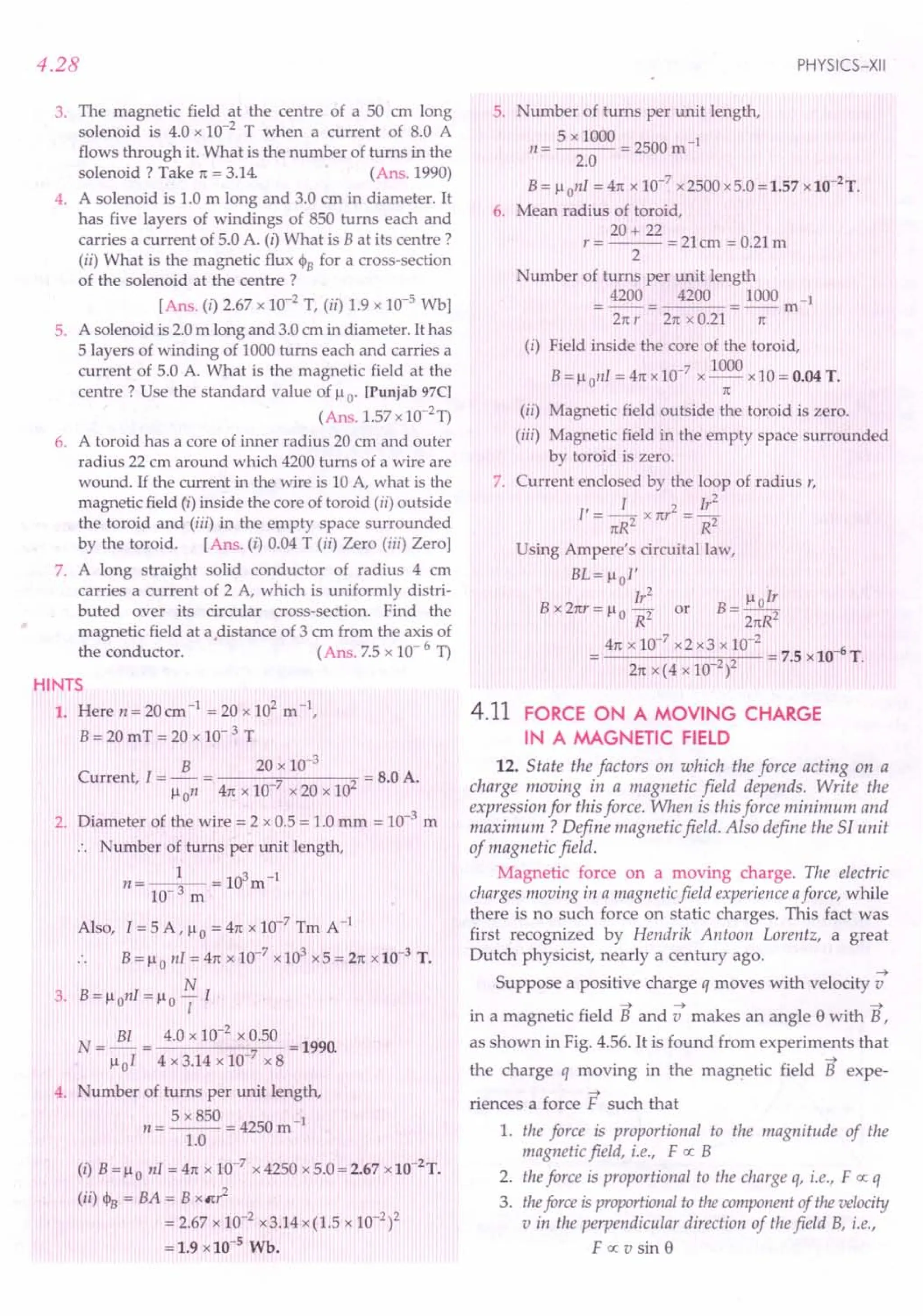 4.28
3. The magnetic field at the centre of a 50 em long
solenoid is 4.0 x 10-2
T when a current of 8.0 A
flows through it. What is the number of turns in the
solenoid? Take rt = 3.14. (Ans. 1990)
4. A solenoid is 1.0 m long and 3.0 em in diameter. It
has five layers of windings of 850 turns each and
carries a current of 5.0 A. (i) What is B at its centre?
(ii) What is the magnetic flux CPB for a cross-section
of the solenoid at the centre?
[Ans. (i) 2.67 x 10-2
T, (ii) 1.9 x 10-5
Wb]
5. A solenoid is 2.0m long and 3.0em in diameter. It has
5 layers of winding of 1000turns each and carries a
current of 5.0 A. What is the magnetic field at the
centre? Use the standard value of Ii o [Punjab 97C]
(Ans. 1.57x1O-2
T)
6. A toroid has a core of inner radius 20 em and outer
radius 22 em around which 4200 turns of a wire are
wound. If the current in the wire is 10 A, what is the
magnetic field (i) inside the core of toroid (ii) outside
the toroid and (iii) in the empty space surrounded
by the toroid. [Ans. (i) 0.04 T (ii) Zero (iii) Zero]
7. A long straight solid conductor of radius 4 em
carries a current of 2 A, which is uniformly distri-
buted over its circular cross-section. Find the
magnetic field at adistance of 3 em from the axis of
the conductor. (Ans.7.5 x 10- 6 T)
HINTS
1. Here n= 20cm-1
= 20 x 102
m",
B = 20 mT = 20 x 10- 3 T
B 20 x 10-3
Current, I = - = 7 2 = B.OA.
Ii on 41tx 10- x 20 x 10
2. Diameter of the wire = 2 x 0.5 = 1.0mm = 10-3
m
.. Number of turns per unit length,
1 103-1
n= 10-3 m = m
Also, I = 5 A, lio = 41tx 10-7 Tm A-1
B = lio nI = 4n:x 10-7
x103
x5 = 21tx 10-3
T.
N
3. B = Ii onI = Ii 0 1I
BI 4.0 x 10-2
x 0.50
N=-= =1990.
lioI 4 x 3.14 x 10-7
x 8
4. umber of turns per unit length,
5 x 850 -1
11= --- = 4250 m
1.0
(I) B = Ii 0 nI = 4n:x 10-7
x 4250 x 5.0= 2.67 x10-2
T.
(ii) CPB = BA = B xm2
= 2.67 x 10-2 x3.14x(1.5 x 10-2)2
= 1.9 x10-5
Wb.
PHYSICS-XII
5. Number of turns per unit length,
/! = 5 x 1000 = 2500m-1
2.0
B= Ii onI = 41tx 10-7
x 2500x5.0 = 1.57 x 10-2
T.
6. Mean radius of toroid,
20+ 22
r = --- = 21em = 0.21m
2
umber of turns per unit length
4200 _42_0_0_= _10_0_0
m-1
Zrr r 21tx 0.21 rt
(i) Field inside the core of the toroid,
-7 1000
B = lionl = 41tx10 x -- x 10 = 0.04T.
n:
(ii) Magnetic field outside the toroid is zero.
(iii) Magnetic field in the empty space surrounded
by toroid is zero.
7. Current enclosed by the loop of radius r,
, T 2 Ir
2
1=-2 x nr =-2
n:R R
Using Ampere's circuital law,
BL= lio!'
Ir
2
B __liolr
B x Znr = Ii 0 -2 or 2
R 21tR
41tx 10-7
x2 x3 x 10-2
-6
------;2...,,-2 - = 7.5 x 10 T.
21tX (4 x 10- )
4.11 FORCE ON A MOVING CHARGE
IN A MAGNETIC FIELD
12. State the factors on which the force acting on a
charge moving in a magnetic field depends. Write the
expression for this force. When is this force minimum and
maximum? Define magnetic field. Also define the Sf unit
of magnetic field.
Magnetic force on a moving charge. The electric
charges moving in a magnetic field experience aforce, while
there is no such force on static charges. This fact was
first recognized by Hendrik Antoon Lorentz, a great
Dutch physicist, nearly a century ago.
~
Suppose a positive charge q moves with velocity v
~ ~ ~
in a magnetic field B and v makes an angle e with B,
as shown in Fig. 4.56. It is found from experiments that
~
the charge q moving in the magnetic field B expe-
~
riences a force F such that
1. the force is proportional to the magnitude of the
magnetic field, i.e., F ex: B
2. theforce is proportional to the charge q, i.e., F ex: q
3. theJorceis proportionalto the component of the velocity
v in the perpendicular direction of thefield B, i.e.,
F ex: v sin e
 
