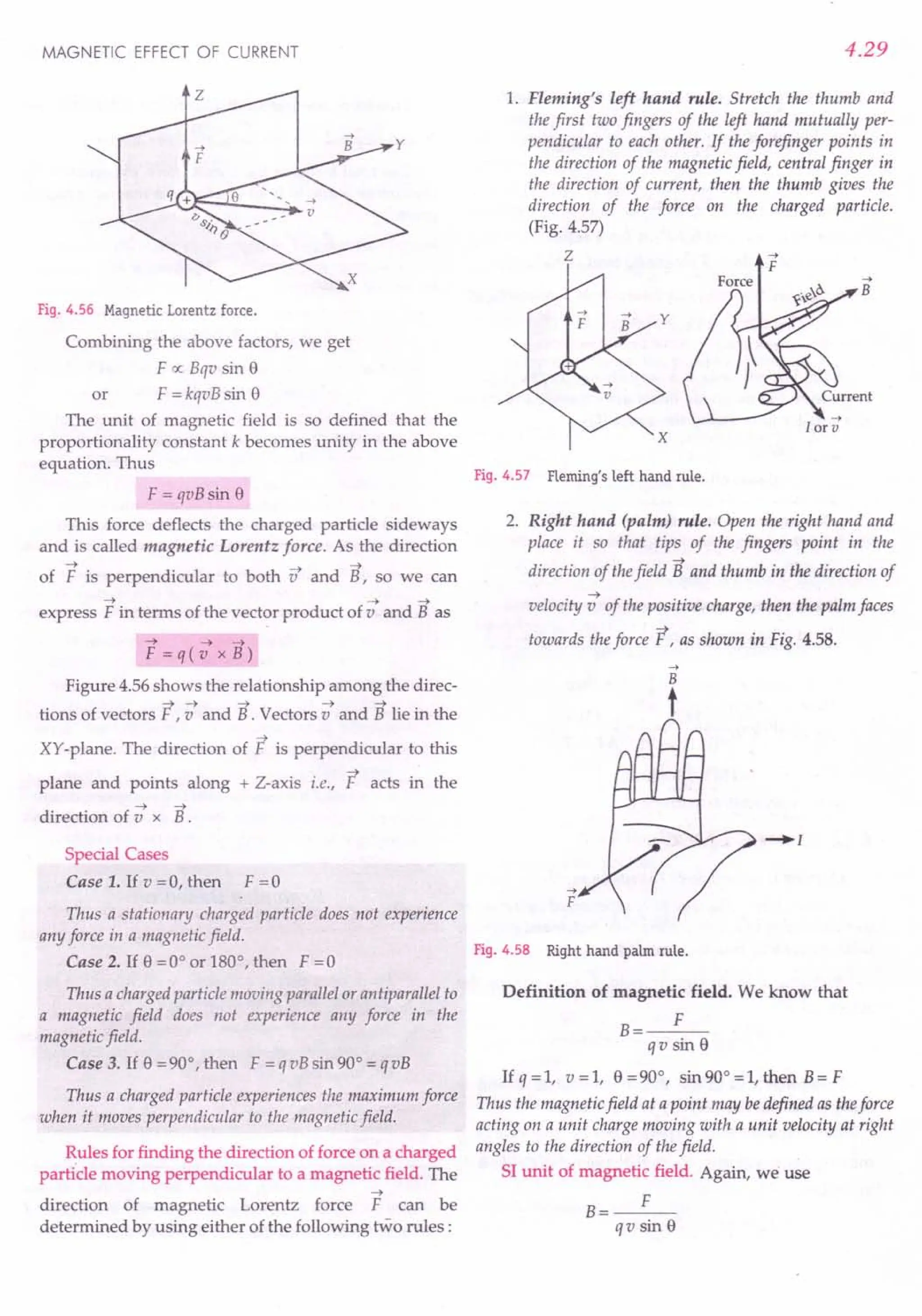 MAGNETIC EFFECT OF CURRENT
Fig. 4.56 Magnetic Lorentz force.
Combining the above factors, we get
F 0:; Bqv sin 8
or F = kqvB sin 8
The unit of magnetic field is so defined that the
proportionality constant k becomes unity in the above
equation. Thus
F = qvB sin 8
This force deflects the charged particle sideways
and is called magnetic Lorentz force. As the direction
~ ~ ~
of F is perpendicular to both v and B, so we can
~ ~ ~
express F in terms of the vector product of v and B as
~ ~ ~
F=q(v xB)
Figure 4.56 shows the relationship among the direc-
;,;~ ~ ~ ~
tions of vectors F ,v and B . Vectors v and B lie in the
~
XY-plane. The direction of F is perpendicular to this
~
plane and points along + Z-axis i.e., F acts in the
~ ~
direction of v x B.
Special Cases
Case 1. If v =0, then F =0
Thus a stationary charged particle does not experience
any force in a magnetic field.
Case 2. If 8 =0° or 180°, then F =0
Thus a charged particle moving parallel or antiparallel to
a magnetic field does not experience any force in the
magnetic field.
Case 3. If 8 = 90°, then F = q vB sin 90° = qvB
Thus a charged particle experiences the maximum force
when it moves perpendicular to the magnetic field.
Rules for finding the direction of force on a charged
particle moving perpendicular to a magnetic field. The
~
direction of magnetic Lorentz force F can be
determined by using either of the following two rules:
4.29
1. Fleming's left hand rule. Stretch the thumb and
the first two fingers of the left hand mutually per-
pendicular to each other. If the forefinger points in
the direction of the magnetic field, central finger in
the direction of current, then the thumb gives the
direction of the force on the charged particle.
(Fig. 4.57)
z -->
F
Fig. 4.57 Fleming's left hand rule.
2. Right hand (palm) rule. Open the right hand and
place it so that tips of the fingers point in the
~
direction of thefield B and thumb in the direction of
~
velocity v of the positive charge, then the palm faces
towards theforce F, as shown in Fig. 4.58.
-->
F
-.[
Fig. 4.58 Right hand palm rule.
Definition of magnetic field. We know that
B
F
qv sin 8
Ifq=l, v=l, 8=90°, sin 90° =1, then B=F
Thus the magnetic field at a point may bedefined as theforce
acting on a unit charge moving with a unit velocity at right
angles to the direction of the field.
SI unit of magnetic field. Again, we use
F
B=---
qv sin 8
 