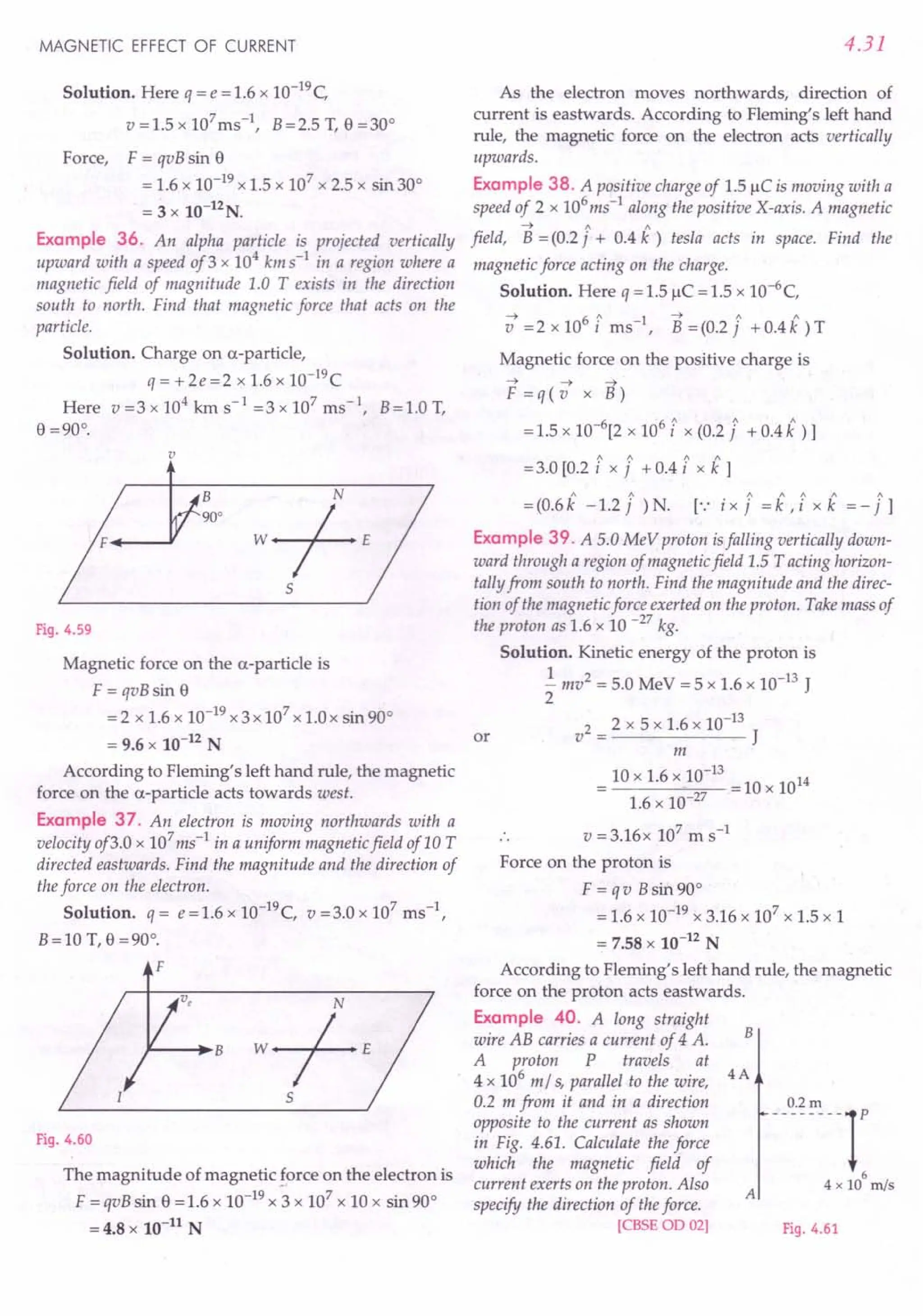 MAGNETIC EFFECT OF CURRENT
Solution. Here q = e = 1.6 x 1O-19C
v=1.5xl07ms-1, B=2.5T,e=30°
Force, F = qvB sin e
= 1.6 x 10-19 x 1.5 x 107 x 2.5 x sin 30°
= 3 x 10-12N.
Example 36. An alpha particle is projected vertically
upward with a speed of3 x 104 kms-1
in a region where a
magnetic field of magnitude 1.0 T exists in the direction
south to north. Find that magnetic force that acts on the
particle.
Solution. Charge on a-particle,
q= +2e=2 x 1.6 x 1O-19C
Here v=3xl04
kms-1
=3xl07
ms-t, B=1.0T,
e =90°.
v
B
90°
Fig. 4.59
Magnetic force on the a-particle is
F = qvB sin e
= 2 x 1.6 x 10-19 x 3 x 107 x 1.0 x sin 90°
= 9.6 x 10-12 N
According to Fleming's left hand rule, the magnetic
force on the a-particle acts towards west.
Example 37. An electron is moving northwards with a
velocity of3.0 x 107
ms-1
in a uniform magnetic field of 10 T
directed eastwards. Find the magnitude and the direction of
the force on the electron.
Solution. q = e=I.6 x 1O-19C, v =3.0 x 107
ms ",
B=10 T, o =90°.
F
Fig. 4.60
The magnitude of magnetic force on the electron is
F = qvB sin e = 1.6 x 10-19 x 3 x 107 x 10 x sin 90°
= 4.8 x 10-11
N
4.31
As the electron moves northwards, direction of
current is eastwards. According to Fleming's left hand
rule, the magnetic force on the electron acts vertically
upwards.
Example 38. A positive charge of 1.5 /lC is moving with a
speed of 2 x 106
ms-
1
along the positive X-axis. A magnetic
~ " "
field, B = (0.2 j + 0.4 k ) iesla acts in space. Find the
magnetic force acting on the charge.
Solution. Here q = 1.5 /lC = 1.5 x 1O-6
C,
~ 61 1 ~ 1 1
v =2xlO i ms ", B=(0.2j +O.4k)T
Magnetic force on the positive charge is
~ ~ ~
F=q(v x B)
6 6" " "
= 1.5 x 10- [2 x 10 i x (0.2 j + 0.4 k ) 1
= 3.0 [0.2 [ x i + 0.4 [ x k 1
= (0.6 k -1.2 i )N. [.: ix i = i ,[x k = - i1
Example 39. A 5.0 MeV proton isfalling vertically down-
ward through a region of magnetic field 1.5 T acting horizon-
tally from south to north. Find the magnitude and the direc-
tion of the magnetic force exerted on the proton. Take mass of
the proton as 1.6 x 10 -27 kg.
Solution. Kinetic energy of the proton is
.!. mv2 = 5.0 MeV = 5 x 1.6 x 10-13 J
2
v2 = 2 x 5 x 1.6 x 10-13 J
m
10 x 1.6 x}0-13 = 10 x 1014
1.6 x 10-27
or
v = 3.16x 107
m s-1
Force on the proton is
F = q v Bsin 90°
= 1.6 x 10-19 x 3.16 x 107
x 1.5 x 1
= 7.58 x 10-12 N
According to Fleming's left hand rule, the magnetic
force on the proton acts eastwards.
Example 40. A long straight
wire AB carries a current of 4 A.
A proton P travels at
4 x 106 m/ s, parallel to the wire, 4 A
0.2 m from it and in a direction
opposite to the current as shown
in Fig. 4.61. Calculate the force
which the magnetic field of
current exerts on the proton. Also
specify the direction of the force.
[CBSE OD 02]
B
-_0,2., --1'
6
4 x 10 m/s
A
Fig. 4.61
 