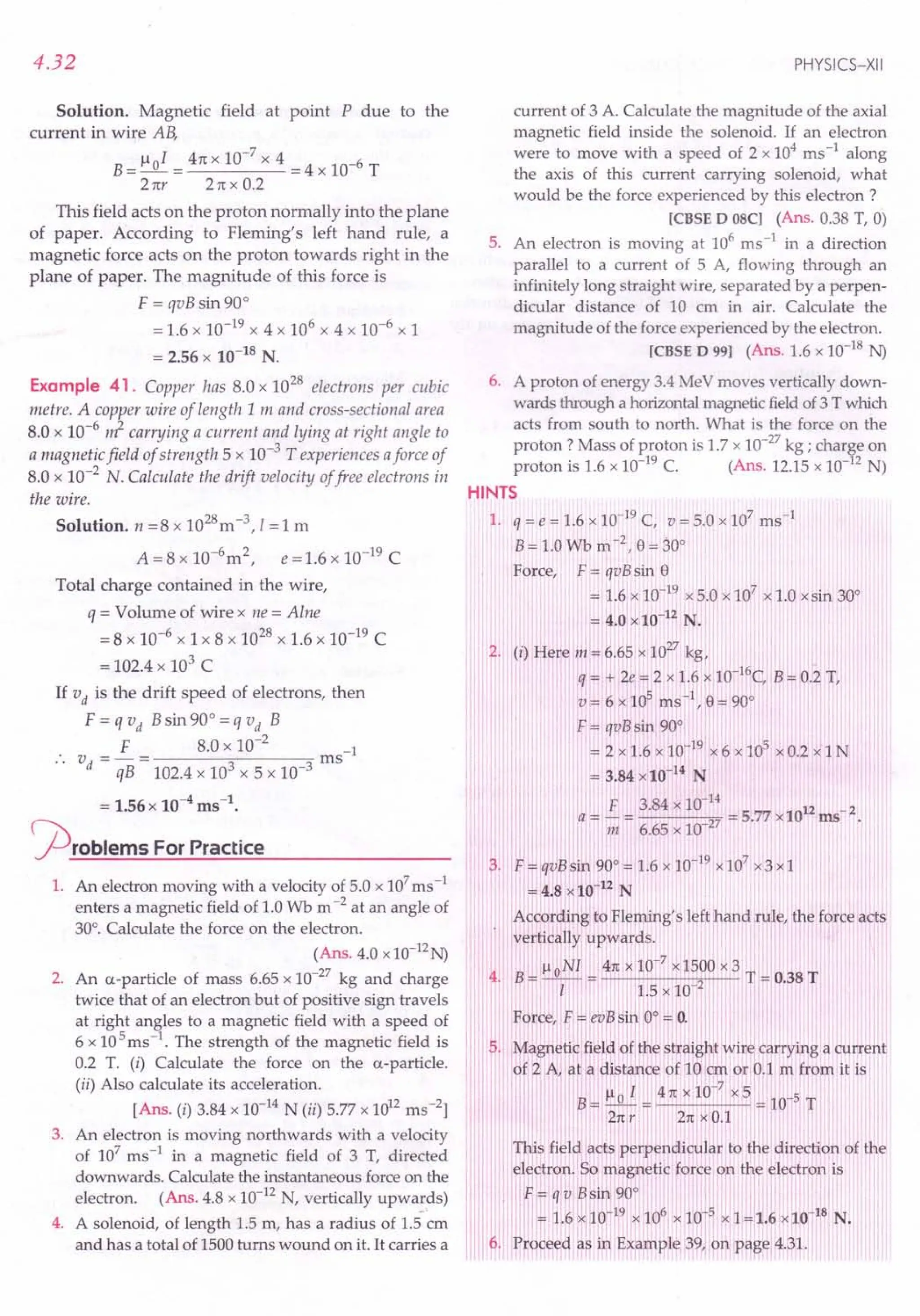 4.32
Solution. Magnetic field at point P due to the
current in wire AB,
B = 1101 = 4n x 10-
7
x 4 = 4 x 10-6 T
2 ttr 2 n x 0.2
This field acts on the proton normally into the plane
of paper. According to Fleming's left hand rule, a
magnetic force acts on the proton towards right in the
plane of paper. The magnitude of this force is
F =qvB sin 900
= 1.6 x 10-19 x 4 x 106 x 4 x 10-6 x 1
= 2.56 x 10-18 N.
Example 41. Copper has 8.0 x 10
28
electrons per cubic
metre. A copper wire of length 1m and cross-sectional area
8.0 x 10-
6
rJ carrying a current and lying at right angle to
a magnetic field of strength 5 x 10-
3
T experiences aforce of
8.0 x 10-2 N. Calculate the drift velocity offree electrons in
the wire.
Solution. n = 8 x 1028m -3, I= 1 m
A =8 x 1O-6
m2, e =1.6 x 10-19 C
Total charge contained in the wire,
q = Volume of wire x ne = Alne
= 8 x 10-6
x 1 x 8 x 1028 x 1.6 x 10-19 C
= 102.4 x 103 C
If vd is the drift speed of electrons, then
F = q vd B sin 90
0
= q V d B
F 8.0 x 10-
2
-1
V =-= ms
• . d qB 102.4 x 103 x 5 x 10-3
= 1.56x 10-4ms-1
•
<prOblems For Practice
1. An electron moving with a velocity of 5.0 x 107
ms-1
enters a magnetic field of 1.0 Wb m -2 at an angle of
300
• Calculate the force on the electron.
(Ans. 4.0 x10-12N)
2. An a-particle of mass 6.65 x 10-27 kg and charge
twice that of an electron but of positive sign travels
at right angles to a magnetic field with a speed of
6 x 105
ms-1
. The strength of the magnetic field is
0.2 T. (i) Calculate the force on the a-particle.
(ii) Also calculate its acceleration.
[Ans. (i) 3.84 x 10-14 N (ii) 5.77 x 1012 ms "]
3. An electron is moving northwards with a velocity
of 107
ms-1
in a magnetic field of 3 T, directed
downwards. Calculate the instantaneous force on the
electron. (Ans. 4.8 x 10-12 N, vertically upwa:ds)
4. A solenoid, of length 1.5 m, has a radius of 1.5 em
and has a total of 1500 turns wound on it. It carries a
current of 3 A. Calculate the magnitude of the axial
magnetic field inside the solenoid. If an electron
were to move with a speed of 2 x 104
ms-1
along
the axis of this current carrying solenoid, what
would be the force experienced by this electron ?
[CBSED 08Cl (Ans. 0.38 T, 0)
5. An electron is moving at 106
ms-1
in a direction
parallel to a current of 5 A, flowing through an
infinitely long straight wire, separated by a perpen-
dicular distance of 10 cm in air. Calculate the
magnitude of the force experienced by the electron.
[CBSED 99] (Ans. 1.6 x 10-18 N)
6. A proton of energy 3.4 MeV moves vertically down-
wards through a horizontalmagnetic fieldof 3 T which
acts from south to north. What is the force on the
proton? Mass of proton is 1.7 x 10-27 kg ; charge on
proton is 1.6 x 10-19 C. (Ans. 12.15 x 10-12 N)
HINTS
1. q = e = 1.6 x 10-19 C, V = 5.0 x 107 ms-1
B = 1.0 Wb m -2 , e= 300
Force, F = qvB sin e
= 1.6 x 10-19 x 5.0 x 107 x 1.0 x sin 300
= 4.0 x 10-12 N.
2. (i) Here m = 6.65 x 10
27
kg,
q = + 2e = 2 x 1.6 x 1O-16C, B= 0.2 T,
v = 6 x 105 ms -I, e= 900
F = qvBsin 900
= 2 x 1.6 x 10-19 x 6 x 105 x 0.2 x 1 N
= 3.84 x 10-14 N
F 3.84 x 10-
14
12 _ 2
a = - = 27 = 5.77 x 10 ms
m 6.65 x 10
3. F= qvBsin 900
= 1.6 x 10-19 x107 x3x1
= 4.8 x 10-12 N
According to Fleming's left hand rule, the force acts
vertically upwards. I
lloNI4nxlO-7x1500x3T T
4. B= -1- = 1.5 x 10 2 = 0.38
FOI;ce,F = evBsin 00
"" 0.
$. Magnetic field of toe straight wire carrying a current
of Z A, at a distance of 10 cm or 0.1 m from it is
B= 110 I = 4n x 10-
7
x5 = 10-5 T
2n r 2n x 0.1
This field, acts perpendicular to the direction of the
electron. So magnetic force on the electron is
F = q v Bsin 900
= 1.6 x 10-1~ x 106 x 10-5
x I = 1.6 x 10-18 N.
fl. Proceed as in Example 39, on,page 4.31.
PHYSICS-XII
 