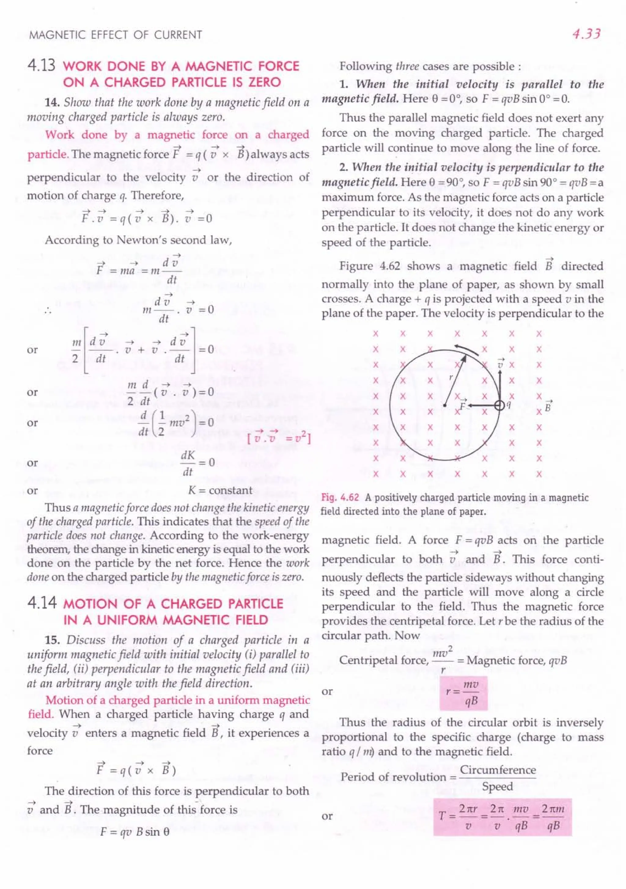 MAGNETIC EFFECT OF CURRENT
4.13 WORK DONE BY A MAGNETIC FORCE
ON A CHARGED PARTICLE IS ZERO
14. Show that the work done by a magnetic field on a
moving charged particle is always zero.
Work done by a magnetic force
~ ~
particle. The magnetic force F = q (v x
on a charged
~
B) always acts
~
perpendicular to the velocity v or the direction of
motion of charge q. Therefore,
~ ~ ~ ~ ~
F.v=q(vx B).v=O
According to Newton's second law,
~
~ ~ dv
F =ma =m--
dt
or
~
dv ~
m--. v =0
dt
!!!. [d -; . -; + s .d -;j= 0
2 dt dt
m d ~ ~
--(v. v)=O
2 dt
~(..!.mv2)=0
dt 2 ~ ~ 2
[v.-v = v ]
or
or
or dK = 0
dt
or K = constant
Thus a magnetic force does not change the kinetic energy
of the charged particle. This indicates that the speed of the
particle does not change. According to the work-energy
theorem, the change in kinetic energy is equal to the work
done on the particle by the net force. Hence the work
done on the charged particle by the magnetic force iszero.
4.14 MOTION OF A CHARGED PARTICLE
IN A UNIFORM MAGNETIC FIELD
15. Discuss the motion of a charged particle in a
uniform magnetic field with initial velocity (i) parallel to
the field, (ii) perpendicular to the magnetic field and (iii)
at an arbitrary angle with the field direction.
Motion of a charged particle in a uniform magnetic
field. When a charged particle having charge q and
~ ~
velocity venters a magnetic field B, it experiences a
force
~ ~ ~
F=q(vxB)
The direction of this force is perpendicular to both
~ ~ -
v and B. The magnitude of this force is
F=qvBsine
4.33
Following three cases are possible:
1. When the initial velocity is parallel to the
magnetic field. Here e = 0°, so F = qvB sin 0° = O.
Thus the parallel magnetic field does not exert any
force on the moving charged particle. The charged
particle will continue to move along the line of force.
2. When the initial velocity is perpendicular to the
magnetic field. Here e = 90°, so F = qvB sin 90° = qvB = a
maximum force. As the magnetic force acts on a particle
perpendicular to its velocity, it does not do any work
on the particle. It does not change the kinetic energy or
speed of the particle.
~
Figure 4.62 shows a magnetic field B directed
normally into the plane of paper, as shown by small
crosses. A charge + q is projected with a speed v in the
plane of the paper. The velocity is perpendicular to the
x x x x x x x
x ~x x x
x x
x x x
x x x
q -7
x xB
x x x x
x x x x
x x x x x
x x x x x x x
Fig. 4.62 A positively charged particle moving in a magnetic
field directed into the plane of paper.
magnetic field. A force F = qvB acts on the particle
~ ~
perpendicular to both v and B. This force conti-
nuously deflects the particle sideways without changing
its speed and the particle will move along a circle
perpendicular to the field. Thus the magnetic force
provides the centripetal force. Let r be the radius of the
circular path. Now
2
Centripetal force, mv = Magnetic force, qvB
r
or
mv
r=-
qB
Thus the radius of the circular orbit is inversely
proportional to the specific charge (charge to mass
ratio q / m) and to the magnetic field.
P . d f revoluti Circumference
eno a revo ution = ----::-----:---
Speed
T _ 2 ttr _ 2 re mv _ 2rem
---;---;'qi3-qs
or
 