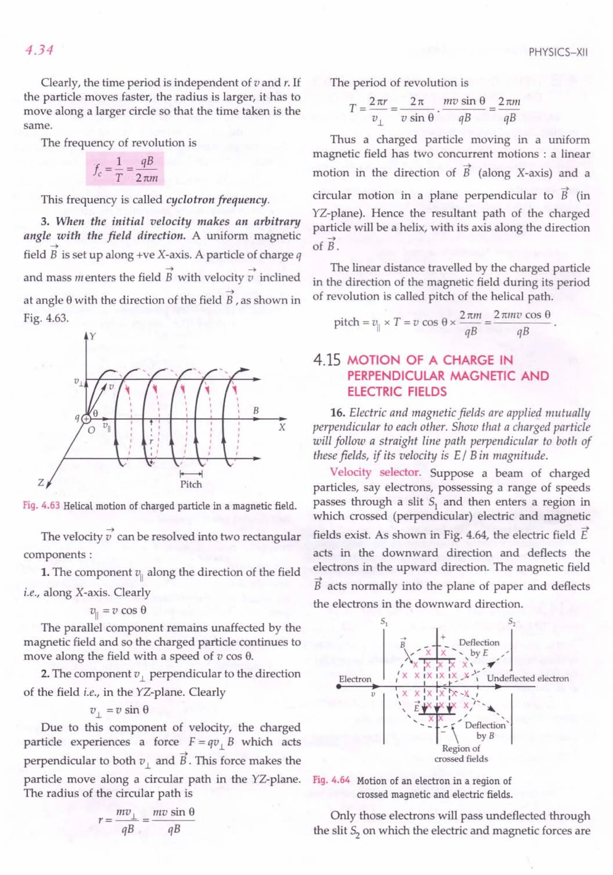 4.34
Clearly, the time period is independent of v and r. If
the particle moves faster, the radius is larger, it has to
move along a larger circle so that the time taken is the
same.
The frequency of revolution is
f.=!=~
c T Tttm
This frequency is called cyclotron frequency.
3. When the initial velocity makes an arbitrary
angle with the field direction. A uniform magnetic
--->
field B is set up along +ve X-axis. A particle of charge q
---> --->
and mass menters the field B with velocity v inclined
--->
at angle 8 with the direction of the field B ,as shown in
Fig. 4.63.
y
z
B
Fig. 4.63 Helical motion of charged particle in a magnetic field.
--->
The velocity v can be resolved into two rectangular
components:
1. The component vII along the direction of the field
i.e., along X-axis. Clearly
vII = v cos 8
The parallel component remains unaffected by the
magnetic field and so the charged particle continues to
move along the field with a speed of v cos 8.
2. The component v1. perpendicular to the direction
of the field i.e., in the YZ-plane. Clearly
v1. =Vsin 8
Due to this component of velocity, the charged
particle experiences a force F = qv1. B which acts
--->
perpendicular to both v1. and B. This force makes the
particle move along a circular path in the YZ-plane.
The radius of the circular path is
r = mv 1. = mv sin 8
qB qB
PHYSICS-XII
The period of revolution is
T _ 2 ttr _ 2rt mv sin 8 _ 2tim
- ~ - v sin 8· qB - qB
Thus a charged particle moving in a uniform
magnetic field has two concurrent motions : a linear
--->
motion in the direction of B (along X-axis) and a
--->
circular motion in a plane perpendicular to B (in
YZ-plane). Hence the resultant path of the charged
particle will be a helix, with its axis along the direction
--->
of B.
The linear distance travelled by the charged particle
in the direction of the magnetic field during its period
of revolution is called pitch of the helical path.
. Tnm 2mllvcos8
pitch = VII x T = v cos 8 x -- = ----
qB qB
4.15 MOTION OF A CHARGE IN
PERPENDICULAR MAGNETIC AND
ELECTRIC FIELDS
x
16. Electric and magnetic fields are applied mutually
perpendicular to each other. Show that a charged particle
will follow a straight line path perpendicular to both of
these fields, if its velocity is E/ B in magnitude.
Velocity selector. Suppose a beam of charged
particles, say electrons, possessing a range of speeds
passes through a slit 51 and then enters a region in
which crossed (perpendicular) electric and magnetic
--->
fields exist. As shown in Fig. 4.64, the electric field E
acts in the downward direction and deflects the
electrons in the upward direction. The magnetic field
--->
B acts normally into the plane of paper and deflects
the electrons in the downward direction.
Electron
• • I I - ,,_
'-X ~~'X,X iA~-~,'_,
 E I '"
, X X / "
, - - .:  De~;c:on '
Region of
crossed fields
v
Fig. 4.64 Motion of an electron in a region of
crossed magnetic and electric fields.
Only those electrons will pass undeflected through
the slit 52 on which the electric and magnetic forces are
 