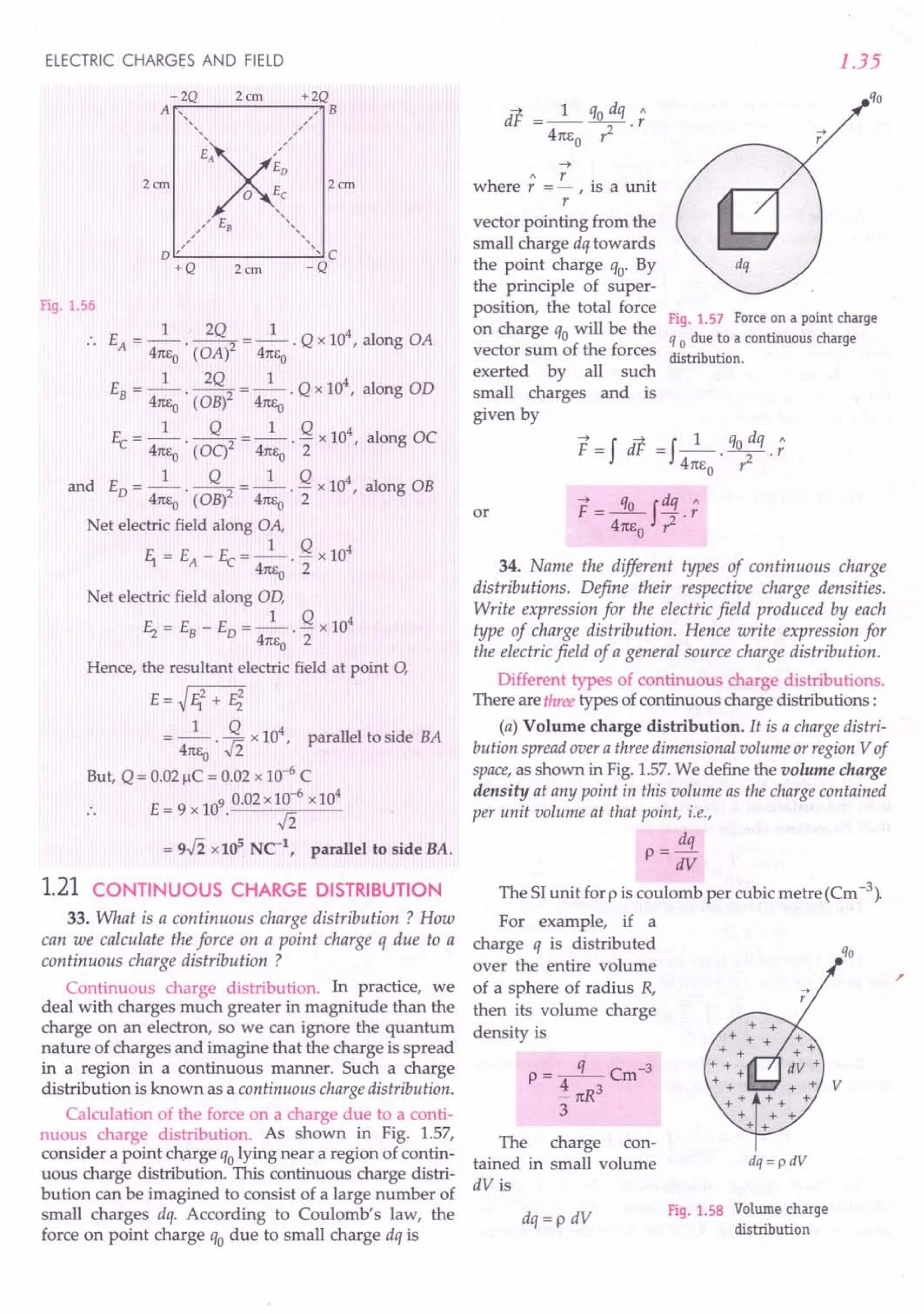 ELECTRIC CHARGES AND FIELD
Fig. 1.56
1 - 2Q 1 4
.. EA= -- . --2 = -- . Q x 10 , along OA
47tEo (OA) 47tEo
1 2Q 1 4
EB= -- . --2 = -- . Q x 10 , along aD
47tEo ( aB) 47tEo
1 Q 1 Q 4
Ec =--'--2 =--.- x10 , along OC
47tEo ( OC) 47tEo 2
1 Q 1 Q 4
and ED =--. --2 =--. - x 10 r along OB
47tEo (OB) 47tEo 2
Net electric field along OA,
1 Q 4
E1 = E - Ec = - . - x 10
A 47tEo 2
Net electric field along Ol),
1 Q 4
E, = EB- ED= -- . - x 10
47tEo 2
Hence, the resultant electric field at point 0,
E=~E12+ Fi
1 Q 4
= 47tEo . .fi x 10, parallel to side BA
But, Q = 0.02 jlC = 0.02 x 10-6 C
.. E= 9 x 109.0.02x~-6 xl04
= 9.fi x 105
Ne1
, parallel to side BA.
1.21 CONTINUOUS CHARGE DISTRIBUTION
33. What is a continuous charge distribution ? How
can we calculate the force on a point charge q due to a
continuous charge distribution ?
Continuous charge distribution. In practice, we
deal with charges much greater in magnitude than the
charge on an electron, so we can ignore the quantum
nature of charges and imagine that the charge is spread
in a region in a continuous manner. Such a charge
distribution is known as a continuous charge distribution.
Calculation of the force on a charge due to a conti-
nuous charge distribution. As shown in Fig. 1.57,
consider a point charge qolying near a region of contin-
uous charge distribution. This continuous charge distri-
bution can be imagined to consist of a large number of
small charges dq. According to Coulomb's law, the
force on point charge qo due to small charge dq is
~
h
" r. .
were r = - , IS a unit
r
vector pointing from the
small charge dq towards
the point charge qo' By
the principle of super-
position, the total force
on charge qo will be the
vector sum of the forces
exerted by all such
small charges and is
given by
1.35
Fig. 1.57 Force on a point charge
q 0 due to a continuous charge
distribution.
~ - f ~ - f 1 qo dq "
F - dr - 47tl;o' T .
r
F=~fdq.;
4m;o ~
34. Name the different types of continuous charge
distributions. Define their respective charge densities.
Write expression for the electric field produced by each
type of charge distribution. Hence write expression for
the electric field of a general source charge distribution.
Different types of continuous charge distributions.
There are threetypes of continuous charge distributions :
(a) Volume charge distribution. It is a charge distri-
bution spread over a three dimensional volume or region Vof
space,as shown in Fig. 1.57. We define the volume charge
density at any point in this volume as the charge contained
per unit volume at that point, i.e.,
dq
p = dV
or
The SI unit for p is coulomb per cubic metre (Cm -3).
For example, if a
charge q is distributed
over the entire volume
of a sphere of radius R,
then its volume charge
density is
p=-q-Cm-3
i 7tR
3
3
The charge con-
tained in small volume
dV is
dq =p dV
dq = p dV
Fig. 1.58 Volume charge
distribution
 