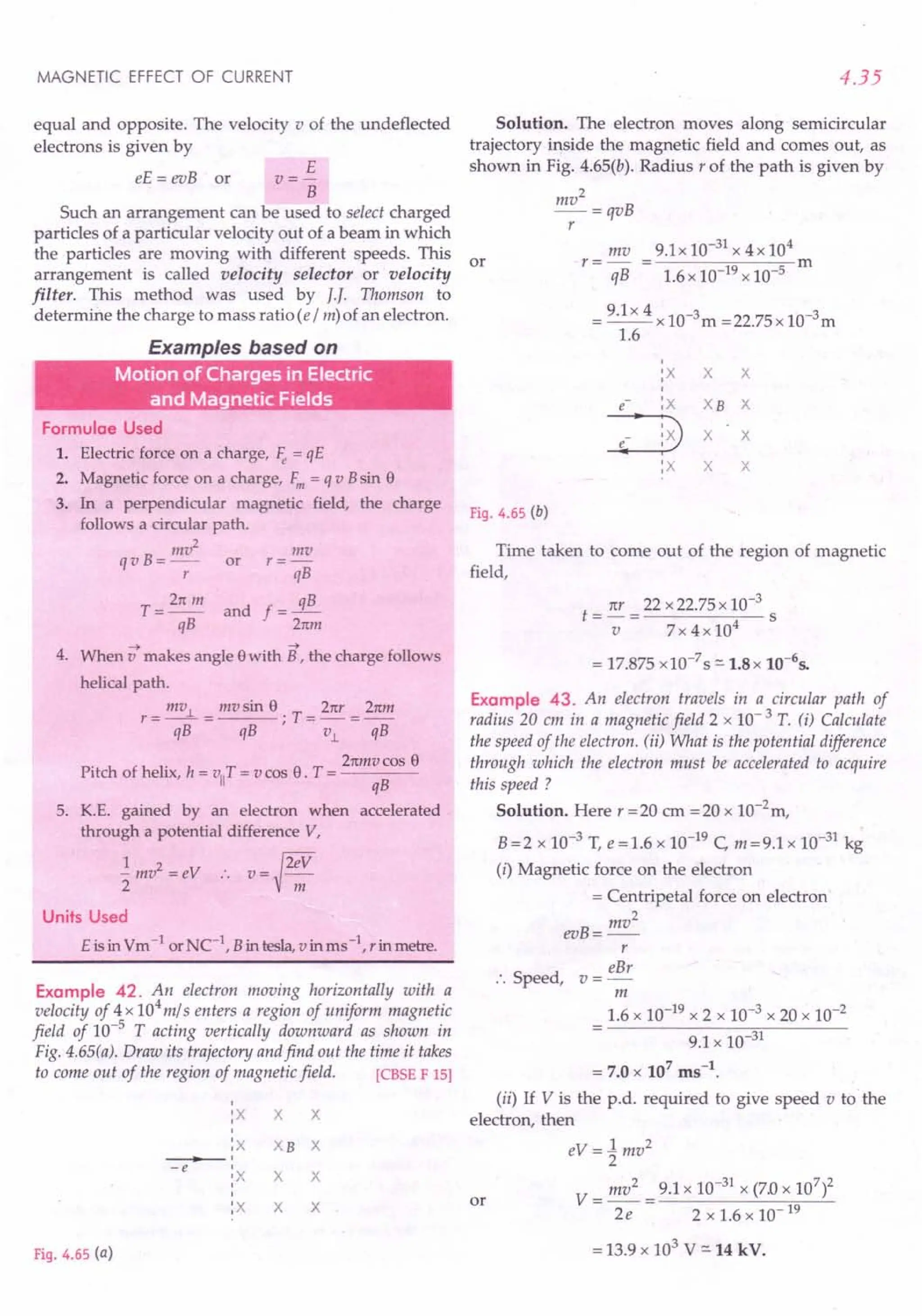 MAGNETIC EFFECT OF CURRENT
equal and opposite. The velocity v of the undeflected
electrons is given by
E
V=-
B
Such an arrangement can be used to select charged
particles of a particular velocity out of a beam in which
the particles are moving with different speeds. This or
arrangement is called velocity selector or velocity
filter. This method was used by II Thomson to
determine the charge to mass ratio (e / m) of an electron.
eE = evB or
Examples based on
Motion of Charges in Electric
and Magnetic Fields
Formulae Used
1. Electric force on a charge, ~ = qE
2. Magnetic force on a charge, F,n = q v Bsin 8
3. In a perpendicular magnetic field, the charge
follows a circular path.
InV2 mv
q v B = -- or r = -
r qB
T = 2n In and f = 3..!!.-
qB 2nm
--> -->
4. When v makes angle 8with B, the charge follows
helical path.
mv.l mv sin 8 21(r 2nm
r=--= ; T=-=--
qB qB v.l qB
2nmvcos 8
Pitch of helix, h = viiT= v cas 8. T = ----
qB
5. K.E. gained by an electron when accelerated
through a potential difference V,
~mv2=ev :. v=~2:::
Units Used
E is in Vm -1 orNe-I, B in tesla, vinms-I, rin metre.
Example 42. An electron moving horizontally with a
velocity of 4 x 104
m/ s enters a region of uniform magnetic
field of 10-5
T acting vertically downward as shown in
Fig. 4.65(a). Draw its trajectory andfind out the time it takes
to come out of the region of magnetic field. [CBSE F 15]
I
:X X X
I
:X XB X
• I
-e I
'X X X
I
I
:X X X
Fig. 4.65 (a)
4.35
Solution. The electron moves along semicircular
trajectory inside the magnetic field and comes out, as
shown in Fig. 4.65(b). Radius r of the path is given by
mv2
-=qvB
r
mv 9.1 x 10-31 x 4 x 104
r=- = m
qB 1.6 x 10-19 x 10-5
= 9.1x 4 x 10-3m =22.75 x 1O-3m
1.6
I
:X X X
I
e :X XB X
:3X X
e I
:x X X
Fig. 4.65 (b)
Time taken to come out of the region of magnetic
field,
ttr 22 x 22.75 x 10-3
t=-= s
v 7x4x104
= 17.875 x 10-7 S ::::.1.8x 10-65•
Example 43. An electron travels in a circular path of
radius 20 em in a magnetic field 2 x 10- 3 T. (i) Calculate
the speed of the electron. (ii) What is the potential difference
through which the electron must be accelerated to acquire
this speed?
Solution. Here r =20 em =20 x la-2
m,
B =2 x 10-3 T, e = 1.6 x 10-19 C, m =9.1 x 10-31 kg
(i) Magnetic force on the electron
= Centripetal force on electron
mv2
evB=--
r
eBr
:. Speed, v =-
m
1.6 x 10-19 x 2 x 10-3 x 20 x 10-2
9.1 x 10-31
= 7.0 x 107
ms-t.
(ii) If V is the p.d. required to give speed v to the
electron, then
eV = 1mv2
2
V = mv2
= 9.1 x 10-31 x (7.0 x 107
)2
2e 2x1.6x1O-19
or
= 13.9 x 103 V ::::.14kV.
 