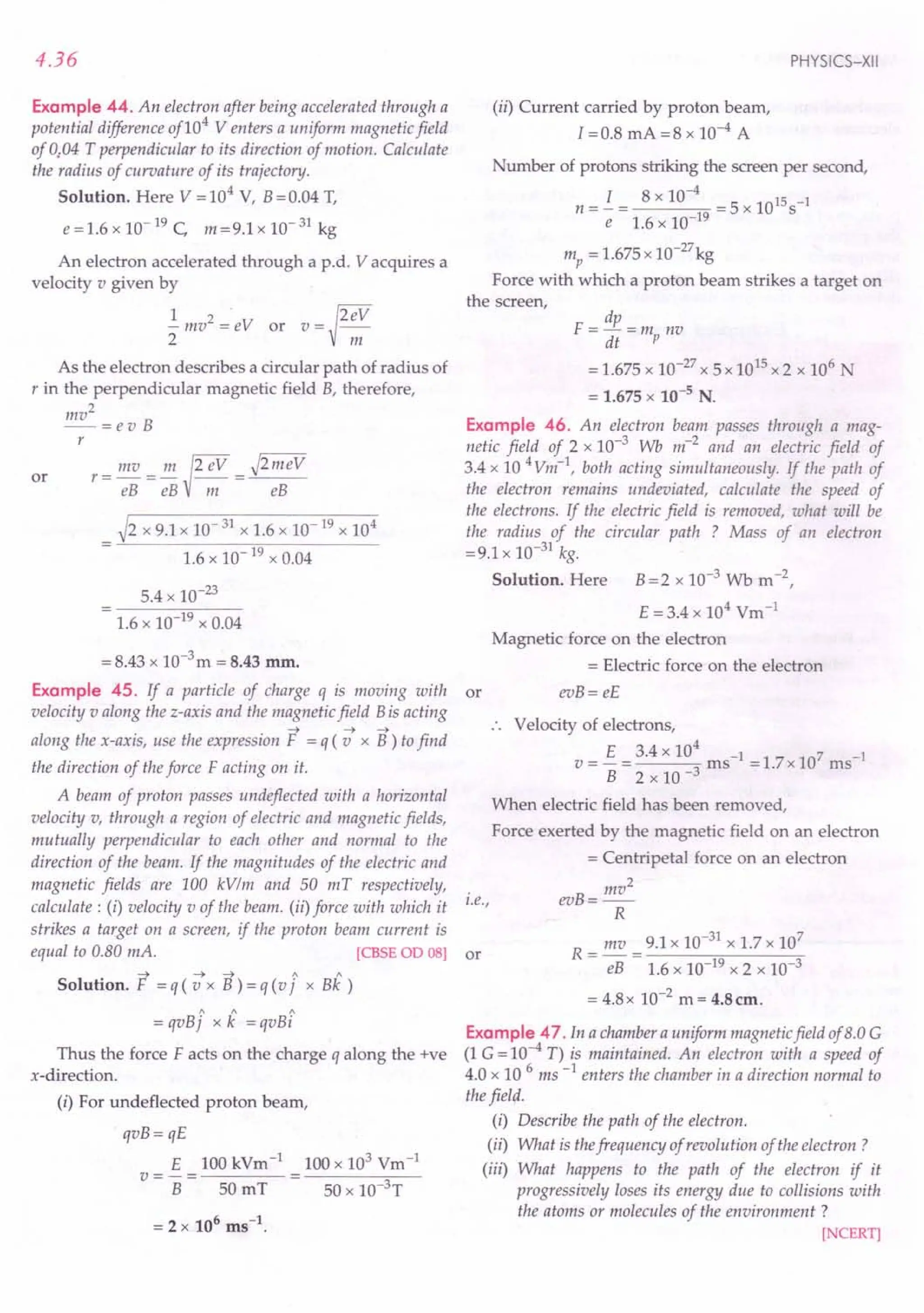 4.36
Example 44. An electron after being accelerated through a
potential difference of104
Venters a uniform magnetic field
of 0;04 T perpendicular to its direction of motion. Calculate
the radius of curvature of its trajectory.
Solution. Here V = 104 V, B = 0.04 T,
e=1.6 x 10-19 C, m=9.1x 10-31 kg
An electron accelerated through a p.d. V acquires a
velocity v given by
l' ~2ev
- mv2
= eV or v = --
2 m
As the electron describes a circular path of radius of
r in the perpendicular magnetic field B, therefore,
mv2
--=evB
r
or r= mv = m ~2 eV = J2iileV
eB eB III eB
_ ~2 x 9.1x 10-31 