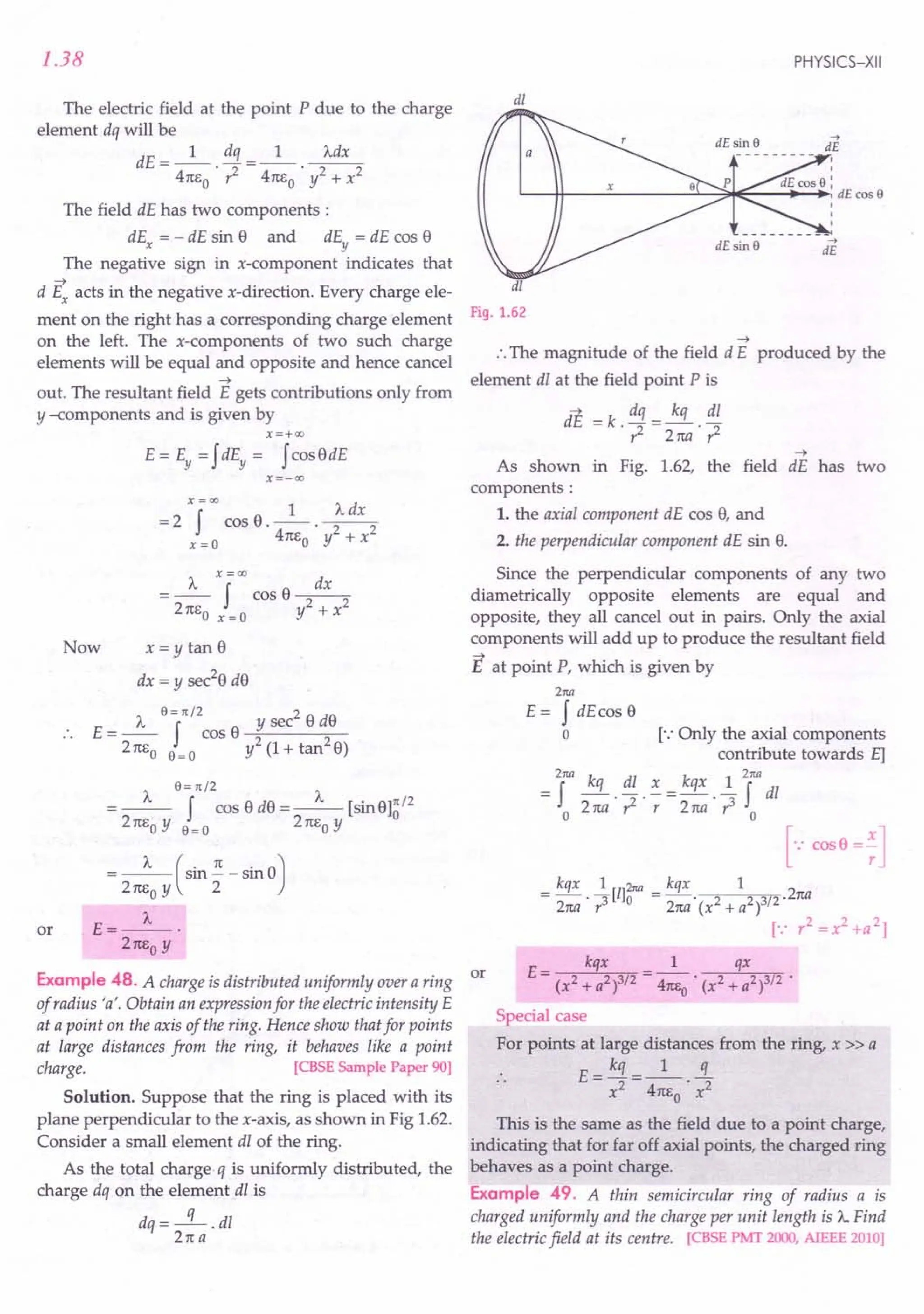 1.38
The electric field at the point P due to the charge
element dq will be
dE=_l_ dq =_1_ ~
4m,0 .?- 4n60
' y2 + x2
The field dE has two components:
dEx = - dE sin e and dEy = dE cos e
The negative sign in x-component indicates that
-+
d Ex acts in the negative x-direction. Every charge ele-
ment on the right has a corresponding charge element
on the left. The x-components of two such charge
elements will be equal and opposite and hence cancel
-+
out. The resultant field E gets contributions only from
y -components and is given by
X=+OO
E = Ey = fdEy = fcos e dE
x=-oo
xf=OO 1 J... dx
=2 cose.--. 2 2
x =0 4n60 y + x
x=oo
J... f dx
=-- cose---
2 n60 x = 0 y2 + x2
Now x = y tan e
dx = y sec2e de
J... 6 = 1t /2 sec2 e de
E = -- f cos o ~y-----;:;---
2n60 6=0 y2(1+tan2e)
J... 6= 1t/2 J...
=-- f cos e de =-- [sine]~/2
2n60 y 6=0 2n60 y
or
J... (. n . 0)
= 2 n6
0
y sm 2" - sm
E=_J..._.
2n60
y
Example 48. A charge is distributed uniformly over a ring or
of radius 'a'. Obtain an expression for the electric intensity E
at a point on the axis of the ring. Hence show that for points
at large distances from the ring, it behaves like a point
charge. [CBSE Sample Paper 90]
Solution. Suppose that the ring is placed with its
plane perpendicular to the x-axis, as shown in Fig 1.62.
Consider a small element dl of the ring.
As the total charge q is uniformly distributed, the
charge dq on the element dl is
dq=-q-.dl
2na
PHYSICS-XII
dl
dl
Fig. 1.62
-+
:. The magnitude of the field dE produced by the
element dl at the field point P is
aE = k . dq = kq . dl
r2 2na r2
-+
As shown in Fig. 1.62, the field dE has two
components:
1. the axial component dE cos e, and
2. the perpendicular component dE sin e.
Since the perpendicular components of any two
diametrically opposite elements are equal and
opposite, they all cancel out in pairs. Only the axial
components will add up to produce the resultant field
E at point P, which is given by
2M
E = f dEcos e
o [.: Only the axial components
contribute towards E]
2M k k 2M
= f -q . dl . .:. = qx. ~ f dl
o 2na ?- r 2na r 0
[.: cos B =;]
E= kqx =_1_ qx
(x2 + a2)3/2 41tEo' (x2 + a2)3/2 •
Special case
For points at large distances from the ring, x » a
E _ kq _ 1 q
- x2 - 4n6 . x2
o
This is the same as the field due to a point charge,
indicating that for far off axial points, the charged ring
behaves as a point charge.
Example 49. A thin semicircular ring of radius a is
charged uniformly and the charge per unit length is J.... Find
the electric field at its centre. [CBSE PMT 2000, AIEEE 2010]
 