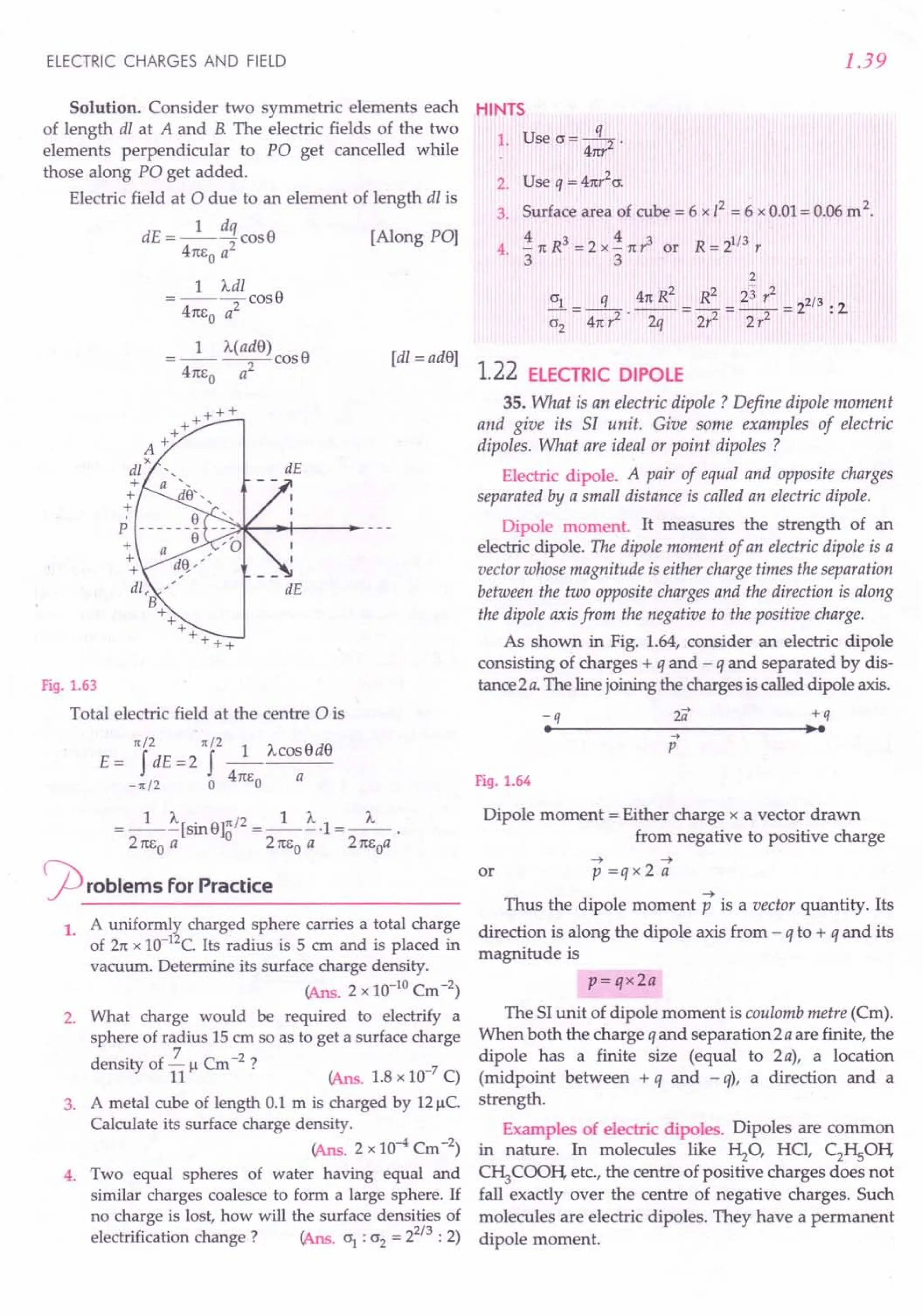 ELECTRIC CHARGES AND FIELD
Solution. Consider two symmetric elements each
of length dl at A and B. The electric fields of the two
elements perpendicular to PO get cancelled while
those along PO get added.
Electric field at 0 due to an element of length dl is
1 dq
dE = ---cosS [Along PO]
41tEo a2
1 Adl
=----cosS
4m,0 a2
[dl = adS]
Fig. 1.63
Total electric field at the centre 0 is
1(/2 1(/2 SdS
E = f dE =2 f _1_Acos
-1(/2 0 41tl:o a
= _1_~[SinS]~/2 =_1_~.1 =_"_.
2 1tl:o a 2 1tl:o a 21tEoa
rproblems for Practice
1. A uniformly charged sphere carries a total charge
of 21tx 1O-12C.Its radius is 5 em and is placed in
vacuum. Determine its surface charge density.
(Ans. 2 x 10-10Cm -2)
2. What charge would be required to electrify a
sphere of radius 15 em so as to get a surface charge
density of 2. " Cm -2 ?
11 r- (Ans, 1.8 x 10-7 C)
3. A metal cube of length 0.1 m is charged by 12~C.
Calculate its surface charge density.
(Ans, 2 x 10-4 Cm -2)
4. Two equal spheres of water having equal and
similar charges coalesce to form a large sphere. If
no charge is lost, how will the surface densities of
electrification change? (Ans. 0"1
: 0"2= 22/3 : 2)
1.39
HINTS
1. Use O"=~.
41tr
2. Use q = 41tr
2
0".
3. Surface area of cube = 6 x /2 = 6 x 0.01 = 0.06 m2.
4 .i 1tR3 = 2 x .i 1tr3 or R = 21/3 r
. 3 3
2
2 - 2
0"1_ q 41t R _ R
2
_ 23 r _ 2/3.
---- --------2 2
0"2 41t?' 2q 2r2 2 r2 .
1.22 ELECTRIC DIPOLE
35. What is an electric dipole ? Define dipole moment
and give its SI unit. Give some examples of electric
dipoles. What are ideal or point dipoles ?
Electric dipole. A pair of equal and opposite charges
separated by a small distance is called an electric dipole.
Dipole moment. It measures the strength of an
electric dipole. The dipole moment of an electric dipole is a
vector whose magnitude is either charge times the separation
between the two opposite charges and the direction is along
the dipole axis from the negative to the positive charge.
As shown in Fig. 1.64, consider an electric dipole
consisting of charges + q and - q and separated by dis-
tance 2 a. The line joining the charges is called dipole axis.
-q
•
+q
•••
..•
p
Fig. 1.64
Dipole moment = Either charge x a vector drawn
from negative to positive charge
or
~ ~
p=qx2a
~
Thus the dipole moment p is a vector quantity. Its
direction is along the dipole axis from - q to + q and its
magnitude is
p= qx2a
The SI unit of dipole moment is coulomb metre (Cm).
When both the charge q and separation 2 a are finite, the
dipole has a finite size (equal to 2 a), a location
(midpoint between + q and - q), a direction and a
strength.
Examples of electric dipoles. Dipoles are common
in nature. In molecules like Hz0' HCI, C2HSOli
C~COOli etc., the centre of positive charges does not
fall exactly over the centre of negative charges. Such
molecules are electric dipoles. They have a permanent
dipole moment.
 