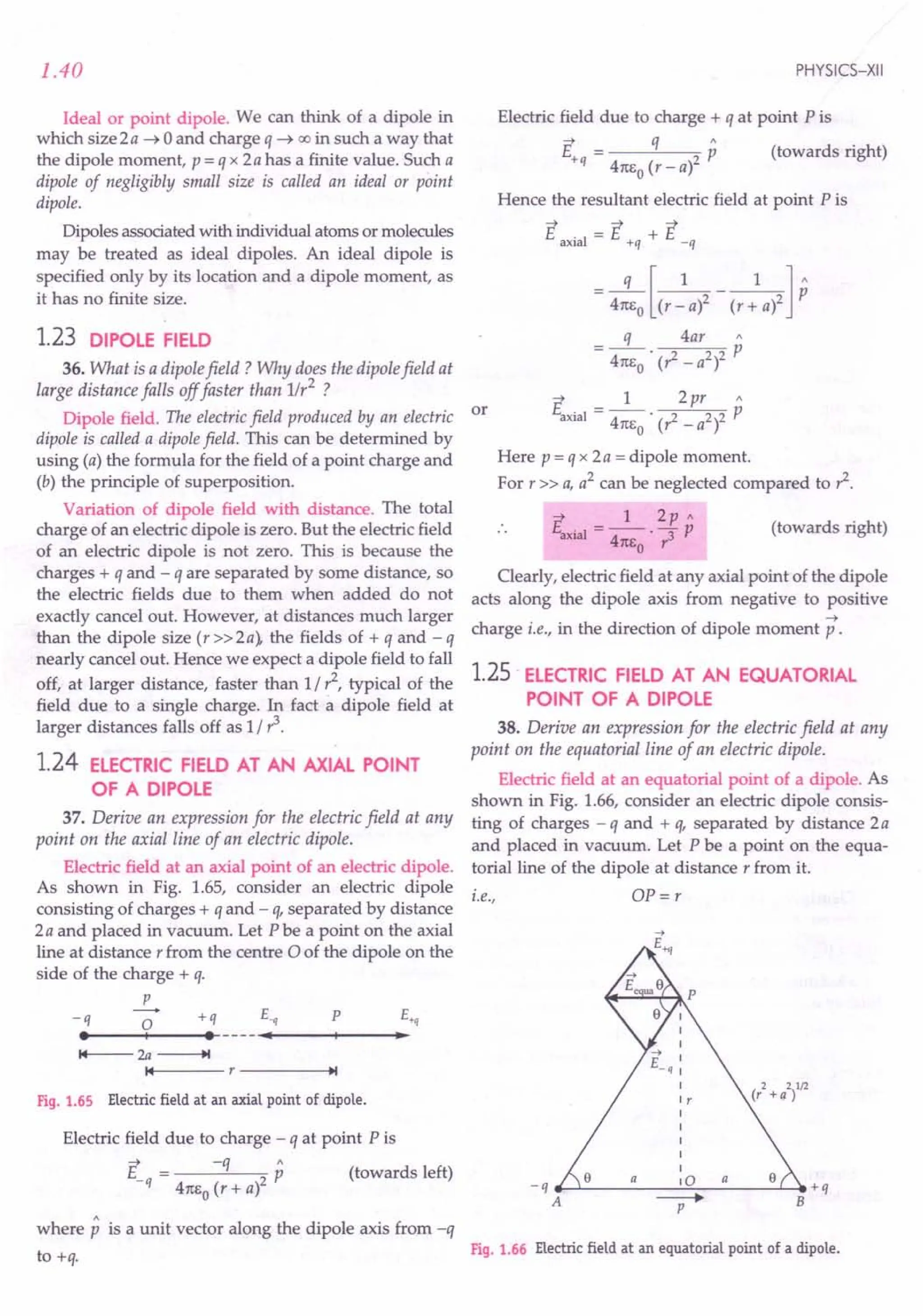 1.40
Ideal or point dipole. We can think of a dipole in
which size 2a ~ 0 and charge q ~ 00 in such a way that
the dipole moment, p = q x 2 a has a finite value. Such a
dipole of negligibly small size is called an ideal or point
dipole.
Dipoles associated with individual atoms or molecules
may be treated as ideal dipoles. An ideal dipole is
specified only by its location and a dipole moment, as
it has no finite size.
1.23 DIPOLE FIELD
36. What is a dipole field? Why does the dipole field at
large distance falls off faster than 1/r2 ?
Dipole field. The electric field produced by an electric or
dipole is called a dipole field. This can be determined by
using (a) the formula for the field of a point charge and
(b) the principle of superposition.
Variation of dipole field with distance. The total
charge of an electric dipole is zero. But the electric field
of an electric dipole is not zero. This is because the
charges + q and - q are separated by some distance, so
the electric fields due to them when added do not
exactly cancel out. However, at distances much larger
than the dipole size (r»2a), the fields of + q and-q
nearly cancel out. Hence we expect a dipole field to fall
off, at larger distance, faster than 1/,1, typical of the
field due to a single charge. In fact a dipole field at
larger distances falls off as 1/ ?
1.24 ELECTRIC FIELD AT AN AXIAL POINT
OF A DIPOLE
37. Derive an expression for the electric field at any
point on the axial line of an electric dipole.
Electric field at an axial point of an electric dipole.
As shown in Fig. 1.65, consider an electric dipole
consisting of charges + q and - q, separated by distance
2a and placed in vacuum. Let P be a point on the axial
line at distance r from the centre 0 of the dipole on the
side of the charge + q.
p
-0 +q s., P E+q
••
---+1-- • ---
.....•
_--+_--_•.
-q
14--- 2a ---..
14 r----~.I
Fig. 1.65 Electric field at an axial point of dipole.
Electric field due to charge - q at point Pis
~ -q"
E = P (towards left)
-q 4nEo (r + al
where p is a unit vector along the dipole axis from -q
to +q.
PHYSICS-XII
Electric field due to charge + q at point Pis
E = q p (towards right)
+q 4nEo (r - al
Hence the resultant electric field at point P is
~ -;:; ~
E axial = 1:, +q + E _q
= 4:EJ(r~a)2 - (r: a)2] P
q 4ar"
= 4nEO . (,1 - a2)2 p
~ 1 2pr"
Eaxial = 4nEo . (,1 _ a2)2 p
Here p = q x 2 a = dipole moment.
For r» a, a2
can be neglected compared to?
~ 1 2p"
Eaxial - -- - p
- 4nEo . r3
(towards right)
Clearly, electric field at any axial point of the dipole
acts along the dipole axis from negative to positive
~
charge i.e., in the direction of dipole moment p .
1.25· ELECTRIC FIELD AT AN EQUATORIAL
POINT OF A DIPOLE
38. Derive an expression for the electric field at any
point on the equatorial line of an electric dipole.
Electric field at an equatorial point of a dipole. As
shown in Fig. 1.66, consider an electric dipole consis-
ting of charges - q and + q, separated by distance 2a
and placed in vacuum. Let P be a point on the equa-
torialline of the dipole at distance r from it.
i.e., OP = r
_q __ ~ __ a
__ ~o~_a__ ~.+q
A ----+ B
P
Fig. 1.66 Electric field at an equatorial point of a dipole.
 