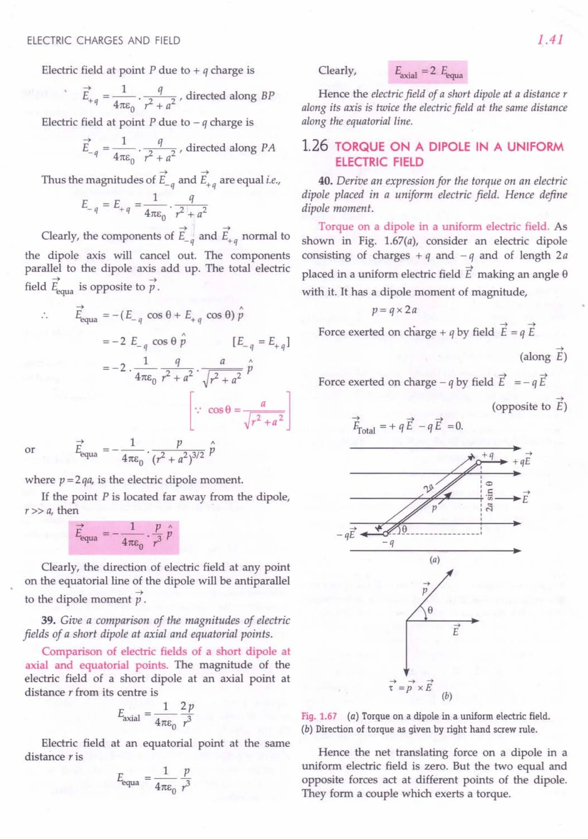 ELECTRIC CHARGES AND FIELD
Electric field at point P due to + q charge is
--+ 1 q .
E+q = --. ~ , directed along BP
41tEo r: + a
Electric field at point P due to - q charge is
--+ 1 q .
E_q = --. ~, directed along PA
41tEo r: + a
--+ --+
Thus the magnitudes of E_q and E+q are equal i.e.,
1 q
E =E =-.--
- q + q 41tEo ?- + a2
--+ --+
Clearly, the components of E_q and E+q normal to
the dipole axis will cancel out. The components
parallel to the dipole axis add up. The total electric
--+ --+
field Eequa is opposite to p .
--+ A
Eequa = -(E_q cos 9 + E+q cos 9) P
=-2E_qcos9p [E_q=E+ql
=-2 _l q_ a p
. 41tEo ?-+ a2
. ~?- + a2
[... 00,0= hl
--+ 1 P A
E =-- P
equa 41tEo . (?- + a2 )3/2
where p = 2qa, is the electric dipole moment.
If the point P is located far away from the dipole,
r»a, then
or
Clearly, the direction of electric field at any point
on the equatorial line of the dipole will be antiparallel
--+
to the dipole moment p .
39. Give a comparison of the magnitudes of electric
fields of a short dipole at axial and equatorial points.
Comparison of electric fields of a short dipole at
axial and equatorial points. The magnitude of the
electric field of a short dipole at an axial point at
distance r from its centre is
E __ 1_2p
axial - 41tEO r3
Electric field at an equatorial point at the same
distance r is
E =_1_£
equa 41tEo?
1.41
Clearly, Eaxial = 2 Eequa
Hence the electric field of a short dipole at a distance r
along its axis is twice the electric field at the same distance
along the equatorial line.
1.26 TORQUE ON A DIPOLE IN A UNIFORM
ELECTRIC FIELD
40. Derive an expression for the torque on an electric
dipole placed in a uniform electric field. Hence define
dipole moment.
Torque on a dipole in a uniform electric field. As
shown in Fig. 1.67(a), consider an electric dipole
consisting of charges + q and - q and of length 2 a
placed in a uniform electric field E making an angle 9
with it. It has a dipole moment of magnitude,
p= q x 2a
• --+ --+
Force exerted on charge + q by field E = q E
--+
(along E)
--+ --+
Force exerted on charge - q by field E = - q E
--+
(opposite to E)
~otal = + q E - q E =O.
------------------------~~ ~
+qE
~
-qE
-q
(a)
~
p
{}
~
E
~ ~ ~
r =p xE
(b)
Fig. 1.67 (a) Torque on a dipole in a uniform electric field.
(b) Direction of torque as given by right hand screw rule.
Hence the net translating force on a dipole in a
uniform electric field is zero. But the two equal and
opposite forces act at different points of the dipole.
They form a couple which exerts a torque.
 