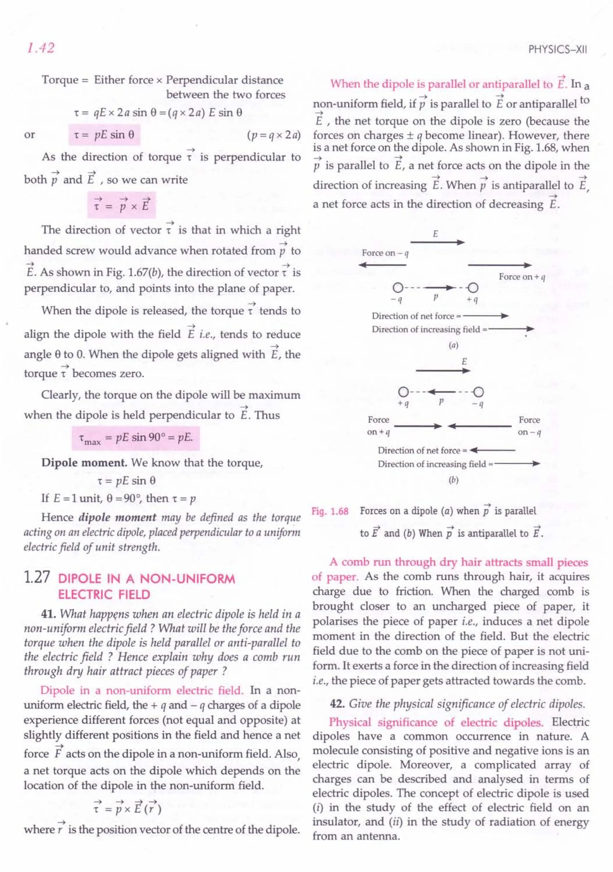 1.42
Torque = Either force x Perpendicular distance
between the two forces
t= qEx2asin8=(qx2a) Esin8
or t = pE sin 8 (p=qx2a)
--+
As the direction of torque r is perpendicular to
both p and E , so we can write
--+
The direction of vector t is that in which a right
--+
handed screw would advance when rotated from p to
--+ --+
E. As shown in Fig. 1.67(b), the direction of vector t is
perpendicular to, and points into the plane of paper.
--+
When the dipole is released, the torque r tends to
--+
align the dipole with the field E i.e., tends to reduce
--+
angle 8 to O.When the dipole gets aligned with E, the
--+
torque t becomes zero.
Clearly, the torque on the dipole will be maximum
--+
when the dipole is held perpendicular to E. Thus
tmax = pE sin 90° = pE.
Dipole moment. We know that the torque,
r = pE sin 8
If E =1 unit, 8 =90°, then t = p
Hence dipole moment may be defined as the torque
acting on an electric dipole,placed perpendicular to a uniform
electric field of unit strength.
1.27 DIPOLE IN A NON-UNIFORM
ELECTRIC FIELD
41. What happens when an electric dipole is held in a
non-uniform electric field? What will be theforce and the
torque when the dipole is held parallel or anti-parallel to
the electric field ? Hence explain why does a comb run
through dry hair attract pieces of paper ?
Dipole in a non-uniform electric field. In a non-
uniform electric field, the + q and - q charges of a dipole
experience different forces (not equal and opposite) at
slightly different positions in the field and hence a net
--+
force F acts on the dipole in a non-uniform field. Also,
a net torque acts on the dipole which depends on the
location of the dipole in the non-uniform field.
--+ --+ -;t--+
t =pxc(r)
--+
where r is the position vector of the centre of the dipole.
PHYSICS-XII
--+
When the dipole is parallel or antiparallel to E. In a
--+ --+ t
non-uniform field, if p is parallel to E or antiparallel 0
--+
E , the net torque on the dipole is zero (because the
forces on charges ± q become linear). However, there
is a net force on the dipole. As shown in Fig. 1.68, when
--+ --+
p is parallel to E, a net force acts on the dipole in the
--+ --+ --+
direction of increasing E. When p is antiparallel to E,
--+
a net force acts in the direction of decreasing E.
E
Force on - q
~ .
Force on+ q
0-------.-
-.0
-q P +q
Direction of net force = •
Direction of increasing field = •
(a)
E
•
0---+---.0
+q P -q
Force -----l.~ "'~f-----Force
on+q on-q
Direction of net force = •••••
f----
Direction of increasing field = •
(b)
Fig. 1.68 Forces on a dipole (a) when p is parallel
-;7 --> -->
to 1:. and (b) When p is antiparallel to E.
A comb run through dry hair attracts small pieces
of paper. As the comb runs through hair, it acquires
charge due to friction. When the charged comb is
brought closer to an uncharged piece of paper, it
polarises the piece of paper i.e., induces a net dipole
moment in the direction of the field. But the electric
field due to the comb on the piece of paper is not uni-
form. It exerts a force in the direction of increasing field
i.e., the piece of paper gets attracted towards the comb.
42. Give the physical significance of electric dipoles.
Physical significance of electric dipoles. Electric
dipoles have a common occurrence in nature. A
molecule consisting of positive and negative ions is an
electric dipole. Moreover, a complicated array of
charges can be described and analysed in terms of
electric dipoles. The concept of electric dipole is used
(i) in the study of the effect of electric field on an
insulator, and (ii) in the study of radiation of energy
from an antenna.
 