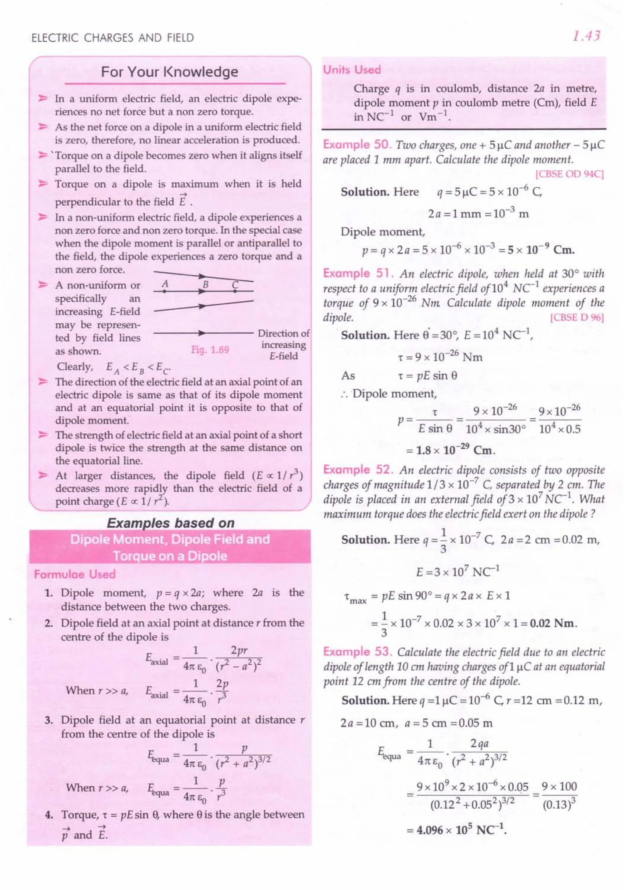 ELECTRIC CHARGES AND FIELD
For Your Knowledge
~ In a uniform electric field, an electric dipole expe-
riences no net force but a non zero torque.
~ As the net forceon a dipole in a uniform electricfield
is zero, therefore, no linear acceleration is produced.
~ 'Torque on a dipole becomes zero when it aligns itself
parallel to the field.
~ Torque on a dipole is maximum when it is held
....
perpendicular to the field E .
~ In a non-uniform electricfield, a dipole experiences a
non zero forceand non zero torque. In the specialcase
when the dipole moment is parallel or antiparallel to
the field, the dipole experiences a zero torque and a
non zero force.
•
-- A non-uniform or A B C
-- • •
specifically an
increasing E-field •
may be represen-
• Directionof
ted by field lines
as shown. Fig.1.69
increasing
E-field
Clearly, EA < EB < Ec
~ The direction ofthe electricfield at an axialpoint ofan
electric dipole is same as that of its dipole moment
and at an equatorial point it is opposite to that of
dipole moment.
~ The strength ofelectricfield at an axialpoint of a short
dipole is twice the strength at the same distance on
the equatorial line.
~ At larger distances, the dipole field (E ex: 1/ r3
)
decreases more rapidly than the electric field of a
point charge (E ex: 1/ r2
).
Formulae Used
1. Dipole moment, p = q x 2a; where 2a is the
distance between the two charges.
2. Dipole field at an axial point at distance r from the
centre of the dipole is
E . =_1_ 2pr
axial 41t EO . (r2 _ a2)2
When r » a, E __ 1_ 2p
axial - 41t E . r3
o
3. Dipole field at an equatorial point at distance r
from the centre of the dipole is
1 p
~a = 41tEo . (? + a2)3/2
When r» a, F. __ 1_ L
"'JUa - 41t E . r3
o
4. Torque, 't = pE sin 9,where 9is the angle between
.... ....
p and E.
1.43
Units Used
Charge q IS m coulomb, distance 2a in metre,
dipole moment p in coulomb metre (Cm), field E
in NC-l
or Vm-l
.
Example 50. Two charges, one + 5 J.1C
and another - 5 J.1C
are placed 1mm apart. Calculate the dipole moment.
[CBSE OD 94C]
Solution. Here q = 5 J.1C
= 5 x 10-6 C,
2a =1 mm =10-3 m
Dipole moment,
p= qx 2a =5 x 10-6 x 10-3 =5 x 10-9
Cm.
Example 51. An electric dipole, when held at 30° with
respect to a uniform electric field of104
NC-l
experiences a
torque of 9 x 10-26 Nm Calculate dipole moment of the
dipole. [CBSE D 96]
Solution. Here S·=30°, E=104 NC-l
,
't =9 x 10-26 Nm
As 't = pE sin S
:. Dipole moment,
r 9 x 10-26 9 x 10-26
p---- -
- E sin S - 104 x sin30° - 104 x 0.5
= 1.8 x 10-29
Cm.
Example 52. An electric dipole consists of two opposite
charges of magnitude 1/3 x 10-7
C, separated by 2 em. The
dipole is placed in an external field of3 x 107
uc:'. What
maximum torque does the electric field exert on the dipole?
Solution. Here q =.!. x 10-7 C, 2a =2 em =0.02 m,
3
E =3 x 107
NCl
't
max
= pE sin 90° = q x 2a x Ex 1
= .!.x 10-7 x 0.02 x 3 x 107 x 1= 0.02 Nm.
3
Example 53. Calculate the electric field due to an electric
dipole of length 10 em having charges of1 J.1C
at an equatorial
point 12 em from the centre of the dipole.
Solution. Here q =1 J.1C
= 10-6 C, r =12 em =0.12 m,
2a =10 em, a = 5 em =0.05 m
E =_1_ 2qa
equa 41tEo' (1+ a2)3/2
9x 109
x2 x 10-6 x 0.05
(0.122 + 0.052)3/2
9x 100
(0.13)3
 