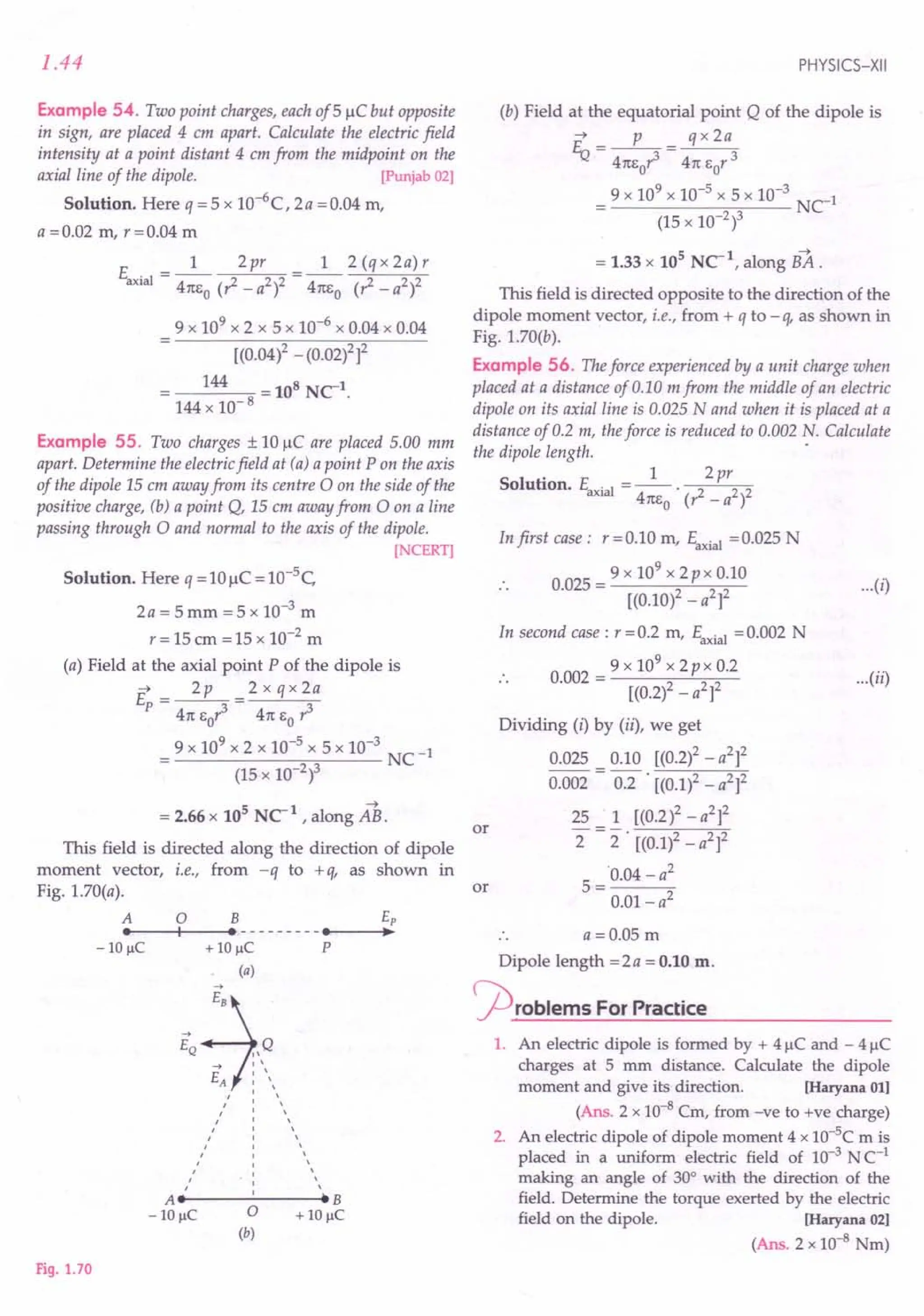 1.44
Example 54. Two point charges, each of5 IlC but opposite
in sign, are placed 4 em apart. Calculate the electric field
intensity at a point distant 4 em from the midpoint on the
axial line of the dipole. [Punjab 02]
Solution. Here q = 5 X 1O-6
C, 2a =0.04 m,
a =0.02 m, r =0.04 m
1 2 (q x 2a) r
411:6
0
(,.z _ a2)2
9 x 109 x 2 x 5 x 10-6 x 0.04 x 0.04
[(0.04)2 -(0.02lf
144 = 108 NC-1.
144 x 10-8
Example 55. Two charges ± 10 IlC are placed 5.00 mm
apart. Determine the electricfield at (a) a point P on the axis
of the dipole 15em away from its centre 0 on the side of the
positive charge, (b) a point Q, 15em away from 0 on a line
passing through 0 and normal to the axis of the dipole.
[NCERT]
Solution. Here q = 10 IlC = 10-5
C
2a = 5 mm = 5 x 10-3 m
r = 15 em = 15 x 10-2 m
(a) Field at the axial point P of the dipole is
~ 2p 2xqx2a
E =--
P 411:
60~ 411:
60 r3
9 x 109
x 2 x 10-5
x 5 x 10-3
NC-1
(15 x 10-2)3
= 2.66 x 105 NC-1 , along AS.
This field is directed along the direction of dipole
moment vector, i.e., from -q to +q, as shown in
Fig. 1.70(a).
A 0 B e,
••
---IIf--- ••---------••
---I~~
- 10 IlC + 10 IlC P
(a)
->
j
B
EQ "Q
-> ' '
, '
EA I 
" : 
, ' ,
, ' ,
, , ,
, , ,
, , ,
, , '
, , '
" I 
A" : '.B
- 10 IlC 0 + 10 IlC
(b)
Fig. 1.70
PHYSICS-XII
(b) Field at the equatorial point Q of the dipole is
~ p qx 2a
% = 411:6r3 = 411:
6 r 3
o 0
9 x 109
x 10-5
x 5 x 10-3
Net
(15 x 10-2)3
= 1.33 x 105
NC-1
, along BA .
This field is directed opposite to the direction of the
dipole moment vector, i.e., from + q to -q, as shown in
Fig. 1.70(b).
Example 56. Theforce experienced by a unit charge when
placed at a distance of 0.10 m from the middle of an electric
dipole on its axial line is 0.025 Nand when it is placed at a
distance of 0.2 m, theforce is reduced to 0.002 N. Calculate
the dipole length. .
. 1 2pr
Solution, Ea ial = --',.z 2 2
XI 411:60 ( _ a )
In first case: r=0.10 m, Eaxia1 =0.025 N
.. 0.025 = 9 x 10
9
x 2px 0.10
[(0.10)2 _ a2]2
...(i)
In second case: r = 0.2 m, Eaxial = 0.002 N
.. 0.002 = 9 x 10
9
x 2px 0.2
[(0.2l- a2]2
Dividing (i) by (ii), we get
0.025 0.10 [(0.2)2 - a2
f
0.002 = 0.2 . [(0.1)2 _ a2]2
25 _ 1 [(0.2l- a2]2
2 -2" [(0.1)2 - a2f
5 ='0.04 - a
2
0.01- a2
.. a =0.05 m
Dipole length =2a = 0.10 m.
<::prOblems For Practice
1. An electric dipole is formed by + 4 IlC and - 4 IlC
charges at 5 mm distance. Calculate the dipole
moment and give its direction. [Haryana 011
(Ans. 2 x 10-8 Cm, from -ve to +ve charge)
2. An electric dipole of dipole moment 4 x 10-5C m is
placed in a uniform electric field of 10-3 N C-1
making an angle of 30° with the direction of the
field. Determine the torque exerted by the electric
field on the dipole. [Haryana 02]
(Ans. 2 x to-8 Nm)
...(ii)
or
or
 