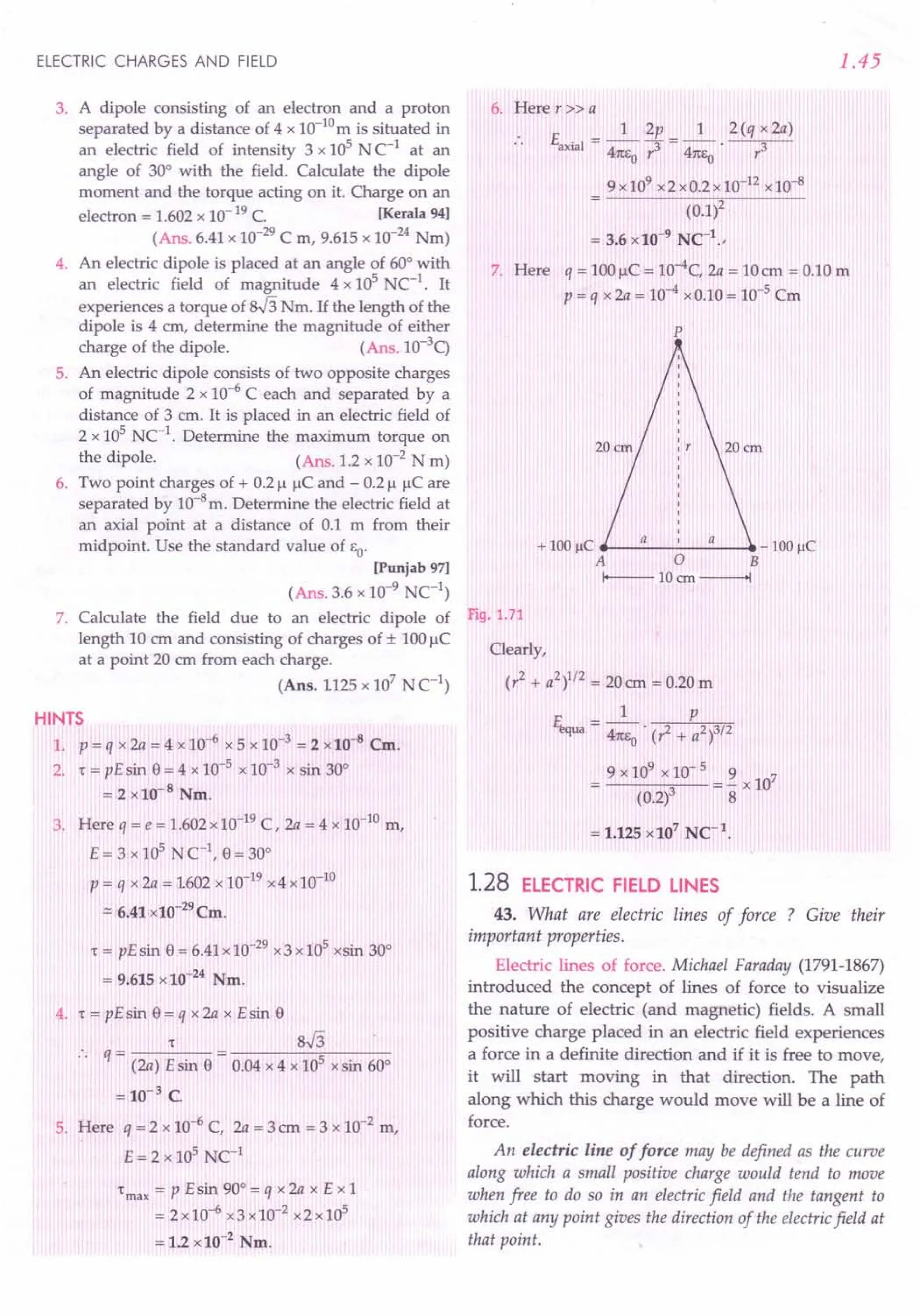 ELECTRIC CHARGES AND FIELD
3. A dipole consisting of an electron and a proton
separated by a distance of 4 x 1O-10mis situated in
an electric field of intensity 3 x 105 N C-1 at an
angle of 30° with the field. Calculate the dipole
moment and the torque acting on it. Charge on an
electron = 1.602 x 10-19 C. lKerala 94]
(Ans. 6.41 x 10-29C m, 9.615 x 10-24 Nm)
4. An electric dipole is placed at an angle of 60° with
an electric field of magnitude 4 x 105
NC-1. It
experiences a torque of sJ3Nm. If the length of the
dipole is 4 em, determine the magnitude of either
charge of the dipole. (Ans. 1O-3
q
5. An electric dipole consists of two opposite charges
of magnitude 2 x 10-6 C each and separated by a
distance of 3 ern. It is placed in an electric field of
2 x 105
NC-1. Determine the maximum torque on
the dipole. (Ans. 1.2 x 10-2 N m)
6. Two point charges of + 0.21.1I.ICand - 0.21.1I.ICare
separated by 10-8m. Determine the electric field at
an axial point at a distance of 0.1 m from their
midpoint. Use the standard value of &0'
[Punjab 97]
(Ans. 3.6 x 10-9
NC1
)
7. Calculate the field due to an electric dipole of
length 10 cm and consisting of charges of ± lOOI.lC
at a point 20 ern from each charge.
(Ans. 1125 x 107
N C1
)
HINTS
1. P = q x 2a = 4 x 10-6 x 5 x 10-3 = 2 x10-a Cm.
2. "t = pE sin e = 4 x 10-5 x 10-3 x sin 30°
= 2 x10-8
Nm.
3. Here q = e = 1.602 x 10-19C, 2a = 4 x 10-10 m,
E = 3 x 105 N C1
, e= 30°
P = q x 2a = 1602 x 10-19x4 x 10-10
.::::
6.41 x10-29 Cm.
"t = pE sin e = 6.41x 10-29x3 x 105 xsin 30°
= 9.615 x 10-24 Nm.
4. "t = pE sin e = q x 2a x E sin e
"t sJ3
.. q- -
- (2a) E sin e - 0.04 x 4 x 105 xsin 60°
= 10-3 C.
5. Here q = 2 x 10-6 C, 2a = 3 ern = 3 x 10-2 m,
E=2x105
NC1
"t max = P E sin 90° = q x 2a x E x 1
= 2x10-6 x3xlO-2 x2x105
= 1.2 x 10-2
Nm.
1.45
6. Here r» a
E __ 1_2p=_1_ 2(qx2a)
. . axial - 41tE ,3 41tE r3
o 0
9x109 x2xO.2xlO-12 x10-8
(0.1)2
= 3.6 x 10-9
NCt
.,
7. Here q = lOOI.lC= 10-4C, 2a = 10em = 0.10 m
p = q x 2a = 10-4 xO.10= 10-5 Cm
p
+ 100IlC a a - 100IlC
A 0 B
I+---- 10ern ------+I
Fig. 1.71
Clearly,
(r2
+ a2
)1/2 = 20 em = 0.20 m
1 p
Et,qua = 47teo . (? + a2)3/2
9 x 109 x 10- 5 9 7
---...,,-- = - x 10
(0.2)3 8
= 1.125 x 107
NCt.
1.28 ELECTRIC FIELD LINES
43. What are electric lines of force ? Give their
important properties.
Electric lines of force. Michael Faraday (1791-1867)
introduced the concept of lines of force to visualize
the nature of electric (and magnetic) fields. A small
positive charge placed in an electric field experiences
a force in a definite direction and if it is free to move,
it will start moving in that direction. The path
along which this charge would move will be a line of
force.
An electric line of force may be defined as the curve
along which a small positive charge would tend to move
when free to do so in an electric field and the tangent to
which at any point gives the direction of the electricfield at
that point.
 