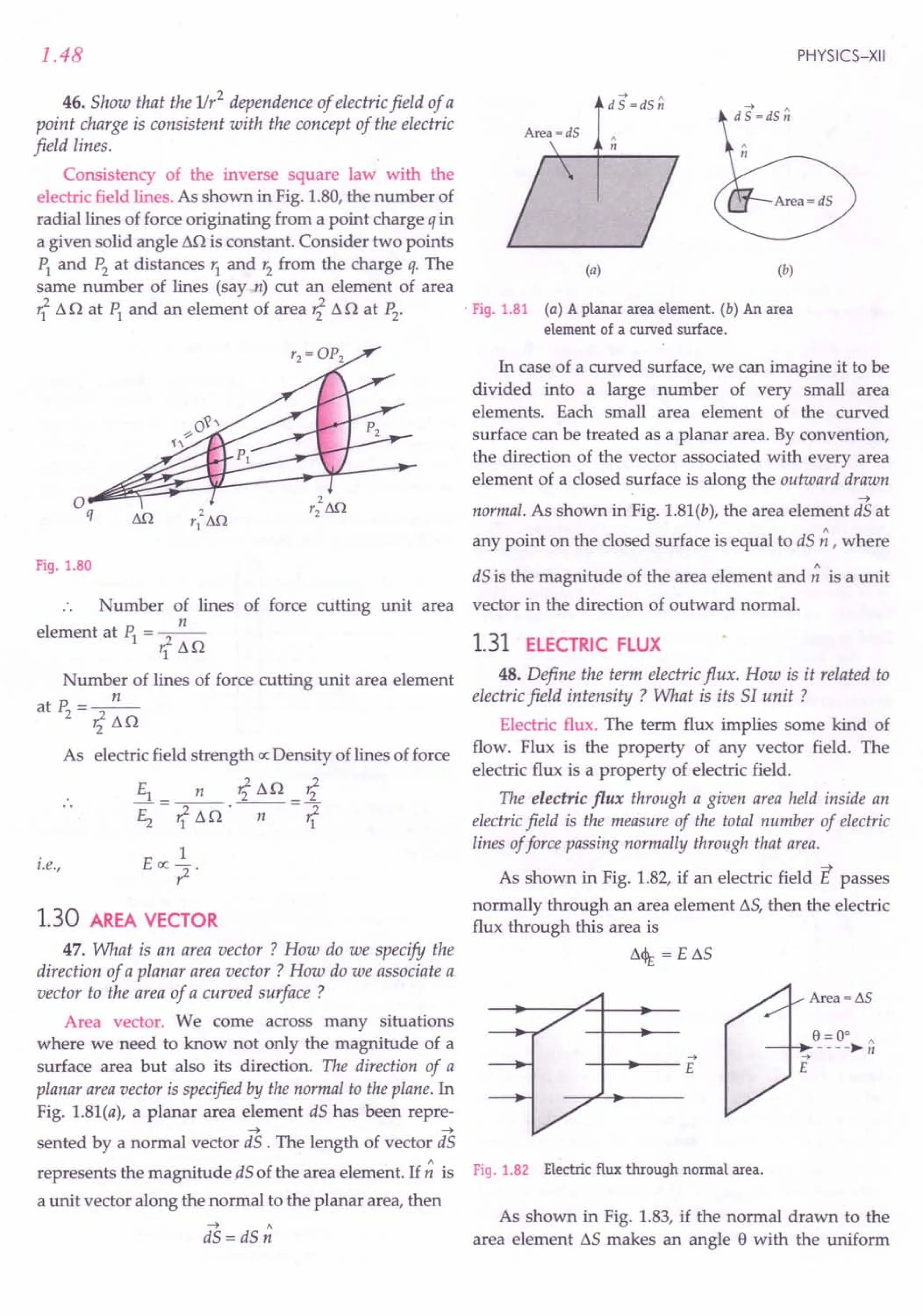 1.48
46. Show that the 1Ir2 dependence of electric field of a
point charge is consistent with the concept of the electric
field lines.
Consistency of the inverse square law with the
electric field lines. As shown in Fig. 1.80, the number of
radial lines of force originating from a point charge q in
a given solid angle .Ml is constant. Consider two points
PI and P2
at distances r1
and r2
from the charge q. The
same number of lines (say n) cut an element of area
rf 11o at ~ and an element of area r?11n at P2.
PHYSICS-XII
--+ ,
d S =dS n
(a) (b)
. Fig. 1.81 (a) A planar area element. (b) An area
element of a curved surface.
In case of a curved surface, we can imagine it to be
divided into a large number of very small area
elements. Each small area element of the curved
surface can be treated as a planar area. By convention,
the direction of the vector associated with every area
element of a closed surface is along the outward drawn
~
normal. As shown in Fig. 1.81(b), the area element dS at
any point on the closed surface is equal to dS ~ , where
Fig. 1.80 dS is the magnitude of the area element and ~ is a unit
Number of lines of force cutting unit area vector in the direction of outward normal.
n
element at PI = rf lln 1.31 ELECTRIC FLUX
Number of lines of force cutting unit area element
n
atP2=~
'211n
As electric field strength ex: Density of lines of force
El_ n r?lln_r?
E2 rflln'-n--rf
1
E ex: ?
i.e.,
1.30 AREA VECTOR
47. What is an area vector ? How do we specify the
direction of a planar area vector ? How do we associate a.
vector to the area of a curved surface ?
Area vector. We corne across many situations
where we need to know not only the magnitude of a
surface area but also its direction. The direction of a
planar area vector is specified by the normal to the plane. In
Fig. 1.81(a), a planar area element dS has been repre-
~ ~
sented by a normal vector dS . The length of vector dS
represents the magnitude .dSof the area element. If ~ is
a unit vector along the normal to the planar area, then
~ "
dS = dS n
48. Define the term electric flux. How is it related to
electric field intensity ? What is its 51 unit ?
Electric flux. The term flux implies some kind of
flow. Flux is the property of any vector field. The
electric flux is a property of electric field.
The electric flux through a given area held inside an
electric field is the measure of the total number of electric
lines offorce passing normally through that area.
As shown in Fig. 1.82, if an electric field E passes
normally through an area element llS, then the electric
flux through this area is
1l<l1; = e ss
--+
-+- •...
--E
Fig. 1.82 Electric flux through normal area.
As shown in Fig. 1.83, if the normal drawn to the
area element llSmakes an angle e with the uniform
 