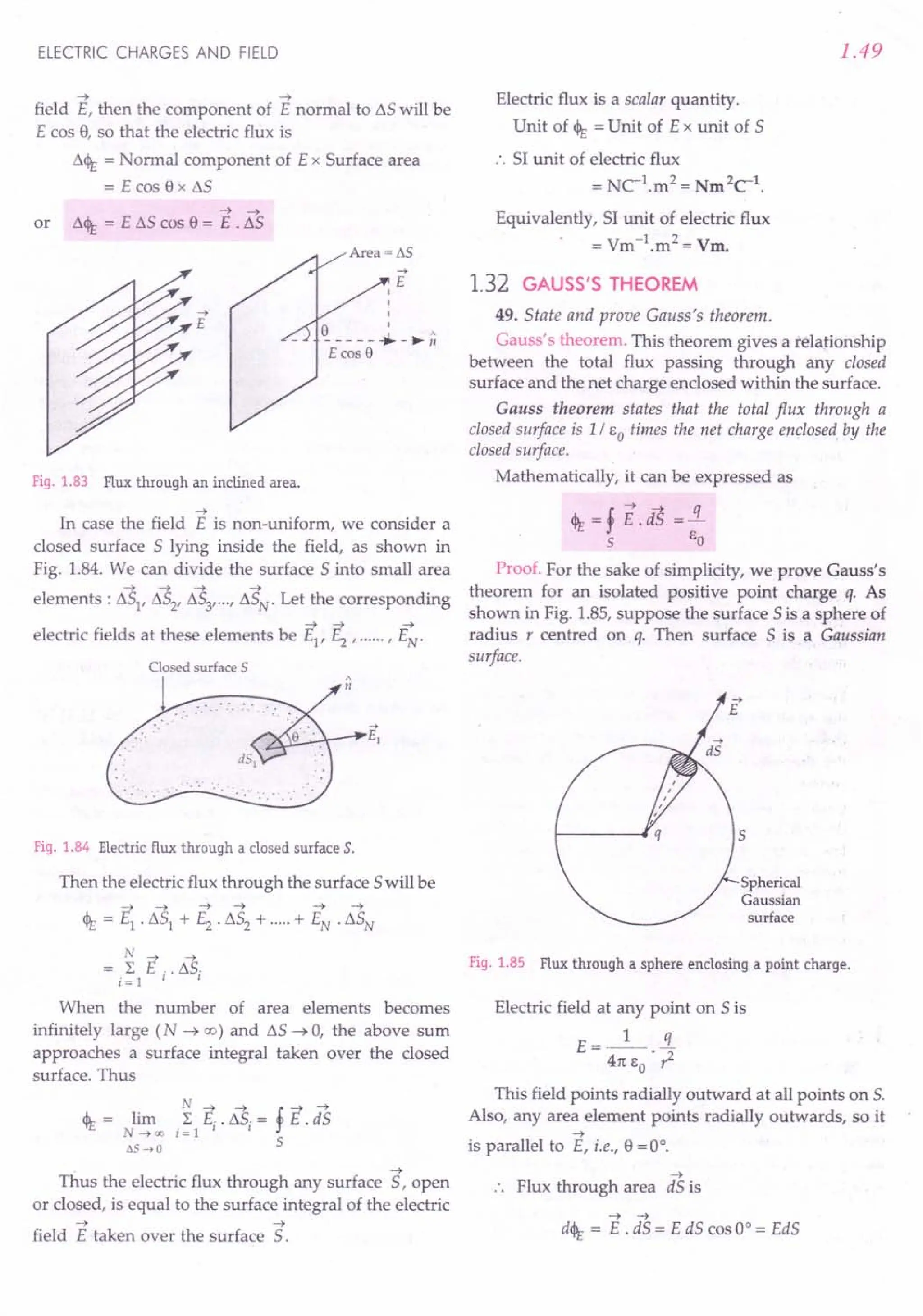 ELECTRIC CHARGES AND FIELD
~ ~
field E, then the component of E normal to t::,.S will be
E cos 8, so that the electric flux is
t::,.<It = Normal component of E x Surface area
= E cos 8 x t::,.S
~ ~
or t::,.<It = E t::,.S cos 8 = E . IlS
....
E
Fig. 1.83 Flux through an inclined area.
~
In case the field E is non-uniform, we consider a
closed surface 5 lying inside the field, as shown in
Fig. 1.84. We can divide the surface 5 into small area
~ ~ ~ ~
elements: IlS1, IlS2, IlS3, ...r IlSN. Let the corresponding
~ ~ ~
electric fields at these elements be E1
, ~ , r EN"
Closed surface 5 ,
n
Fig. 1.84 Electric flux through a closed surface S.
Then the electric flux through the surface 5will be
N ~ ~
= L E .. IlS.
; = 1 I I
When the number of area elements becomes
infinitely large (N ~ 00) and IlS ~ 0, the above sum
approaches a surface integral taken over the closed
surface. Thus
N ~ ~ f ~ ~
<It = lim L E .. t::,.S.= E . dS
N~oo ;=1 I I
6S ...•0 S
~
Thus the electric flux through any surface 5, open
or closed, is equal to the surface integral of the electric
~ ~
field E taken over the surface S.
1.49
Electric flux is a scalar quantity.
Unit of <It = Unit of E x unit of 5
:. 51 unit of electric flux
= NC-1.m2 = Nm2C-1.
Equivalently, 51 unit of electric flux
= Vm-1.m2 = Vm.
1.32 GAUSS'S THEOREM
49. State and prove Gauss's theorem .
Gauss's theorem. This theorem gives a relationship
between the total flux passing through any closed
surface and the net charge enclosed within the surface.
Gauss theorem states that the total flux through a
closed surface is 1/ So times the net charge enclosed by the
closed surface.
Mathematically, it can be expressed as
<It = f E.d'S =!L
s So
Proof. For the sake of simplicity, we prove Gauss's
theorem for an isolated positive point charge q. As
shown in Fig. 1.85, suppose the surface 5 is a sphere of
radius r centred on q. Then surface 5 is a Gaussian
surface.
«
Spherical
Gaussian
surface
Fig. 1.85 Flux through a sphere enclosing a point charge.
Electric field at any point on 5 is
E=_1_ .!J..
411:So . ,2
This field points radially outward at all points on S.
Also, any area element points radially outwards, so it
~
is parallel to E, i.e., 8 = 0°.
~
Flux through area dS is
~ ~
d<lt= E . dS = E dS cos 0° = EdS
 