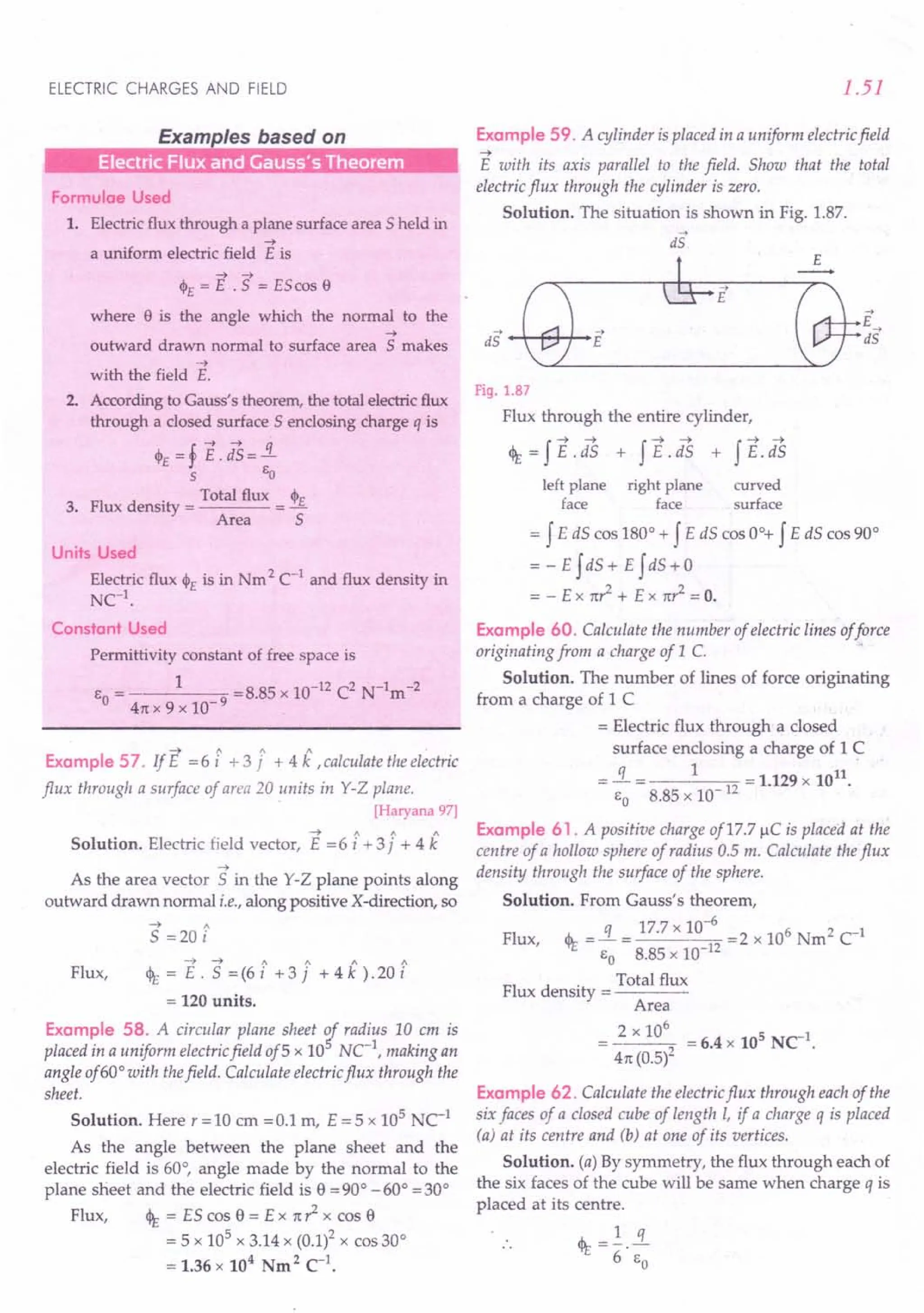 ELECTRIC CHARGES AND FIELD
Examples based on
Electric Flux and Gauss's Theorem
Formulae Used
1. Electric flux through a plane surface area 5 held in
-->
a uniform electric field E is
--> -->
<1>£ = E .5 = EScos e
where e is the angle which the normal to the
-->
outward drawn normal to surface area 5 makes
-->
with the field E.
2. According to Gauss's theorem, the total electric flux
through a closed surface 5 enclosing charge q is
4>£ =f E.dS=!L
s Eo
FI d
. Total flux cjI£
3. ux ensity = = -
Area 5
Units Used
Electric flux 4>£ is in Nm 2 C-1
and flux density in
NC
1
.
Constant Used
Permittivity constant of free space is
EO= 1 =8.85 x 10-12 C2 N-1m-2
4n x 9 x 10-9
~ " 1 "
ExampleS? IfE =6i +3j +4k .calculaie the electric
flux through a surface of area 20 units in Y-Z plane.
[Haryana 97]
~ / 1 1
Solution. Electric field vector, E =6 i + 3j + 4 k
-->
As the area vector 5 in the Y-Z plane points along
outward drawn normal i.e., along positive X-direction, so
--> "
S =20 i
-» ~ 1 1 1 "
Flux, <It = E . S = (6 i + 3 j + 4 k ).20 i
= 120 units.
Example 58. A circular plane sheet r radius 10 em is
placed in a uniform electric field of5 x 10 Ne1
, making an
angle of 60°with thefield. Calculate electric flux through the
sheet.
Solution. Here r = 10 ern = 0.1 m, E = 5 x 105
NC-1
As the angle between the plane sheet and the
electric field is 60°, angle made by the normal to the
plane sheet and the electric field is e =90° -60° =300
Flux, <It = ES cos e = Ex n? x cos e
= 5 x 105
x 3.14 x (0.1)2 x cos 30°
= 1.36 x 104
Nm2
C1
•
1.51
Example 59. A cylinder is placed in a uniform electric field
-->
E with its axis parallel to the field. Show that the total
electric flux through the cylinder is zero.
Solution. The situation is shown in Fig. 1.87.
is
Fig. 1.87
Flux through the entire cylinder,
<It=fE.dS + fE.iS + fE-iS
left plane right plane curved
face face surface
= f E dS cos 180° + f E dS cos 0°+ f E dS cos 90°
= - E f dS + E f dS + 0
= - E x nr2
+ E x n? = O.
Example 60. Calculate the number of electric lines offorce
originating from a charge of 1 C. .
Solution. The number of lines of force originating
from a charge of 1C
= Electric flux through a closed
surface enclosing a charge of 1C
q 1 II
- 12 = 1.129 x 10 .
EO 8.85 x 10-
Example 61. A positive charge of17.7 ~C is placed at the
centre of a hollow sphere of radius 0.5 m. Calculate the flux
density through the surface of the sphere.
Solution. From Gauss's theorem,
Flux, <It =!L.= 17.7 x 10-
6
=2 x 106 Nm2 c1
EO 8.85 x 10-12
FI d
. Total flux
ux ensity = ---~
Area
2 x 10
6
5-1
--~2 =6.4x 10 NC .
4n (0.5)
Example 62. Calculate the electric flux through each of the
six faces of a closed cube of length l, if a charge q is placed
(a) at its centre and (b) at one of its vertices.
Solution. (a) By symmetry, the flux through each of
the six faces of the cube will be same when charge q is
placed at its centre.
<It = ~.!L.
6 EO
 